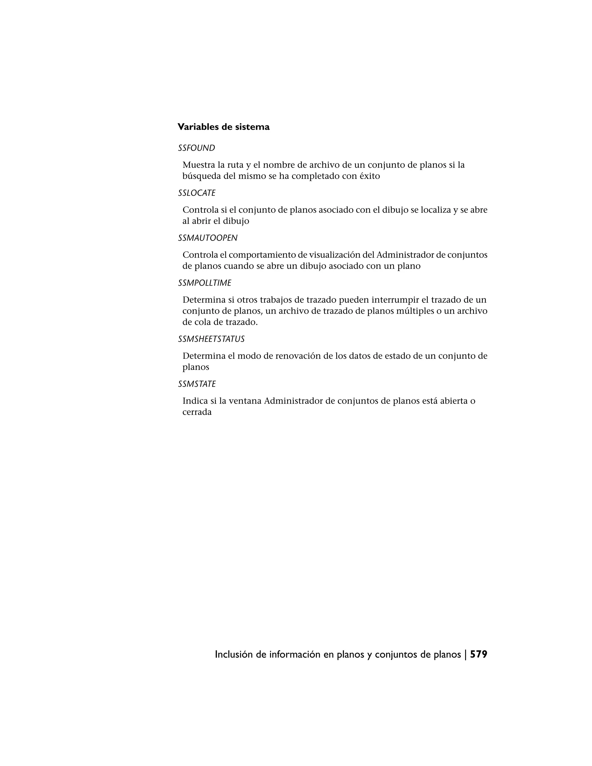 Variables de sistema

SSFOUND
 Muestra la ruta y el nombre de archivo de un conjunto de planos si la
 búsqueda del mismo se ha completado con éxito
SSLOCATE
 Controla si el conjunto de planos asociado con el dibujo se localiza y se abre
 al abrir el dibujo
SSMAUTOOPEN
 Controla el comportamiento de visualización del Administrador de conjuntos
 de planos cuando se abre un dibujo asociado con un plano
SSMPOLLTIME
 Determina si otros trabajos de trazado pueden interrumpir el trazado de un
 conjunto de planos, un archivo de trazado de planos múltiples o un archivo
 de cola de trazado.
SSMSHEETSTATUS
 Determina el modo de renovación de los datos de estado de un conjunto de
 planos
SSMSTATE
 Indica si la ventana Administrador de conjuntos de planos está abierta o
 cerrada




          Inclusión de información en planos y conjuntos de planos | 579
 
