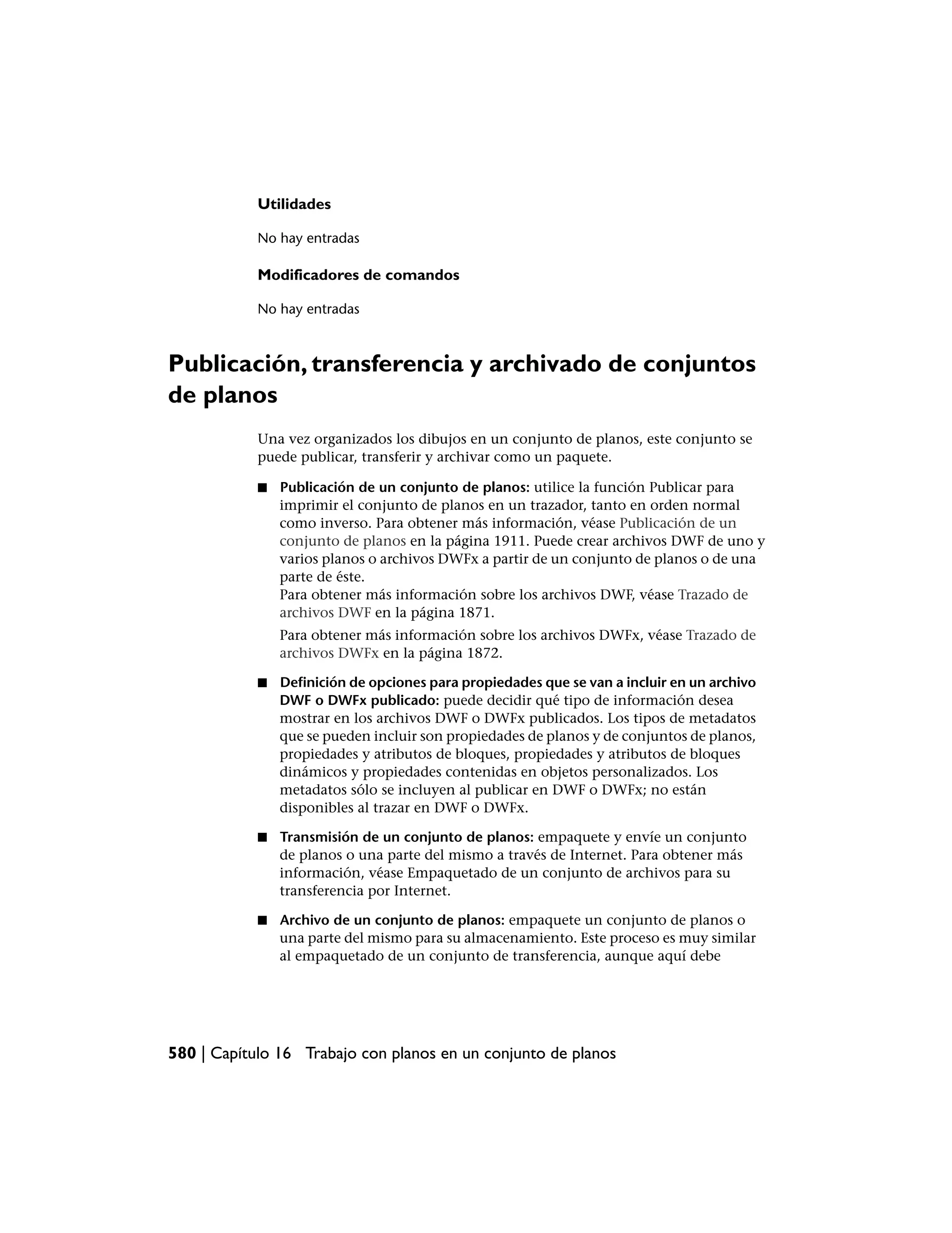 Utilidades

            No hay entradas

            Modificadores de comandos

            No hay entradas



Publicación, transferencia y archivado de conjuntos
de planos
            Una vez organizados los dibujos en un conjunto de planos, este conjunto se
            puede publicar, transferir y archivar como un paquete.

            ■   Publicación de un conjunto de planos: utilice la función Publicar para
                imprimir el conjunto de planos en un trazador, tanto en orden normal
                como inverso. Para obtener más información, véase Publicación de un
                conjunto de planos en la página 1911. Puede crear archivos DWF de uno y
                varios planos o archivos DWFx a partir de un conjunto de planos o de una
                parte de éste.
                Para obtener más información sobre los archivos DWF, véase Trazado de
                archivos DWF en la página 1871.
                Para obtener más información sobre los archivos DWFx, véase Trazado de
                archivos DWFx en la página 1872.

            ■   Definición de opciones para propiedades que se van a incluir en un archivo
                DWF o DWFx publicado: puede decidir qué tipo de información desea
                mostrar en los archivos DWF o DWFx publicados. Los tipos de metadatos
                que se pueden incluir son propiedades de planos y de conjuntos de planos,
                propiedades y atributos de bloques, propiedades y atributos de bloques
                dinámicos y propiedades contenidas en objetos personalizados. Los
                metadatos sólo se incluyen al publicar en DWF o DWFx; no están
                disponibles al trazar en DWF o DWFx.

            ■   Transmisión de un conjunto de planos: empaquete y envíe un conjunto
                de planos o una parte del mismo a través de Internet. Para obtener más
                información, véase Empaquetado de un conjunto de archivos para su
                transferencia por Internet.

            ■   Archivo de un conjunto de planos: empaquete un conjunto de planos o
                una parte del mismo para su almacenamiento. Este proceso es muy similar
                al empaquetado de un conjunto de transferencia, aunque aquí debe




580 | Capítulo 16 Trabajo con planos en un conjunto de planos
 