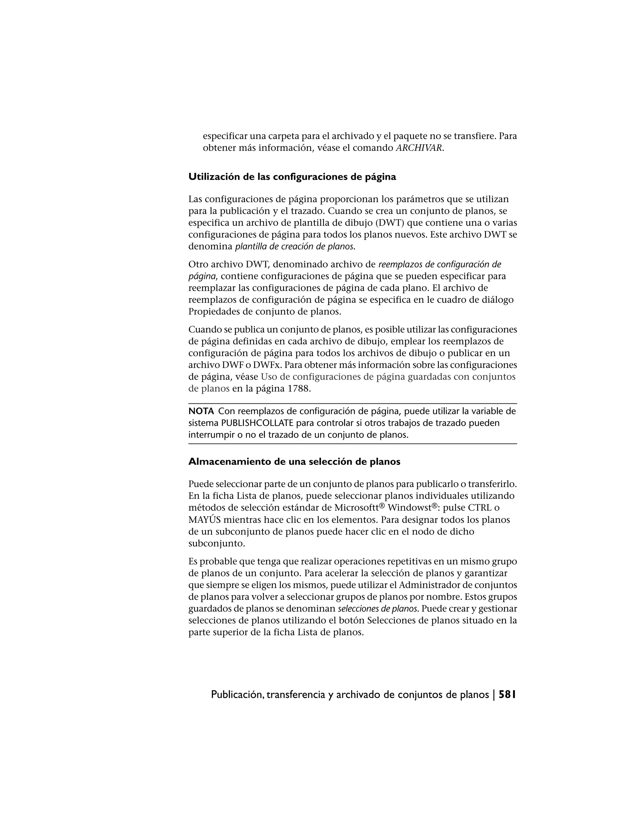 especificar una carpeta para el archivado y el paquete no se transfiere. Para
   obtener más información, véase el comando ARCHIVAR.


Utilización de las configuraciones de página

Las configuraciones de página proporcionan los parámetros que se utilizan
para la publicación y el trazado. Cuando se crea un conjunto de planos, se
especifica un archivo de plantilla de dibujo (DWT) que contiene una o varias
configuraciones de página para todos los planos nuevos. Este archivo DWT se
denomina plantilla de creación de planos.
Otro archivo DWT, denominado archivo de reemplazos de configuración de
página, contiene configuraciones de página que se pueden especificar para
reemplazar las configuraciones de página de cada plano. El archivo de
reemplazos de configuración de página se especifica en le cuadro de diálogo
Propiedades de conjunto de planos.
Cuando se publica un conjunto de planos, es posible utilizar las configuraciones
de página definidas en cada archivo de dibujo, emplear los reemplazos de
configuración de página para todos los archivos de dibujo o publicar en un
archivo DWF o DWFx. Para obtener más información sobre las configuraciones
de página, véase Uso de configuraciones de página guardadas con conjuntos
de planos en la página 1788.

NOTA Con reemplazos de configuración de página, puede utilizar la variable de
sistema PUBLISHCOLLATE para controlar si otros trabajos de trazado pueden
interrumpir o no el trazado de un conjunto de planos.

Almacenamiento de una selección de planos

Puede seleccionar parte de un conjunto de planos para publicarlo o transferirlo.
En la ficha Lista de planos, puede seleccionar planos individuales utilizando
métodos de selección estándar de Microsoftt® Windowst®: pulse CTRL o
MAYÚS mientras hace clic en los elementos. Para designar todos los planos
de un subconjunto de planos puede hacer clic en el nodo de dicho
subconjunto.
Es probable que tenga que realizar operaciones repetitivas en un mismo grupo
de planos de un conjunto. Para acelerar la selección de planos y garantizar
que siempre se eligen los mismos, puede utilizar el Administrador de conjuntos
de planos para volver a seleccionar grupos de planos por nombre. Estos grupos
guardados de planos se denominan selecciones de planos. Puede crear y gestionar
selecciones de planos utilizando el botón Selecciones de planos situado en la
parte superior de la ficha Lista de planos.




     Publicación, transferencia y archivado de conjuntos de planos | 581
 
