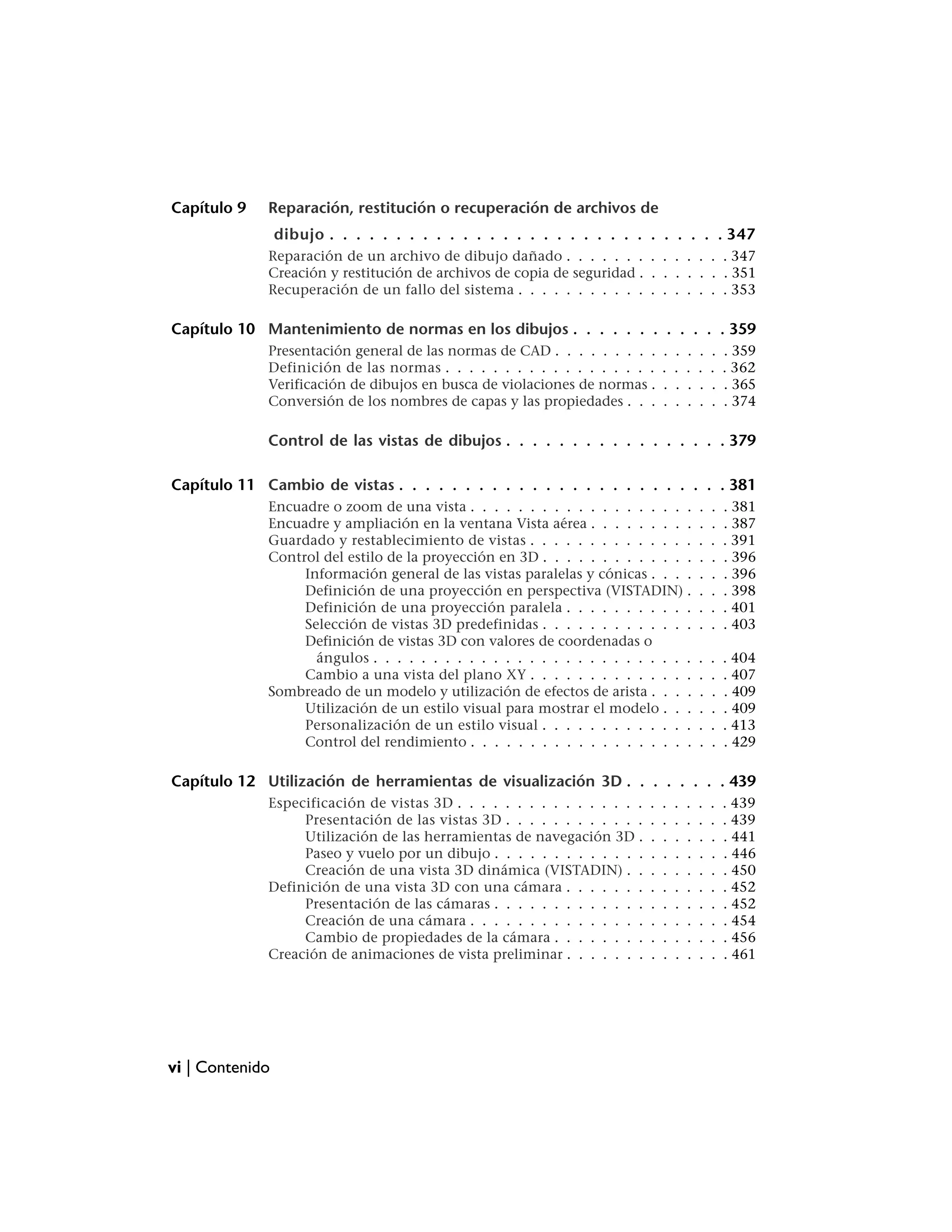 Capítulo 9   Reparación, restitución o recuperación de archivos de
                 dibujo . . . . . . . . . . . . . . . . . . . . . . . . . . . . . . 347
             Reparación de un archivo de dibujo dañado . . . . . . . . . . . . . . 347
             Creación y restitución de archivos de copia de seguridad . . . . . . . . 351
             Recuperación de un fallo del sistema . . . . . . . . . . . . . . . . . . 353

Capítulo 10 Mantenimiento de normas en los dibujos . . . . . . . . . . . . 359
             Presentación general de las normas de CAD . . . . . . . . .       .   .   .   .   .   . 359
             Definición de las normas . . . . . . . . . . . . . . . . . .      .   .   .   .   .   . 362
             Verificación de dibujos en busca de violaciones de normas .       .   .   .   .   .   . 365
             Conversión de los nombres de capas y las propiedades . . .        .   .   .   .   .   . 374

             Control de las vistas de dibujos . . . . . . . . . . . . . . . . . 379

Capítulo 11 Cambio de vistas . . . . . . . . . . . . . . . . . . . . . . . . . 381
             Encuadre o zoom de una vista . . . . . . . . . . . . . . . . . . .            .   .   . 381
             Encuadre y ampliación en la ventana Vista aérea . . . . . . . . .             .   .   . 387
             Guardado y restablecimiento de vistas . . . . . . . . . . . . . .             .   .   . 391
             Control del estilo de la proyección en 3D . . . . . . . . . . . . .           .   .   . 396
                  Información general de las vistas paralelas y cónicas . . . .            .   .   . 396
                  Definición de una proyección en perspectiva (VISTADIN) .                 .   .   . 398
                  Definición de una proyección paralela . . . . . . . . . . .              .   .   . 401
                  Selección de vistas 3D predefinidas . . . . . . . . . . . . .            .   .   . 403
                  Definición de vistas 3D con valores de coordenadas o
                    ángulos . . . . . . . . . . . . . . . . . . . . . . . . . . .          .   .   . 404
                  Cambio a una vista del plano XY . . . . . . . . . . . . . .              .   .   . 407
             Sombreado de un modelo y utilización de efectos de arista . . . .             .   .   . 409
                  Utilización de un estilo visual para mostrar el modelo . . .             .   .   . 409
                  Personalización de un estilo visual . . . . . . . . . . . . .            .   .   . 413
                  Control del rendimiento . . . . . . . . . . . . . . . . . . .            .   .   . 429

Capítulo 12 Utilización de herramientas de visualización 3D . . . . . . . . 439
             Especificación de vistas 3D . . . . . . . . . . . . . . . .   .   .   .   .   .   .   . 439
                  Presentación de las vistas 3D . . . . . . . . . . . .    .   .   .   .   .   .   . 439
                  Utilización de las herramientas de navegación 3D .       .   .   .   .   .   .   . 441
                  Paseo y vuelo por un dibujo . . . . . . . . . . . . .    .   .   .   .   .   .   . 446
                  Creación de una vista 3D dinámica (VISTADIN) . .         .   .   .   .   .   .   . 450
             Definición de una vista 3D con una cámara . . . . . . .       .   .   .   .   .   .   . 452
                  Presentación de las cámaras . . . . . . . . . . . . .    .   .   .   .   .   .   . 452
                  Creación de una cámara . . . . . . . . . . . . . . .     .   .   .   .   .   .   . 454
                  Cambio de propiedades de la cámara . . . . . . . .       .   .   .   .   .   .   . 456
             Creación de animaciones de vista preliminar . . . . . . .     .   .   .   .   .   .   . 461




vi | Contenido
 