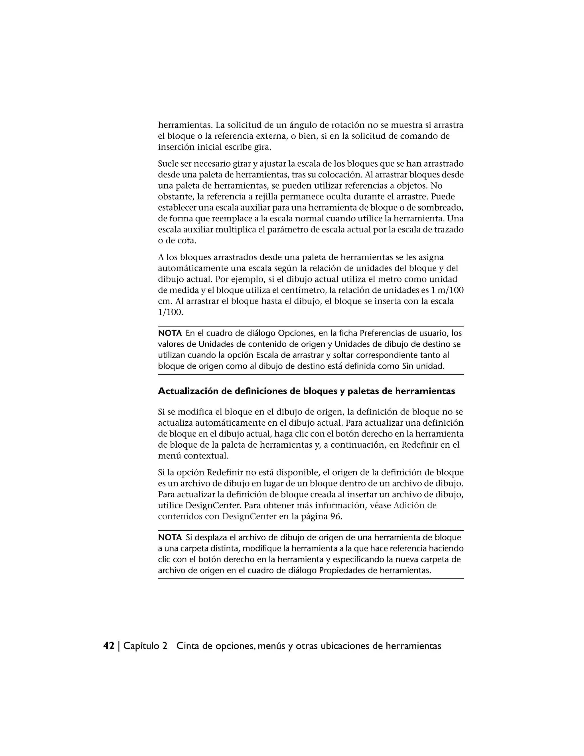 herramientas. La solicitud de un ángulo de rotación no se muestra si arrastra
            el bloque o la referencia externa, o bien, si en la solicitud de comando de
            inserción inicial escribe gira.
            Suele ser necesario girar y ajustar la escala de los bloques que se han arrastrado
            desde una paleta de herramientas, tras su colocación. Al arrastrar bloques desde
            una paleta de herramientas, se pueden utilizar referencias a objetos. No
            obstante, la referencia a rejilla permanece oculta durante el arrastre. Puede
            establecer una escala auxiliar para una herramienta de bloque o de sombreado,
            de forma que reemplace a la escala normal cuando utilice la herramienta. Una
            escala auxiliar multiplica el parámetro de escala actual por la escala de trazado
            o de cota.
            A los bloques arrastrados desde una paleta de herramientas se les asigna
            automáticamente una escala según la relación de unidades del bloque y del
            dibujo actual. Por ejemplo, si el dibujo actual utiliza el metro como unidad
            de medida y el bloque utiliza el centímetro, la relación de unidades es 1 m/100
            cm. Al arrastrar el bloque hasta el dibujo, el bloque se inserta con la escala
            1/100.

            NOTA En el cuadro de diálogo Opciones, en la ficha Preferencias de usuario, los
            valores de Unidades de contenido de origen y Unidades de dibujo de destino se
            utilizan cuando la opción Escala de arrastrar y soltar correspondiente tanto al
            bloque de origen como al dibujo de destino está definida como Sin unidad.

            Actualización de definiciones de bloques y paletas de herramientas

            Si se modifica el bloque en el dibujo de origen, la definición de bloque no se
            actualiza automáticamente en el dibujo actual. Para actualizar una definición
            de bloque en el dibujo actual, haga clic con el botón derecho en la herramienta
            de bloque de la paleta de herramientas y, a continuación, en Redefinir en el
            menú contextual.
            Si la opción Redefinir no está disponible, el origen de la definición de bloque
            es un archivo de dibujo en lugar de un bloque dentro de un archivo de dibujo.
            Para actualizar la definición de bloque creada al insertar un archivo de dibujo,
            utilice DesignCenter. Para obtener más información, véase Adición de
            contenidos con DesignCenter en la página 96.

            NOTA Si desplaza el archivo de dibujo de origen de una herramienta de bloque
            a una carpeta distinta, modifique la herramienta a la que hace referencia haciendo
            clic con el botón derecho en la herramienta y especificando la nueva carpeta de
            archivo de origen en el cuadro de diálogo Propiedades de herramientas.




42 | Capítulo 2 Cinta de opciones, menús y otras ubicaciones de herramientas
 