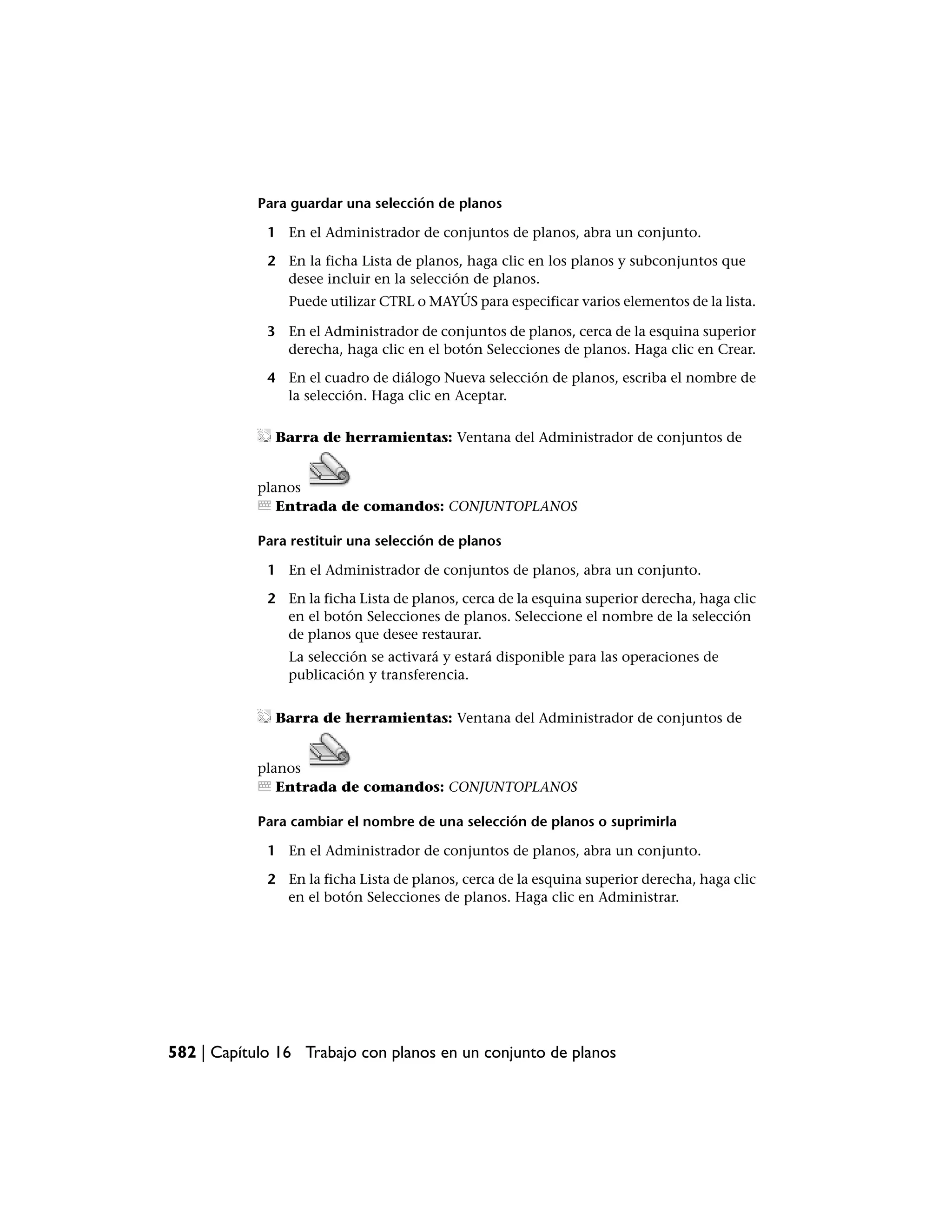 Para guardar una selección de planos

             1 En el Administrador de conjuntos de planos, abra un conjunto.

             2 En la ficha Lista de planos, haga clic en los planos y subconjuntos que
               desee incluir en la selección de planos.
                Puede utilizar CTRL o MAYÚS para especificar varios elementos de la lista.

             3 En el Administrador de conjuntos de planos, cerca de la esquina superior
               derecha, haga clic en el botón Selecciones de planos. Haga clic en Crear.

             4 En el cuadro de diálogo Nueva selección de planos, escriba el nombre de
               la selección. Haga clic en Aceptar.

              Barra de herramientas: Ventana del Administrador de conjuntos de


            planos
               Entrada de comandos: CONJUNTOPLANOS

            Para restituir una selección de planos

             1 En el Administrador de conjuntos de planos, abra un conjunto.

             2 En la ficha Lista de planos, cerca de la esquina superior derecha, haga clic
               en el botón Selecciones de planos. Seleccione el nombre de la selección
               de planos que desee restaurar.
                La selección se activará y estará disponible para las operaciones de
                publicación y transferencia.


              Barra de herramientas: Ventana del Administrador de conjuntos de


            planos
               Entrada de comandos: CONJUNTOPLANOS

            Para cambiar el nombre de una selección de planos o suprimirla

             1 En el Administrador de conjuntos de planos, abra un conjunto.

             2 En la ficha Lista de planos, cerca de la esquina superior derecha, haga clic
               en el botón Selecciones de planos. Haga clic en Administrar.




582 | Capítulo 16 Trabajo con planos en un conjunto de planos
 