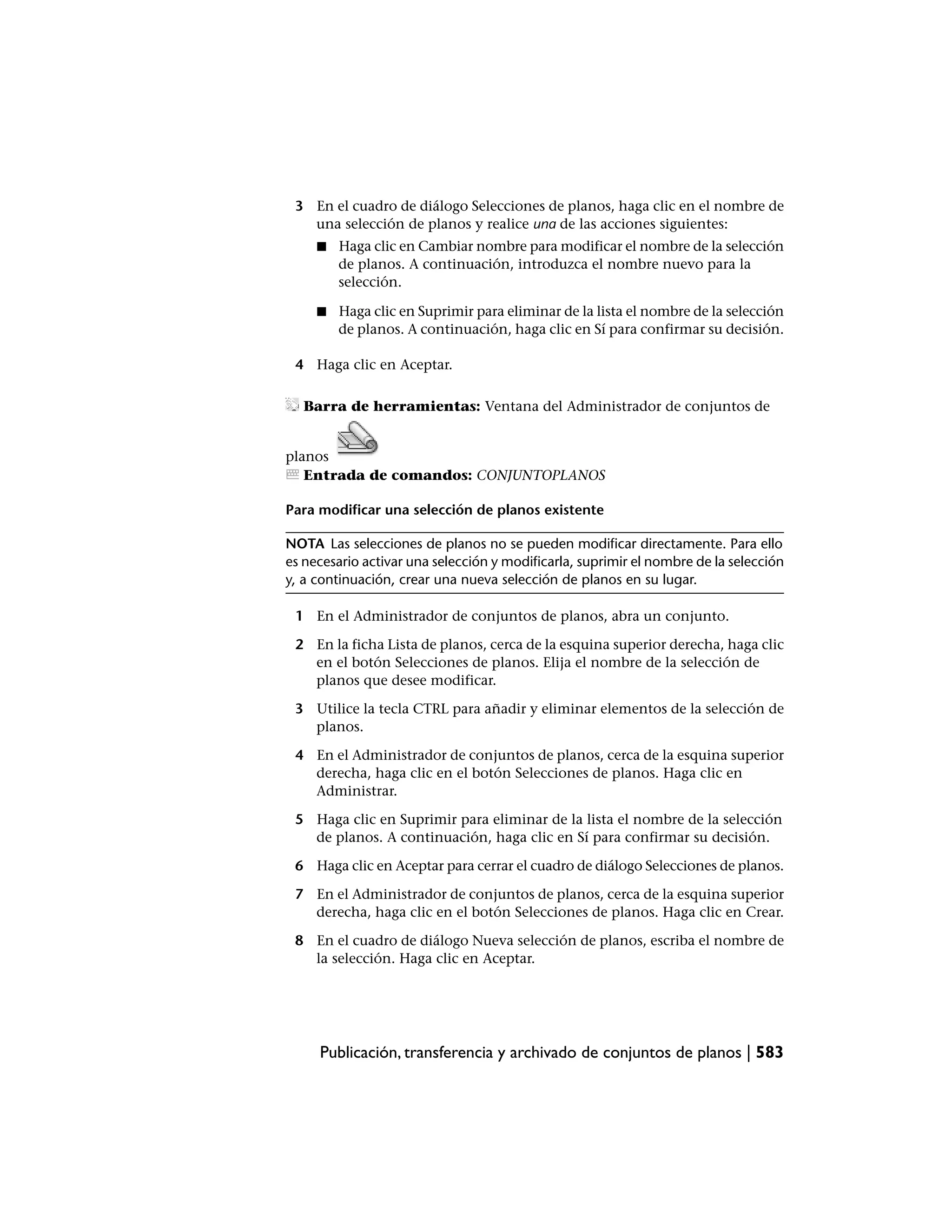3 En el cuadro de diálogo Selecciones de planos, haga clic en el nombre de
   una selección de planos y realice una de las acciones siguientes:
     ■   Haga clic en Cambiar nombre para modificar el nombre de la selección
         de planos. A continuación, introduzca el nombre nuevo para la
         selección.

     ■   Haga clic en Suprimir para eliminar de la lista el nombre de la selección
         de planos. A continuación, haga clic en Sí para confirmar su decisión.

 4 Haga clic en Aceptar.

  Barra de herramientas: Ventana del Administrador de conjuntos de


planos
   Entrada de comandos: CONJUNTOPLANOS

Para modificar una selección de planos existente

NOTA Las selecciones de planos no se pueden modificar directamente. Para ello
es necesario activar una selección y modificarla, suprimir el nombre de la selección
y, a continuación, crear una nueva selección de planos en su lugar.

 1 En el Administrador de conjuntos de planos, abra un conjunto.

 2 En la ficha Lista de planos, cerca de la esquina superior derecha, haga clic
   en el botón Selecciones de planos. Elija el nombre de la selección de
   planos que desee modificar.

 3 Utilice la tecla CTRL para añadir y eliminar elementos de la selección de
   planos.

 4 En el Administrador de conjuntos de planos, cerca de la esquina superior
   derecha, haga clic en el botón Selecciones de planos. Haga clic en
   Administrar.

 5 Haga clic en Suprimir para eliminar de la lista el nombre de la selección
   de planos. A continuación, haga clic en Sí para confirmar su decisión.

 6 Haga clic en Aceptar para cerrar el cuadro de diálogo Selecciones de planos.

 7 En el Administrador de conjuntos de planos, cerca de la esquina superior
   derecha, haga clic en el botón Selecciones de planos. Haga clic en Crear.

 8 En el cuadro de diálogo Nueva selección de planos, escriba el nombre de
   la selección. Haga clic en Aceptar.




     Publicación, transferencia y archivado de conjuntos de planos | 583
 
