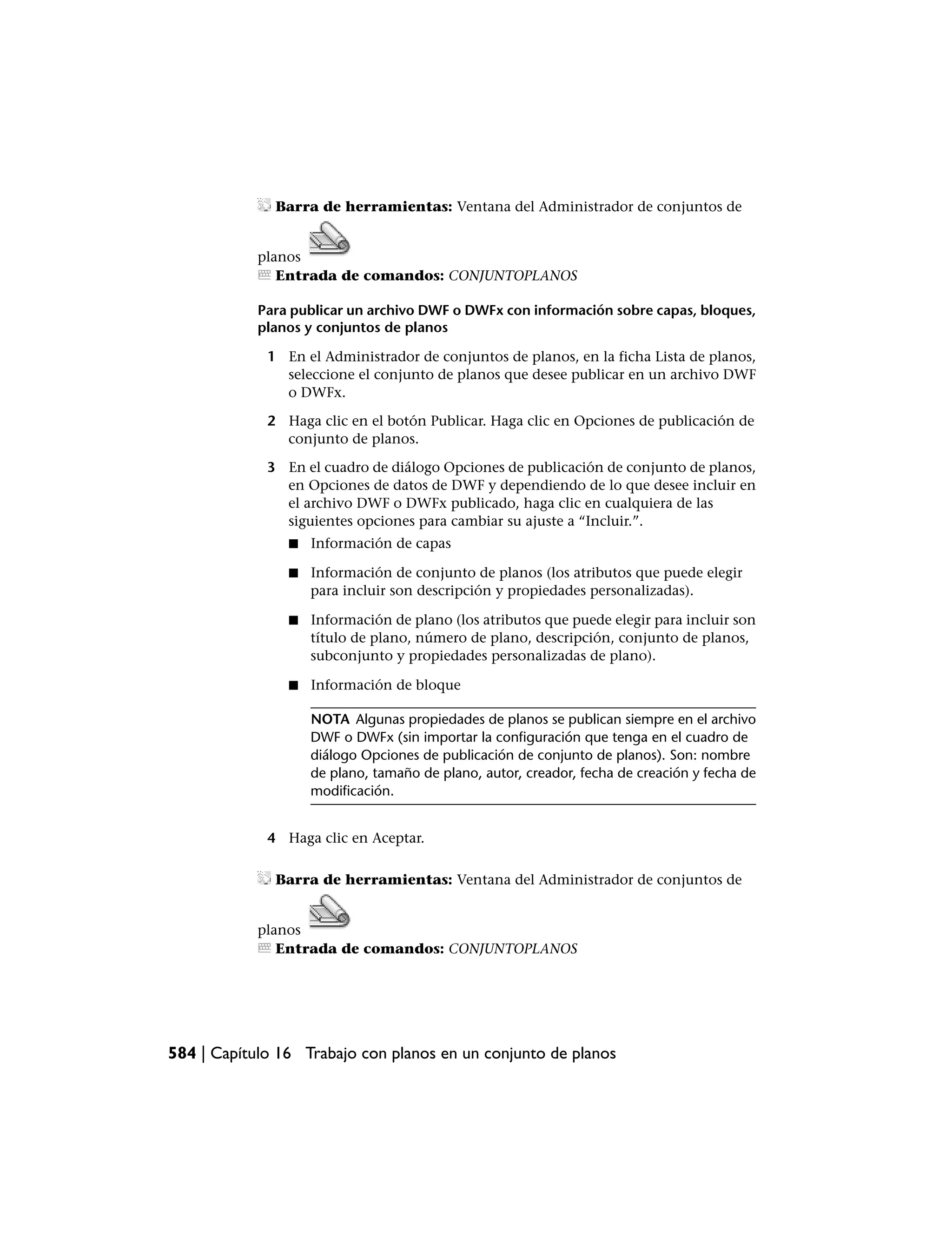 Barra de herramientas: Ventana del Administrador de conjuntos de


            planos
               Entrada de comandos: CONJUNTOPLANOS

            Para publicar un archivo DWF o DWFx con información sobre capas, bloques,
            planos y conjuntos de planos

             1 En el Administrador de conjuntos de planos, en la ficha Lista de planos,
               seleccione el conjunto de planos que desee publicar en un archivo DWF
               o DWFx.

             2 Haga clic en el botón Publicar. Haga clic en Opciones de publicación de
               conjunto de planos.

             3 En el cuadro de diálogo Opciones de publicación de conjunto de planos,
               en Opciones de datos de DWF y dependiendo de lo que desee incluir en
               el archivo DWF o DWFx publicado, haga clic en cualquiera de las
               siguientes opciones para cambiar su ajuste a “Incluir.”.
                ■   Información de capas

                ■   Información de conjunto de planos (los atributos que puede elegir
                    para incluir son descripción y propiedades personalizadas).

                ■   Información de plano (los atributos que puede elegir para incluir son
                    título de plano, número de plano, descripción, conjunto de planos,
                    subconjunto y propiedades personalizadas de plano).

                ■   Información de bloque

                    NOTA Algunas propiedades de planos se publican siempre en el archivo
                    DWF o DWFx (sin importar la configuración que tenga en el cuadro de
                    diálogo Opciones de publicación de conjunto de planos). Son: nombre
                    de plano, tamaño de plano, autor, creador, fecha de creación y fecha de
                    modificación.


             4 Haga clic en Aceptar.

              Barra de herramientas: Ventana del Administrador de conjuntos de


            planos
               Entrada de comandos: CONJUNTOPLANOS




584 | Capítulo 16 Trabajo con planos en un conjunto de planos
 