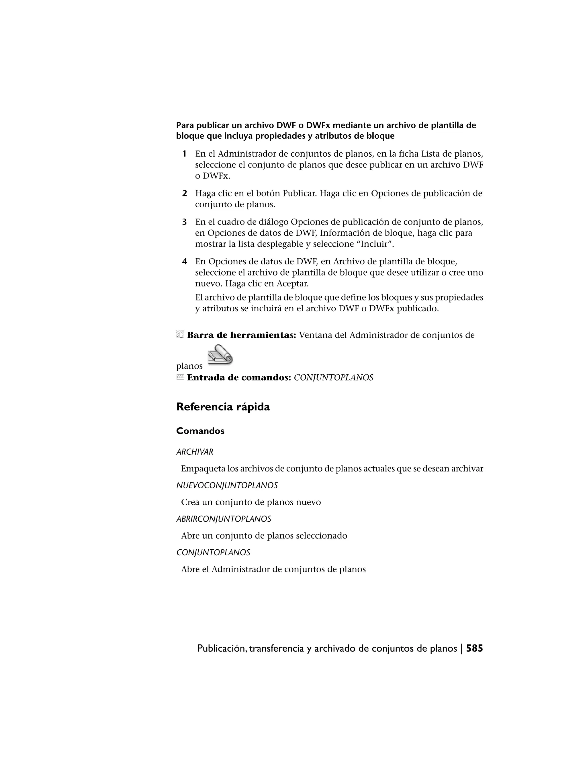 Para publicar un archivo DWF o DWFx mediante un archivo de plantilla de
bloque que incluya propiedades y atributos de bloque

 1 En el Administrador de conjuntos de planos, en la ficha Lista de planos,
   seleccione el conjunto de planos que desee publicar en un archivo DWF
   o DWFx.

 2 Haga clic en el botón Publicar. Haga clic en Opciones de publicación de
   conjunto de planos.

 3 En el cuadro de diálogo Opciones de publicación de conjunto de planos,
   en Opciones de datos de DWF, Información de bloque, haga clic para
   mostrar la lista desplegable y seleccione “Incluir”.

 4 En Opciones de datos de DWF, en Archivo de plantilla de bloque,
   seleccione el archivo de plantilla de bloque que desee utilizar o cree uno
   nuevo. Haga clic en Aceptar.
    El archivo de plantilla de bloque que define los bloques y sus propiedades
    y atributos se incluirá en el archivo DWF o DWFx publicado.


  Barra de herramientas: Ventana del Administrador de conjuntos de


planos
   Entrada de comandos: CONJUNTOPLANOS


Referencia rápida

Comandos

ARCHIVAR
 Empaqueta los archivos de conjunto de planos actuales que se desean archivar
NUEVOCONJUNTOPLANOS
 Crea un conjunto de planos nuevo
ABRIRCONJUNTOPLANOS
 Abre un conjunto de planos seleccionado
CONJUNTOPLANOS
 Abre el Administrador de conjuntos de planos




     Publicación, transferencia y archivado de conjuntos de planos | 585
 