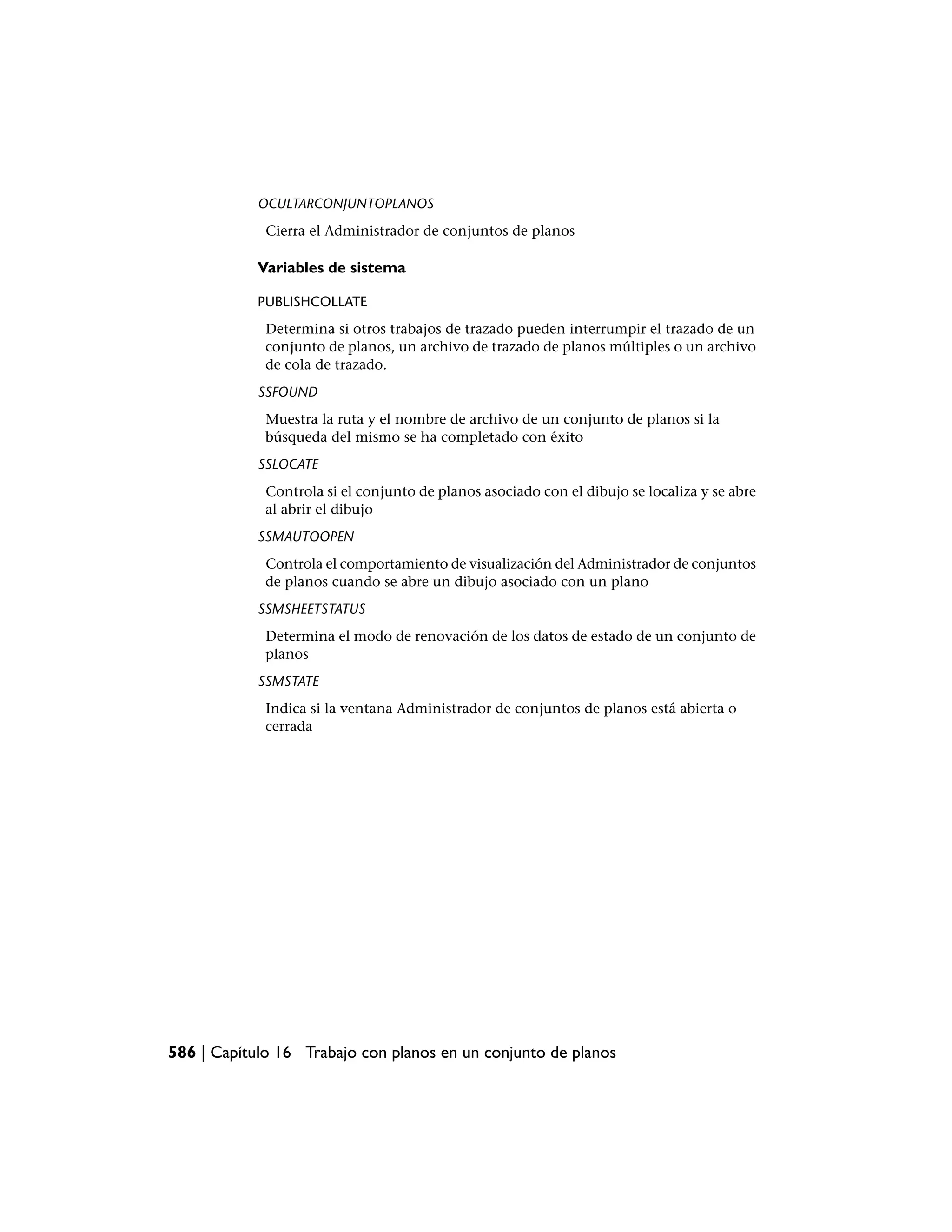 OCULTARCONJUNTOPLANOS
             Cierra el Administrador de conjuntos de planos

            Variables de sistema

            PUBLISHCOLLATE
             Determina si otros trabajos de trazado pueden interrumpir el trazado de un
             conjunto de planos, un archivo de trazado de planos múltiples o un archivo
             de cola de trazado.
            SSFOUND
             Muestra la ruta y el nombre de archivo de un conjunto de planos si la
             búsqueda del mismo se ha completado con éxito
            SSLOCATE
             Controla si el conjunto de planos asociado con el dibujo se localiza y se abre
             al abrir el dibujo
            SSMAUTOOPEN
             Controla el comportamiento de visualización del Administrador de conjuntos
             de planos cuando se abre un dibujo asociado con un plano
            SSMSHEETSTATUS
             Determina el modo de renovación de los datos de estado de un conjunto de
             planos
            SSMSTATE
             Indica si la ventana Administrador de conjuntos de planos está abierta o
             cerrada




586 | Capítulo 16 Trabajo con planos en un conjunto de planos
 