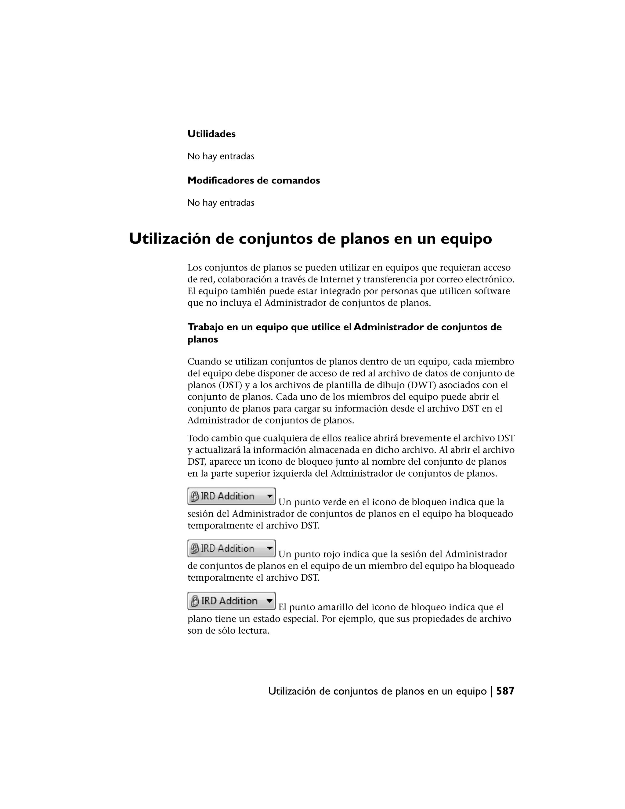 Utilidades

       No hay entradas

       Modificadores de comandos

       No hay entradas



Utilización de conjuntos de planos en un equipo
       Los conjuntos de planos se pueden utilizar en equipos que requieran acceso
       de red, colaboración a través de Internet y transferencia por correo electrónico.
       El equipo también puede estar integrado por personas que utilicen software
       que no incluya el Administrador de conjuntos de planos.

       Trabajo en un equipo que utilice el Administrador de conjuntos de
       planos

       Cuando se utilizan conjuntos de planos dentro de un equipo, cada miembro
       del equipo debe disponer de acceso de red al archivo de datos de conjunto de
       planos (DST) y a los archivos de plantilla de dibujo (DWT) asociados con el
       conjunto de planos. Cada uno de los miembros del equipo puede abrir el
       conjunto de planos para cargar su información desde el archivo DST en el
       Administrador de conjuntos de planos.
       Todo cambio que cualquiera de ellos realice abrirá brevemente el archivo DST
       y actualizará la información almacenada en dicho archivo. Al abrir el archivo
       DST, aparece un icono de bloqueo junto al nombre del conjunto de planos
       en la parte superior izquierda del Administrador de conjuntos de planos.


                            Un punto verde en el icono de bloqueo indica que la
       sesión del Administrador de conjuntos de planos en el equipo ha bloqueado
       temporalmente el archivo DST.


                           Un punto rojo indica que la sesión del Administrador
       de conjuntos de planos en el equipo de un miembro del equipo ha bloqueado
       temporalmente el archivo DST.


                            El punto amarillo del icono de bloqueo indica que el
       plano tiene un estado especial. Por ejemplo, que sus propiedades de archivo
       son de sólo lectura.




                          Utilización de conjuntos de planos en un equipo | 587
 