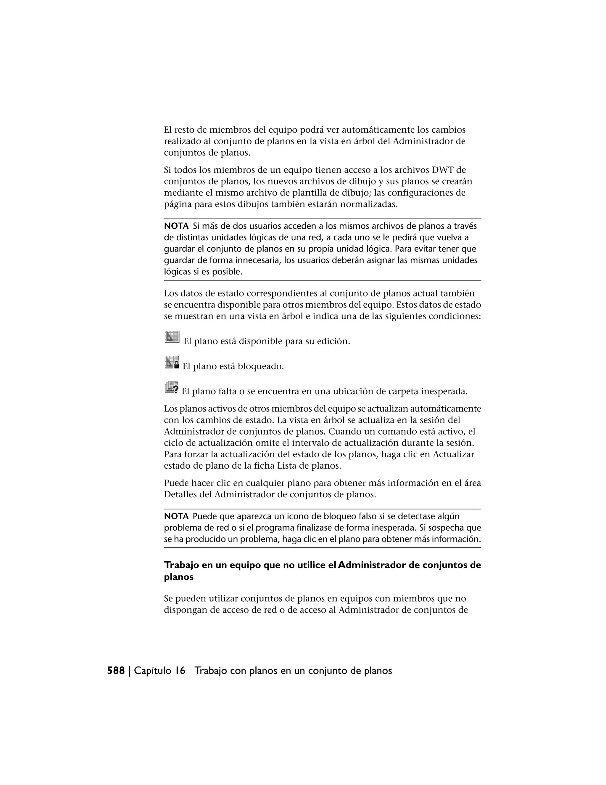 El resto de miembros del equipo podrá ver automáticamente los cambios
            realizado al conjunto de planos en la vista en árbol del Administrador de
            conjuntos de planos.
            Si todos los miembros de un equipo tienen acceso a los archivos DWT de
            conjuntos de planos, los nuevos archivos de dibujo y sus planos se crearán
            mediante el mismo archivo de plantilla de dibujo; las configuraciones de
            página para estos dibujos también estarán normalizadas.

            NOTA Si más de dos usuarios acceden a los mismos archivos de planos a través
            de distintas unidades lógicas de una red, a cada uno se le pedirá que vuelva a
            guardar el conjunto de planos en su propia unidad lógica. Para evitar tener que
            guardar de forma innecesaria, los usuarios deberán asignar las mismas unidades
            lógicas si es posible.

            Los datos de estado correspondientes al conjunto de planos actual también
            se encuentra disponible para otros miembros del equipo. Estos datos de estado
            se muestran en una vista en árbol e indica una de las siguientes condiciones:

                El plano está disponible para su edición.

                El plano está bloqueado.

                El plano falta o se encuentra en una ubicación de carpeta inesperada.
            Los planos activos de otros miembros del equipo se actualizan automáticamente
            con los cambios de estado. La vista en árbol se actualiza en la sesión del
            Administrador de conjuntos de planos. Cuando un comando está activo, el
            ciclo de actualización omite el intervalo de actualización durante la sesión.
            Para forzar la actualización del estado de los planos, haga clic en Actualizar
            estado de plano de la ficha Lista de planos.
            Puede hacer clic en cualquier plano para obtener más información en el área
            Detalles del Administrador de conjuntos de planos.

            NOTA Puede que aparezca un icono de bloqueo falso si se detectase algún
            problema de red o si el programa finalizase de forma inesperada. Si sospecha que
            se ha producido un problema, haga clic en el plano para obtener más información.

            Trabajo en un equipo que no utilice el Administrador de conjuntos de
            planos

            Se pueden utilizar conjuntos de planos en equipos con miembros que no
            dispongan de acceso de red o de acceso al Administrador de conjuntos de




588 | Capítulo 16 Trabajo con planos en un conjunto de planos
 