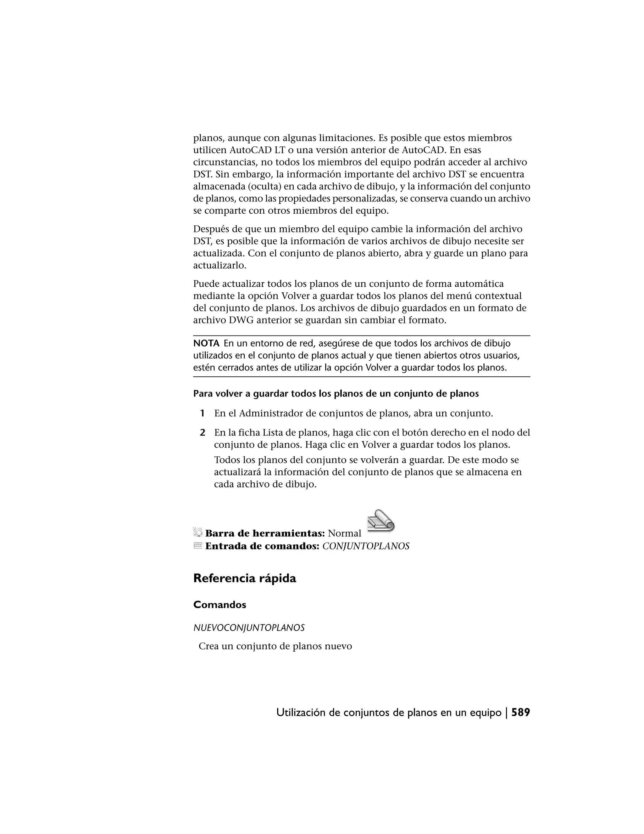 planos, aunque con algunas limitaciones. Es posible que estos miembros
utilicen AutoCAD LT o una versión anterior de AutoCAD. En esas
circunstancias, no todos los miembros del equipo podrán acceder al archivo
DST. Sin embargo, la información importante del archivo DST se encuentra
almacenada (oculta) en cada archivo de dibujo, y la información del conjunto
de planos, como las propiedades personalizadas, se conserva cuando un archivo
se comparte con otros miembros del equipo.
Después de que un miembro del equipo cambie la información del archivo
DST, es posible que la información de varios archivos de dibujo necesite ser
actualizada. Con el conjunto de planos abierto, abra y guarde un plano para
actualizarlo.
Puede actualizar todos los planos de un conjunto de forma automática
mediante la opción Volver a guardar todos los planos del menú contextual
del conjunto de planos. Los archivos de dibujo guardados en un formato de
archivo DWG anterior se guardan sin cambiar el formato.

NOTA En un entorno de red, asegúrese de que todos los archivos de dibujo
utilizados en el conjunto de planos actual y que tienen abiertos otros usuarios,
estén cerrados antes de utilizar la opción Volver a guardar todos los planos.

Para volver a guardar todos los planos de un conjunto de planos

 1 En el Administrador de conjuntos de planos, abra un conjunto.

 2 En la ficha Lista de planos, haga clic con el botón derecho en el nodo del
   conjunto de planos. Haga clic en Volver a guardar todos los planos.
     Todos los planos del conjunto se volverán a guardar. De este modo se
     actualizará la información del conjunto de planos que se almacena en
     cada archivo de dibujo.




  Barra de herramientas: Normal
  Entrada de comandos: CONJUNTOPLANOS


Referencia rápida

Comandos

NUEVOCONJUNTOPLANOS
 Crea un conjunto de planos nuevo




                    Utilización de conjuntos de planos en un equipo | 589
 