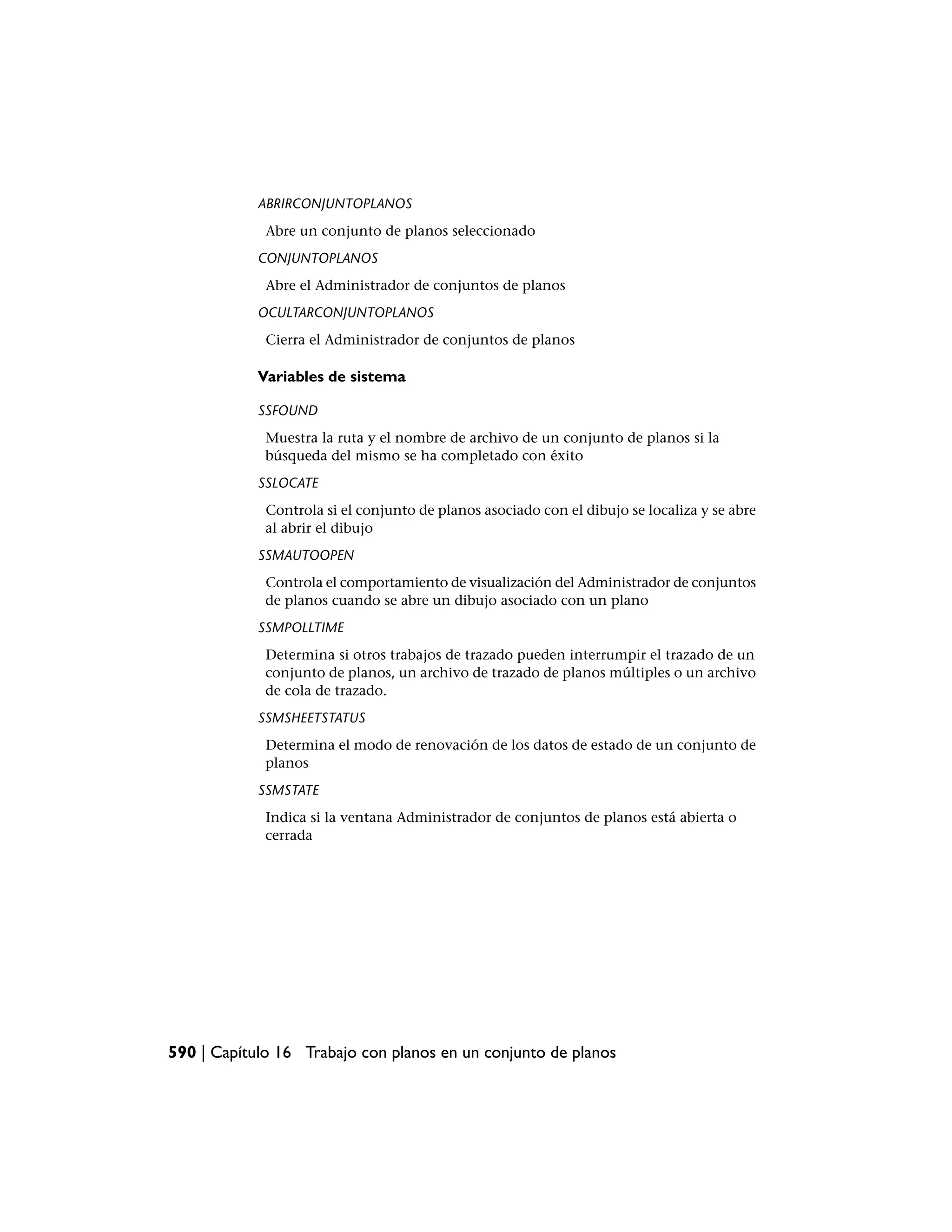 ABRIRCONJUNTOPLANOS
             Abre un conjunto de planos seleccionado
            CONJUNTOPLANOS
             Abre el Administrador de conjuntos de planos
            OCULTARCONJUNTOPLANOS
             Cierra el Administrador de conjuntos de planos

            Variables de sistema

            SSFOUND
             Muestra la ruta y el nombre de archivo de un conjunto de planos si la
             búsqueda del mismo se ha completado con éxito
            SSLOCATE
             Controla si el conjunto de planos asociado con el dibujo se localiza y se abre
             al abrir el dibujo
            SSMAUTOOPEN
             Controla el comportamiento de visualización del Administrador de conjuntos
             de planos cuando se abre un dibujo asociado con un plano
            SSMPOLLTIME
             Determina si otros trabajos de trazado pueden interrumpir el trazado de un
             conjunto de planos, un archivo de trazado de planos múltiples o un archivo
             de cola de trazado.
            SSMSHEETSTATUS
             Determina el modo de renovación de los datos de estado de un conjunto de
             planos
            SSMSTATE
             Indica si la ventana Administrador de conjuntos de planos está abierta o
             cerrada




590 | Capítulo 16 Trabajo con planos en un conjunto de planos
 