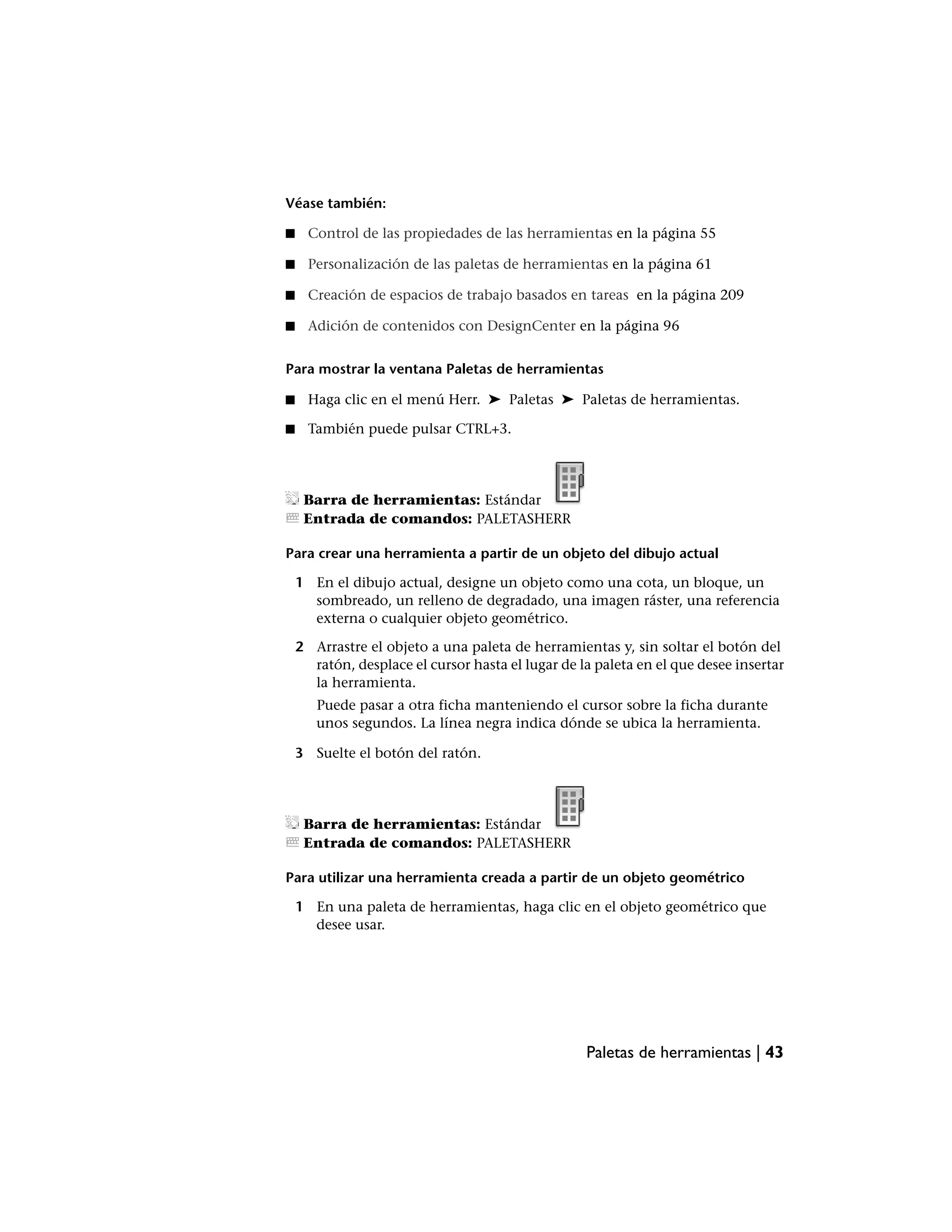 Véase también:

■     Control de las propiedades de las herramientas en la página 55

■     Personalización de las paletas de herramientas en la página 61

■     Creación de espacios de trabajo basados en tareas en la página 209

■     Adición de contenidos con DesignCenter en la página 96


Para mostrar la ventana Paletas de herramientas

■     Haga clic en el menú Herr. ➤ Paletas ➤ Paletas de herramientas.

■     También puede pulsar CTRL+3.




     Barra de herramientas: Estándar
     Entrada de comandos: PALETASHERR

Para crear una herramienta a partir de un objeto del dibujo actual

    1 En el dibujo actual, designe un objeto como una cota, un bloque, un
      sombreado, un relleno de degradado, una imagen ráster, una referencia
      externa o cualquier objeto geométrico.

    2 Arrastre el objeto a una paleta de herramientas y, sin soltar el botón del
      ratón, desplace el cursor hasta el lugar de la paleta en el que desee insertar
      la herramienta.
       Puede pasar a otra ficha manteniendo el cursor sobre la ficha durante
       unos segundos. La línea negra indica dónde se ubica la herramienta.

    3 Suelte el botón del ratón.




     Barra de herramientas: Estándar
     Entrada de comandos: PALETASHERR

Para utilizar una herramienta creada a partir de un objeto geométrico

    1 En una paleta de herramientas, haga clic en el objeto geométrico que
      desee usar.




                                                   Paletas de herramientas | 43
 