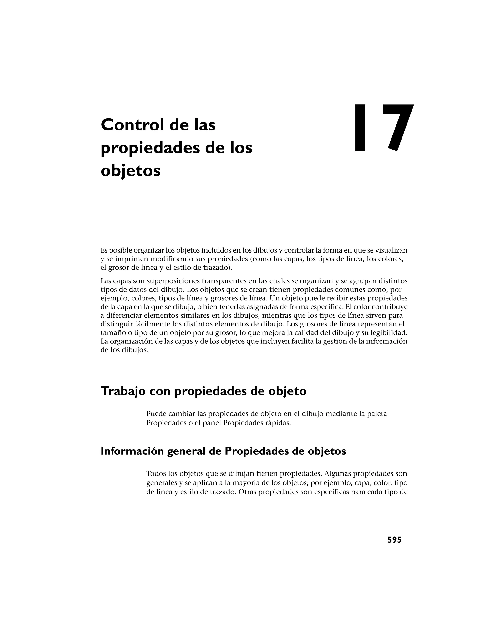 Control de las
propiedades de los
objetos
                                                                             17
Es posible organizar los objetos incluidos en los dibujos y controlar la forma en que se visualizan
y se imprimen modificando sus propiedades (como las capas, los tipos de línea, los colores,
el grosor de línea y el estilo de trazado).
Las capas son superposiciones transparentes en las cuales se organizan y se agrupan distintos
tipos de datos del dibujo. Los objetos que se crean tienen propiedades comunes como, por
ejemplo, colores, tipos de línea y grosores de línea. Un objeto puede recibir estas propiedades
de la capa en la que se dibuja, o bien tenerlas asignadas de forma específica. El color contribuye
a diferenciar elementos similares en los dibujos, mientras que los tipos de línea sirven para
distinguir fácilmente los distintos elementos de dibujo. Los grosores de línea representan el
tamaño o tipo de un objeto por su grosor, lo que mejora la calidad del dibujo y su legibilidad.
La organización de las capas y de los objetos que incluyen facilita la gestión de la información
de los dibujos.




Trabajo con propiedades de objeto
              Puede cambiar las propiedades de objeto en el dibujo mediante la paleta
              Propiedades o el panel Propiedades rápidas.



Información general de Propiedades de objetos
              Todos los objetos que se dibujan tienen propiedades. Algunas propiedades son
              generales y se aplican a la mayoría de los objetos; por ejemplo, capa, color, tipo
              de línea y estilo de trazado. Otras propiedades son específicas para cada tipo de




                                                                                            595
 