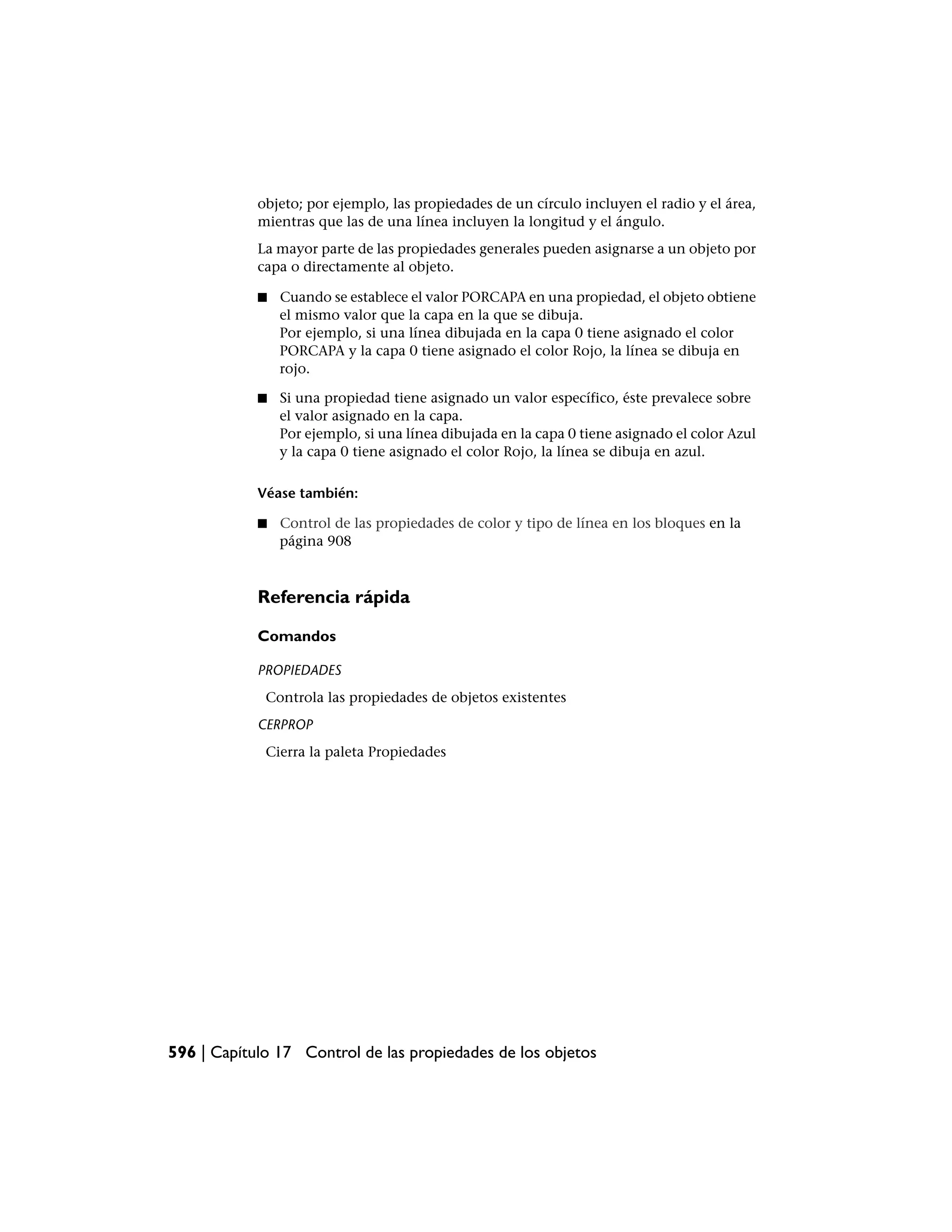 objeto; por ejemplo, las propiedades de un círculo incluyen el radio y el área,
            mientras que las de una línea incluyen la longitud y el ángulo.
            La mayor parte de las propiedades generales pueden asignarse a un objeto por
            capa o directamente al objeto.

            ■   Cuando se establece el valor PORCAPA en una propiedad, el objeto obtiene
                el mismo valor que la capa en la que se dibuja.
                Por ejemplo, si una línea dibujada en la capa 0 tiene asignado el color
                PORCAPA y la capa 0 tiene asignado el color Rojo, la línea se dibuja en
                rojo.

            ■   Si una propiedad tiene asignado un valor específico, éste prevalece sobre
                el valor asignado en la capa.
                Por ejemplo, si una línea dibujada en la capa 0 tiene asignado el color Azul
                y la capa 0 tiene asignado el color Rojo, la línea se dibuja en azul.

            Véase también:

            ■   Control de las propiedades de color y tipo de línea en los bloques en la
                página 908



            Referencia rápida

            Comandos

            PROPIEDADES
             Controla las propiedades de objetos existentes
            CERPROP
             Cierra la paleta Propiedades




596 | Capítulo 17 Control de las propiedades de los objetos
 