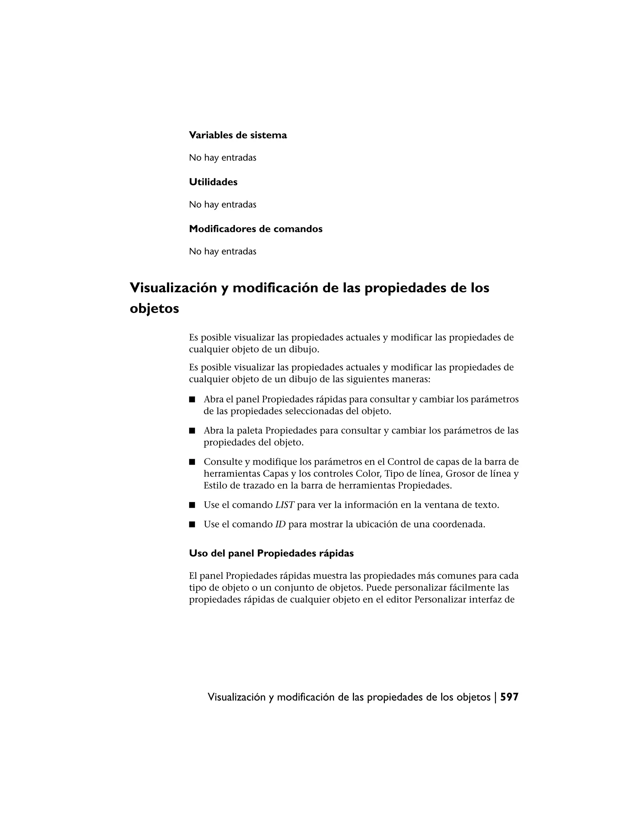 Variables de sistema

        No hay entradas

        Utilidades

        No hay entradas

        Modificadores de comandos

        No hay entradas



Visualización y modificación de las propiedades de los
objetos
        Es posible visualizar las propiedades actuales y modificar las propiedades de
        cualquier objeto de un dibujo.
        Es posible visualizar las propiedades actuales y modificar las propiedades de
        cualquier objeto de un dibujo de las siguientes maneras:

        ■   Abra el panel Propiedades rápidas para consultar y cambiar los parámetros
            de las propiedades seleccionadas del objeto.

        ■   Abra la paleta Propiedades para consultar y cambiar los parámetros de las
            propiedades del objeto.

        ■   Consulte y modifique los parámetros en el Control de capas de la barra de
            herramientas Capas y los controles Color, Tipo de línea, Grosor de línea y
            Estilo de trazado en la barra de herramientas Propiedades.

        ■   Use el comando LIST para ver la información en la ventana de texto.

        ■   Use el comando ID para mostrar la ubicación de una coordenada.


        Uso del panel Propiedades rápidas

        El panel Propiedades rápidas muestra las propiedades más comunes para cada
        tipo de objeto o un conjunto de objetos. Puede personalizar fácilmente las
        propiedades rápidas de cualquier objeto en el editor Personalizar interfaz de




            Visualización y modificación de las propiedades de los objetos | 597
 