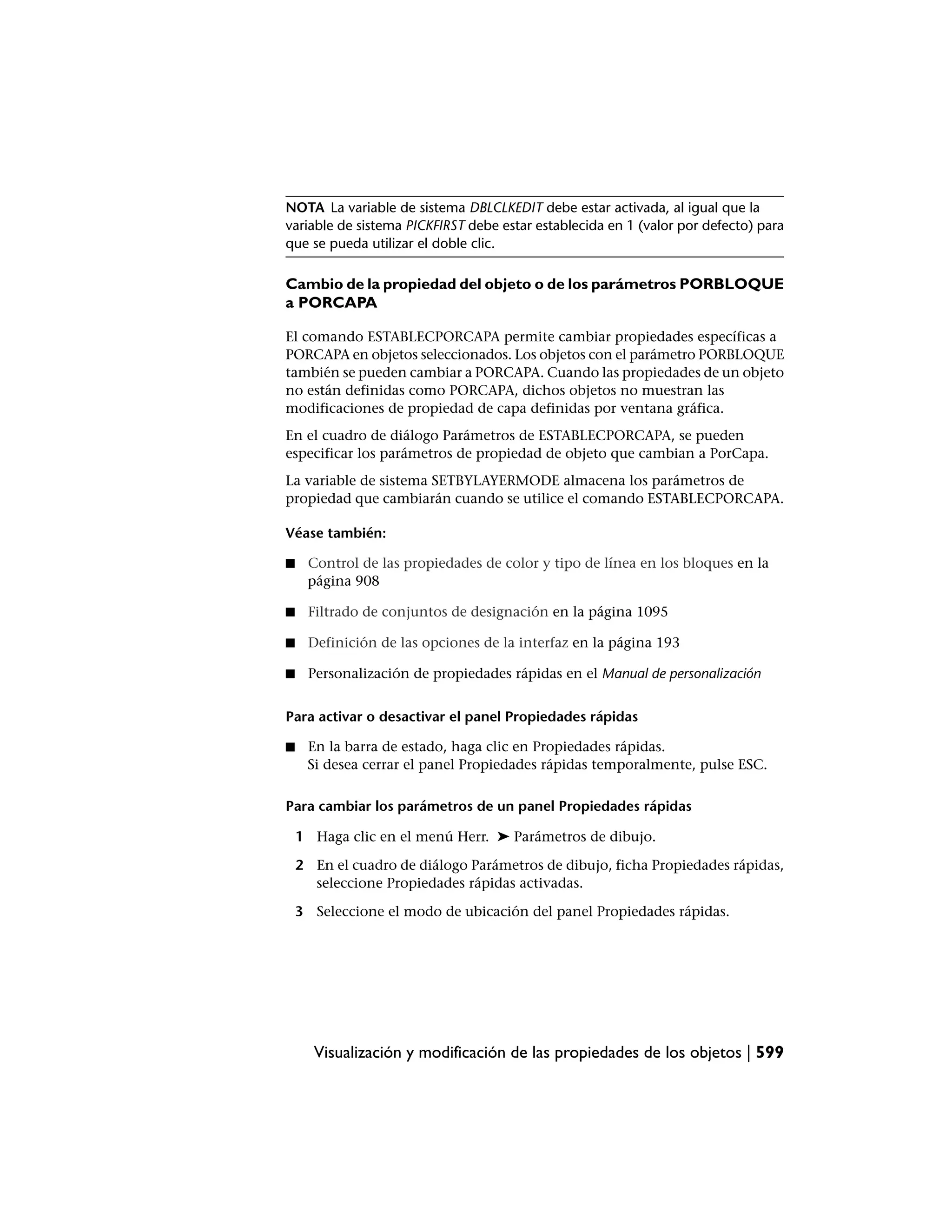 NOTA La variable de sistema DBLCLKEDIT debe estar activada, al igual que la
variable de sistema PICKFIRST debe estar establecida en 1 (valor por defecto) para
que se pueda utilizar el doble clic.

Cambio de la propiedad del objeto o de los parámetros PORBLOQUE
a PORCAPA

El comando ESTABLECPORCAPA permite cambiar propiedades específicas a
PORCAPA en objetos seleccionados. Los objetos con el parámetro PORBLOQUE
también se pueden cambiar a PORCAPA. Cuando las propiedades de un objeto
no están definidas como PORCAPA, dichos objetos no muestran las
modificaciones de propiedad de capa definidas por ventana gráfica.
En el cuadro de diálogo Parámetros de ESTABLECPORCAPA, se pueden
especificar los parámetros de propiedad de objeto que cambian a PorCapa.
La variable de sistema SETBYLAYERMODE almacena los parámetros de
propiedad que cambiarán cuando se utilice el comando ESTABLECPORCAPA.

Véase también:

■    Control de las propiedades de color y tipo de línea en los bloques en la
     página 908

■    Filtrado de conjuntos de designación en la página 1095

■    Definición de las opciones de la interfaz en la página 193

■    Personalización de propiedades rápidas en el Manual de personalización


Para activar o desactivar el panel Propiedades rápidas

■    En la barra de estado, haga clic en Propiedades rápidas.
     Si desea cerrar el panel Propiedades rápidas temporalmente, pulse ESC.

Para cambiar los parámetros de un panel Propiedades rápidas

    1 Haga clic en el menú Herr. ➤ Parámetros de dibujo.

    2 En el cuadro de diálogo Parámetros de dibujo, ficha Propiedades rápidas,
      seleccione Propiedades rápidas activadas.

    3 Seleccione el modo de ubicación del panel Propiedades rápidas.




      Visualización y modificación de las propiedades de los objetos | 599
 