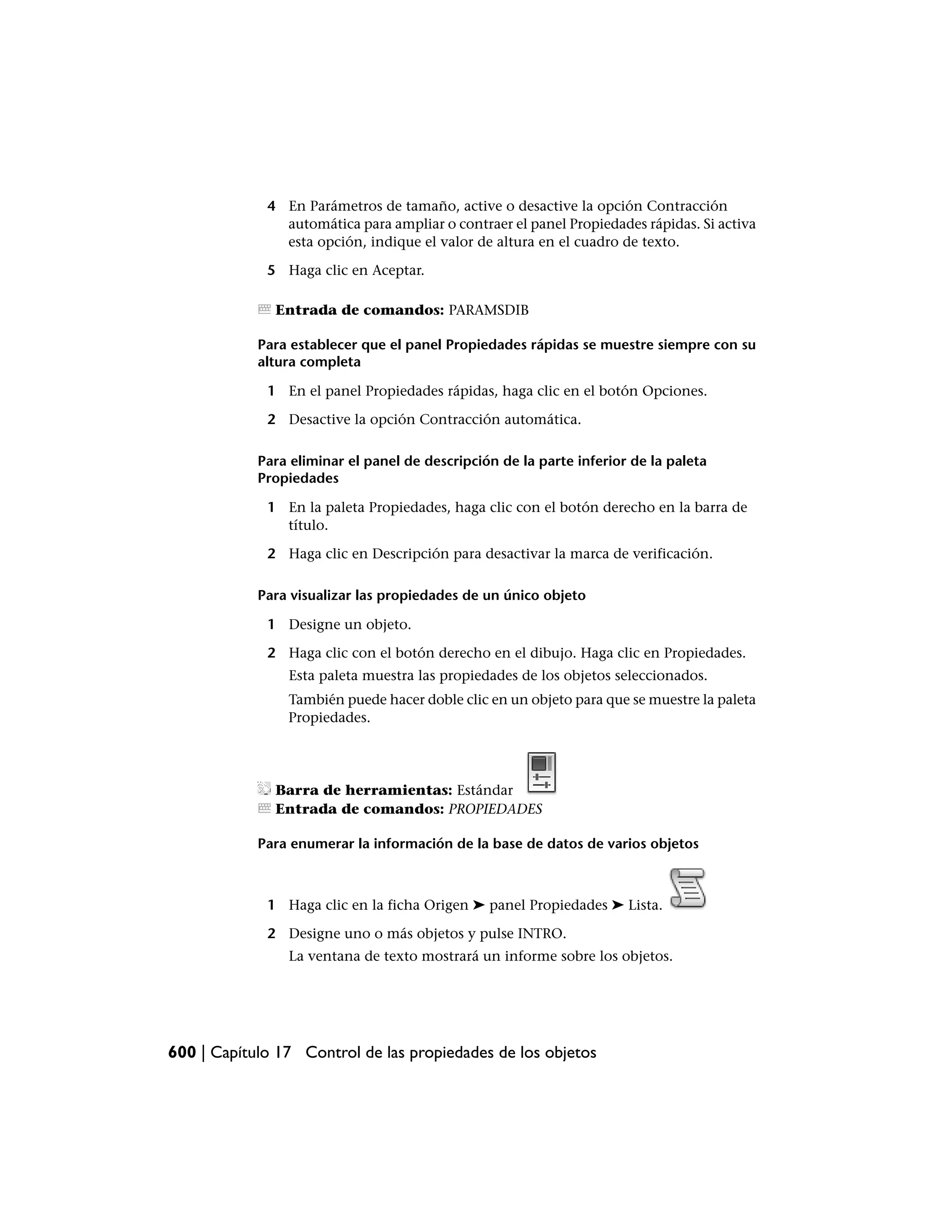 4 En Parámetros de tamaño, active o desactive la opción Contracción
               automática para ampliar o contraer el panel Propiedades rápidas. Si activa
               esta opción, indique el valor de altura en el cuadro de texto.

             5 Haga clic en Aceptar.

              Entrada de comandos: PARAMSDIB

            Para establecer que el panel Propiedades rápidas se muestre siempre con su
            altura completa

             1 En el panel Propiedades rápidas, haga clic en el botón Opciones.

             2 Desactive la opción Contracción automática.

            Para eliminar el panel de descripción de la parte inferior de la paleta
            Propiedades

             1 En la paleta Propiedades, haga clic con el botón derecho en la barra de
               título.

             2 Haga clic en Descripción para desactivar la marca de verificación.

            Para visualizar las propiedades de un único objeto

             1 Designe un objeto.

             2 Haga clic con el botón derecho en el dibujo. Haga clic en Propiedades.
                Esta paleta muestra las propiedades de los objetos seleccionados.
                También puede hacer doble clic en un objeto para que se muestre la paleta
                Propiedades.




              Barra de herramientas: Estándar
              Entrada de comandos: PROPIEDADES

            Para enumerar la información de la base de datos de varios objetos



             1 Haga clic en la ficha Origen ➤ panel Propiedades ➤ Lista.

             2 Designe uno o más objetos y pulse INTRO.
                La ventana de texto mostrará un informe sobre los objetos.




600 | Capítulo 17 Control de las propiedades de los objetos
 