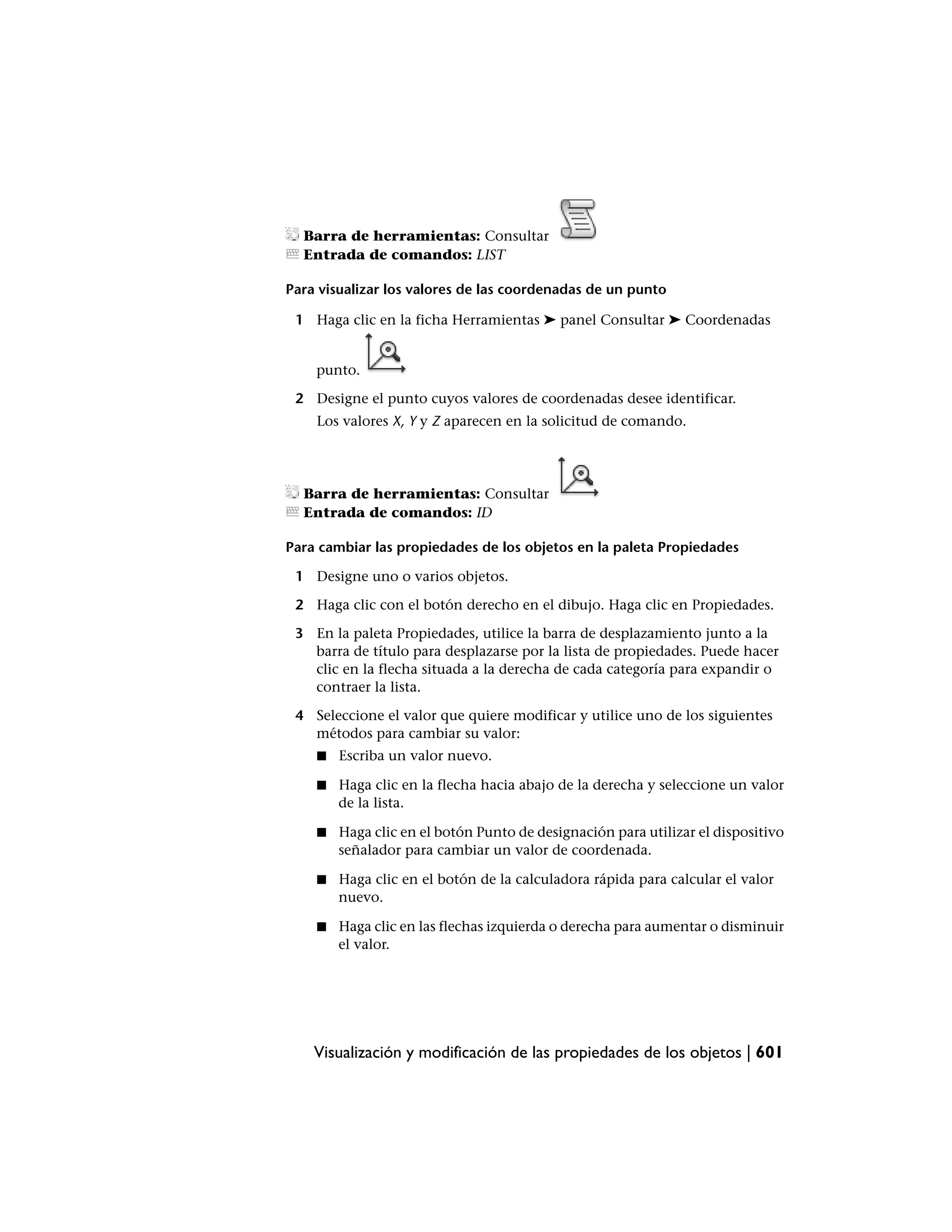 Barra de herramientas: Consultar
  Entrada de comandos: LIST

Para visualizar los valores de las coordenadas de un punto

 1 Haga clic en la ficha Herramientas ➤ panel Consultar ➤ Coordenadas


    punto.

 2 Designe el punto cuyos valores de coordenadas desee identificar.
    Los valores X, Y y Z aparecen en la solicitud de comando.




  Barra de herramientas: Consultar
  Entrada de comandos: ID

Para cambiar las propiedades de los objetos en la paleta Propiedades

 1 Designe uno o varios objetos.

 2 Haga clic con el botón derecho en el dibujo. Haga clic en Propiedades.

 3 En la paleta Propiedades, utilice la barra de desplazamiento junto a la
   barra de título para desplazarse por la lista de propiedades. Puede hacer
   clic en la flecha situada a la derecha de cada categoría para expandir o
   contraer la lista.

 4 Seleccione el valor que quiere modificar y utilice uno de los siguientes
   métodos para cambiar su valor:
    ■   Escriba un valor nuevo.

    ■   Haga clic en la flecha hacia abajo de la derecha y seleccione un valor
        de la lista.

    ■   Haga clic en el botón Punto de designación para utilizar el dispositivo
        señalador para cambiar un valor de coordenada.

    ■   Haga clic en el botón de la calculadora rápida para calcular el valor
        nuevo.

    ■   Haga clic en las flechas izquierda o derecha para aumentar o disminuir
        el valor.




    Visualización y modificación de las propiedades de los objetos | 601
 