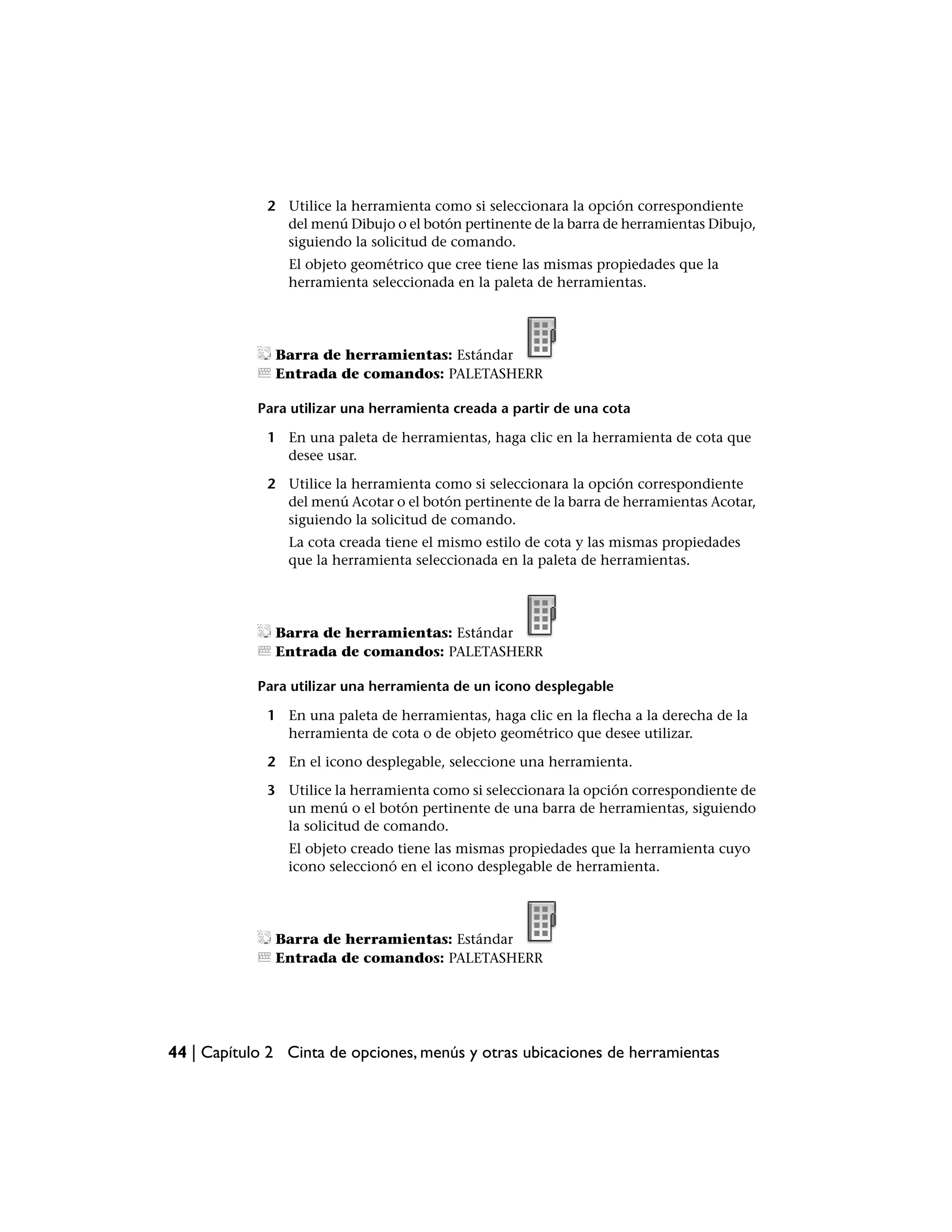 2 Utilice la herramienta como si seleccionara la opción correspondiente
               del menú Dibujo o el botón pertinente de la barra de herramientas Dibujo,
               siguiendo la solicitud de comando.
                El objeto geométrico que cree tiene las mismas propiedades que la
                herramienta seleccionada en la paleta de herramientas.




              Barra de herramientas: Estándar
              Entrada de comandos: PALETASHERR

            Para utilizar una herramienta creada a partir de una cota

             1 En una paleta de herramientas, haga clic en la herramienta de cota que
               desee usar.

             2 Utilice la herramienta como si seleccionara la opción correspondiente
               del menú Acotar o el botón pertinente de la barra de herramientas Acotar,
               siguiendo la solicitud de comando.
                La cota creada tiene el mismo estilo de cota y las mismas propiedades
                que la herramienta seleccionada en la paleta de herramientas.




              Barra de herramientas: Estándar
              Entrada de comandos: PALETASHERR

            Para utilizar una herramienta de un icono desplegable

             1 En una paleta de herramientas, haga clic en la flecha a la derecha de la
               herramienta de cota o de objeto geométrico que desee utilizar.

             2 En el icono desplegable, seleccione una herramienta.

             3 Utilice la herramienta como si seleccionara la opción correspondiente de
               un menú o el botón pertinente de una barra de herramientas, siguiendo
               la solicitud de comando.
                El objeto creado tiene las mismas propiedades que la herramienta cuyo
                icono seleccionó en el icono desplegable de herramienta.




              Barra de herramientas: Estándar
              Entrada de comandos: PALETASHERR




44 | Capítulo 2 Cinta de opciones, menús y otras ubicaciones de herramientas
 