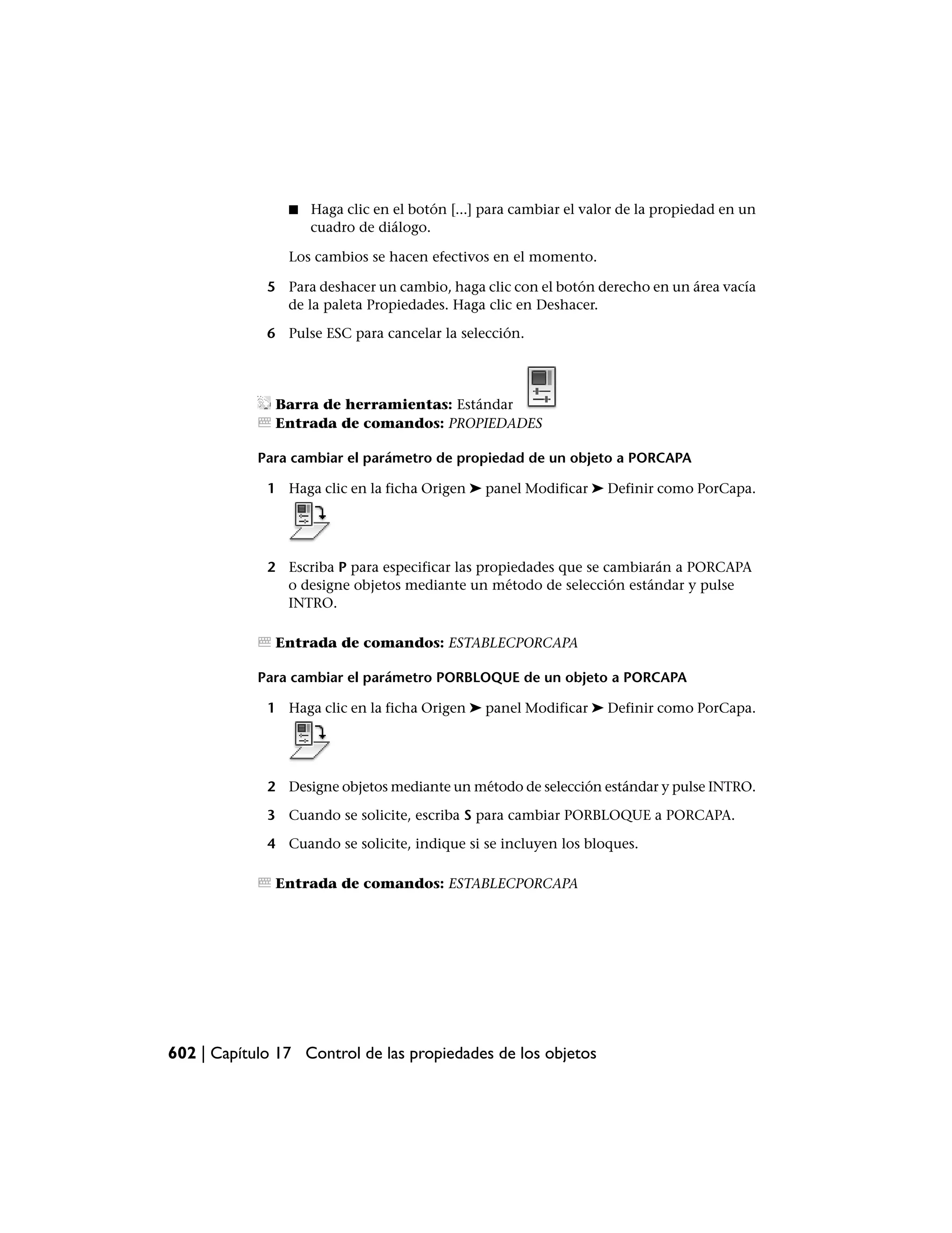 ■   Haga clic en el botón [...] para cambiar el valor de la propiedad en un
                    cuadro de diálogo.

                Los cambios se hacen efectivos en el momento.

             5 Para deshacer un cambio, haga clic con el botón derecho en un área vacía
               de la paleta Propiedades. Haga clic en Deshacer.

             6 Pulse ESC para cancelar la selección.




              Barra de herramientas: Estándar
              Entrada de comandos: PROPIEDADES

            Para cambiar el parámetro de propiedad de un objeto a PORCAPA

             1 Haga clic en la ficha Origen ➤ panel Modificar ➤ Definir como PorCapa.




             2 Escriba P para especificar las propiedades que se cambiarán a PORCAPA
               o designe objetos mediante un método de selección estándar y pulse
               INTRO.

              Entrada de comandos: ESTABLECPORCAPA

            Para cambiar el parámetro PORBLOQUE de un objeto a PORCAPA

             1 Haga clic en la ficha Origen ➤ panel Modificar ➤ Definir como PorCapa.




             2 Designe objetos mediante un método de selección estándar y pulse INTRO.

             3 Cuando se solicite, escriba S para cambiar PORBLOQUE a PORCAPA.

             4 Cuando se solicite, indique si se incluyen los bloques.

              Entrada de comandos: ESTABLECPORCAPA




602 | Capítulo 17 Control de las propiedades de los objetos
 