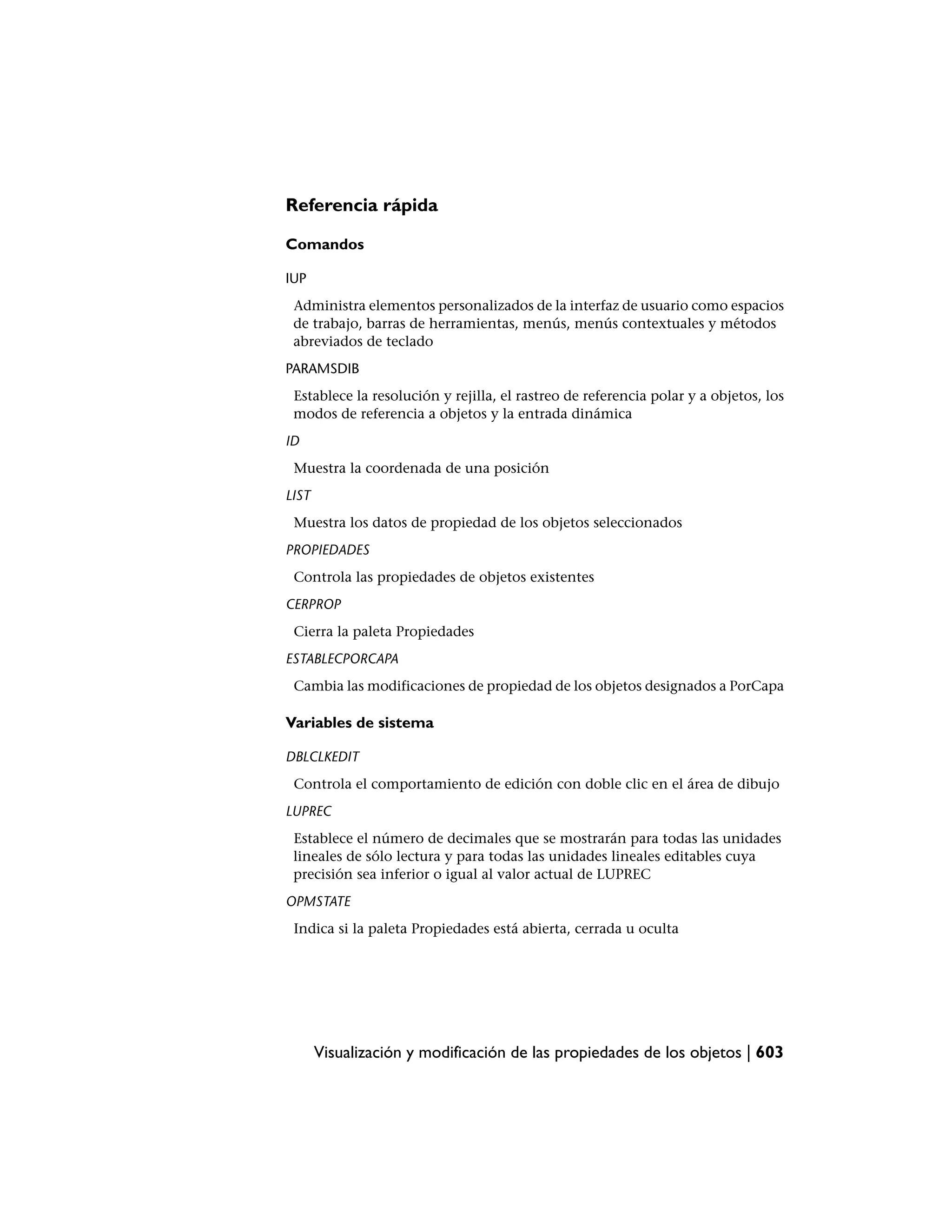 Referencia rápida

Comandos

IUP
 Administra elementos personalizados de la interfaz de usuario como espacios
 de trabajo, barras de herramientas, menús, menús contextuales y métodos
 abreviados de teclado
PARAMSDIB
 Establece la resolución y rejilla, el rastreo de referencia polar y a objetos, los
 modos de referencia a objetos y la entrada dinámica
ID
 Muestra la coordenada de una posición
LIST
 Muestra los datos de propiedad de los objetos seleccionados
PROPIEDADES
 Controla las propiedades de objetos existentes
CERPROP
 Cierra la paleta Propiedades
ESTABLECPORCAPA
 Cambia las modificaciones de propiedad de los objetos designados a PorCapa

Variables de sistema

DBLCLKEDIT
 Controla el comportamiento de edición con doble clic en el área de dibujo
LUPREC
 Establece el número de decimales que se mostrarán para todas las unidades
 lineales de sólo lectura y para todas las unidades lineales editables cuya
 precisión sea inferior o igual al valor actual de LUPREC
OPMSTATE
 Indica si la paleta Propiedades está abierta, cerrada u oculta




       Visualización y modificación de las propiedades de los objetos | 603
 