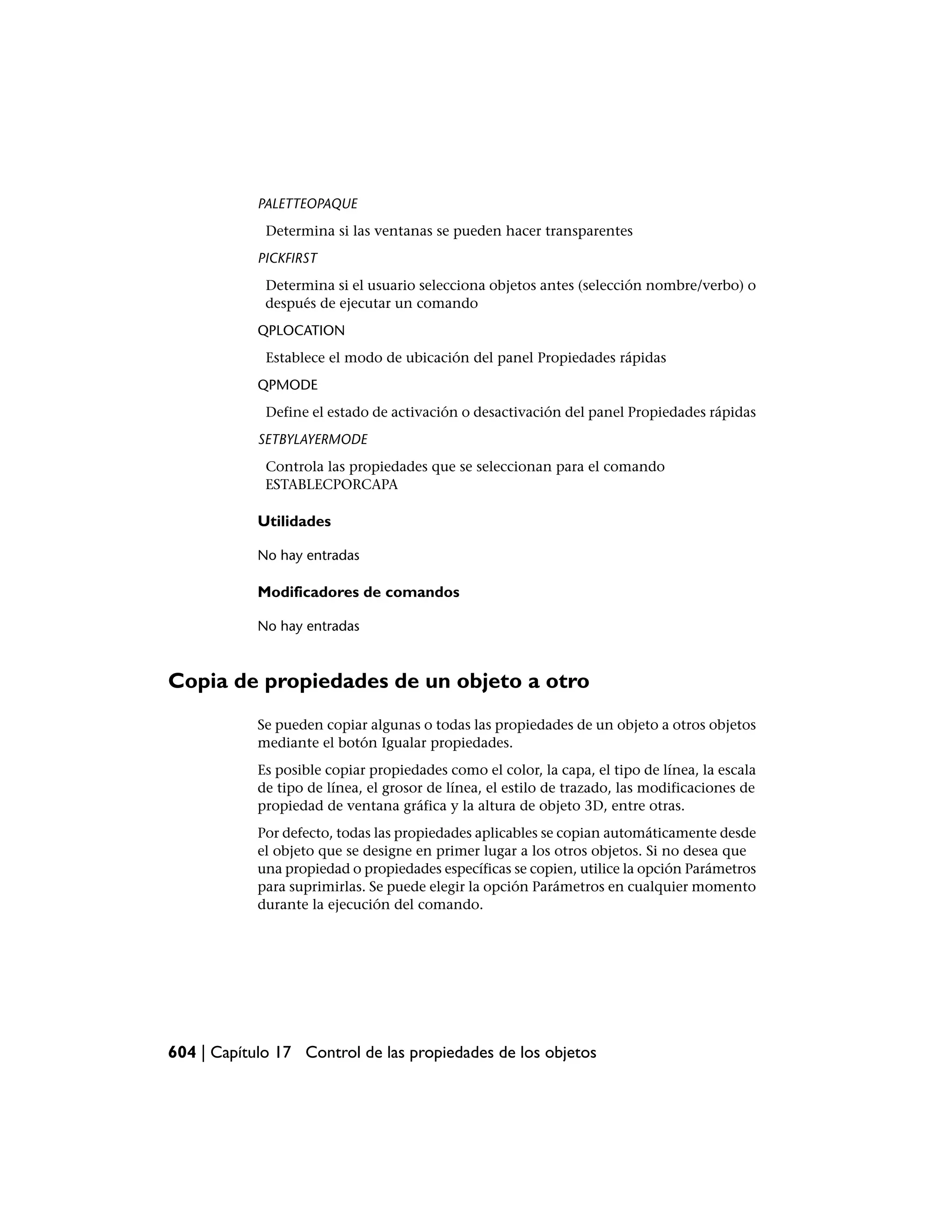 PALETTEOPAQUE
             Determina si las ventanas se pueden hacer transparentes
            PICKFIRST
             Determina si el usuario selecciona objetos antes (selección nombre/verbo) o
             después de ejecutar un comando
            QPLOCATION
             Establece el modo de ubicación del panel Propiedades rápidas
            QPMODE
             Define el estado de activación o desactivación del panel Propiedades rápidas
            SETBYLAYERMODE
             Controla las propiedades que se seleccionan para el comando
             ESTABLECPORCAPA

            Utilidades

            No hay entradas

            Modificadores de comandos

            No hay entradas



Copia de propiedades de un objeto a otro
            Se pueden copiar algunas o todas las propiedades de un objeto a otros objetos
            mediante el botón Igualar propiedades.
            Es posible copiar propiedades como el color, la capa, el tipo de línea, la escala
            de tipo de línea, el grosor de línea, el estilo de trazado, las modificaciones de
            propiedad de ventana gráfica y la altura de objeto 3D, entre otras.
            Por defecto, todas las propiedades aplicables se copian automáticamente desde
            el objeto que se designe en primer lugar a los otros objetos. Si no desea que
            una propiedad o propiedades específicas se copien, utilice la opción Parámetros
            para suprimirlas. Se puede elegir la opción Parámetros en cualquier momento
            durante la ejecución del comando.




604 | Capítulo 17 Control de las propiedades de los objetos
 