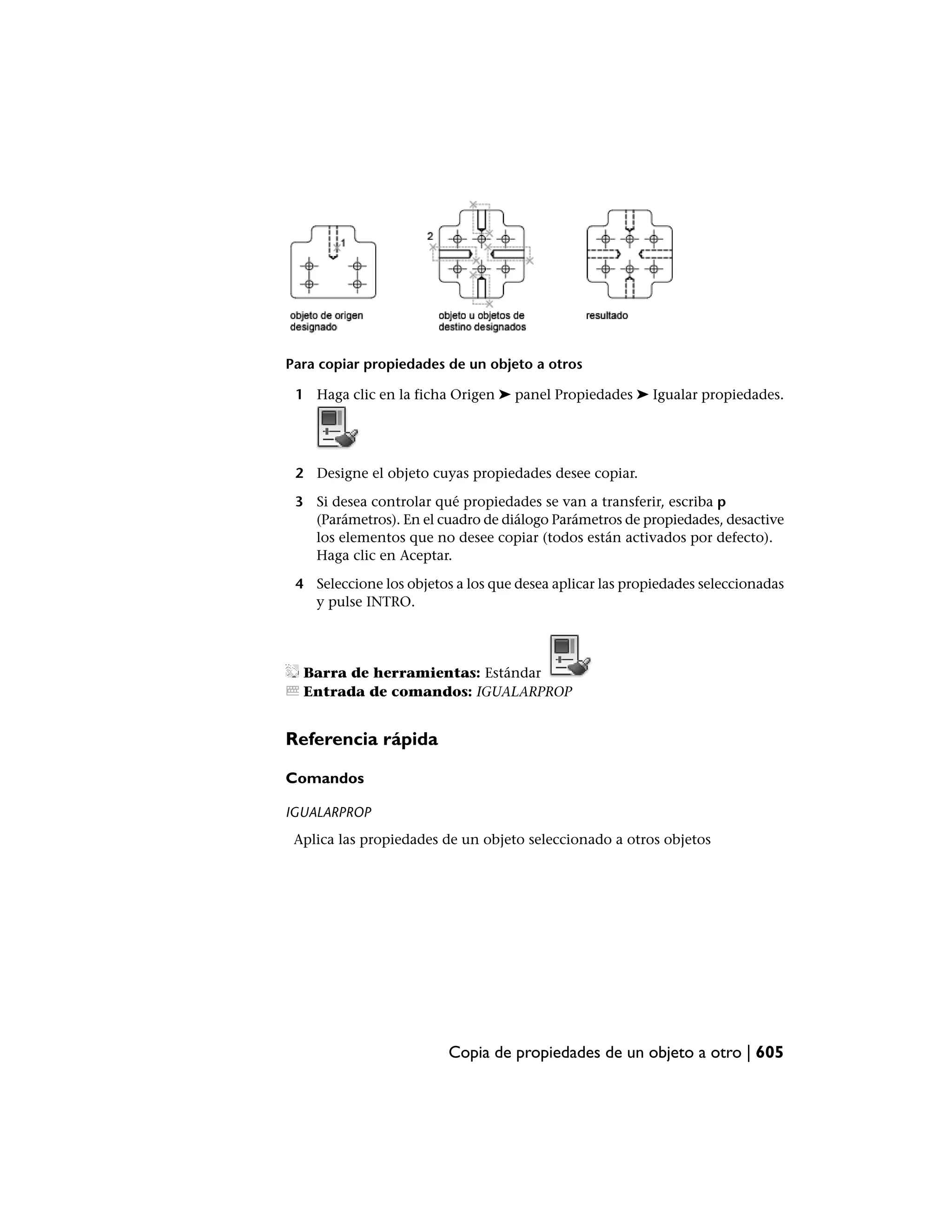 Para copiar propiedades de un objeto a otros

 1 Haga clic en la ficha Origen ➤ panel Propiedades ➤ Igualar propiedades.




 2 Designe el objeto cuyas propiedades desee copiar.

 3 Si desea controlar qué propiedades se van a transferir, escriba p
   (Parámetros). En el cuadro de diálogo Parámetros de propiedades, desactive
   los elementos que no desee copiar (todos están activados por defecto).
   Haga clic en Aceptar.

 4 Seleccione los objetos a los que desea aplicar las propiedades seleccionadas
   y pulse INTRO.




  Barra de herramientas: Estándar
  Entrada de comandos: IGUALARPROP


Referencia rápida

Comandos

IGUALARPROP
 Aplica las propiedades de un objeto seleccionado a otros objetos




                         Copia de propiedades de un objeto a otro | 605
 
