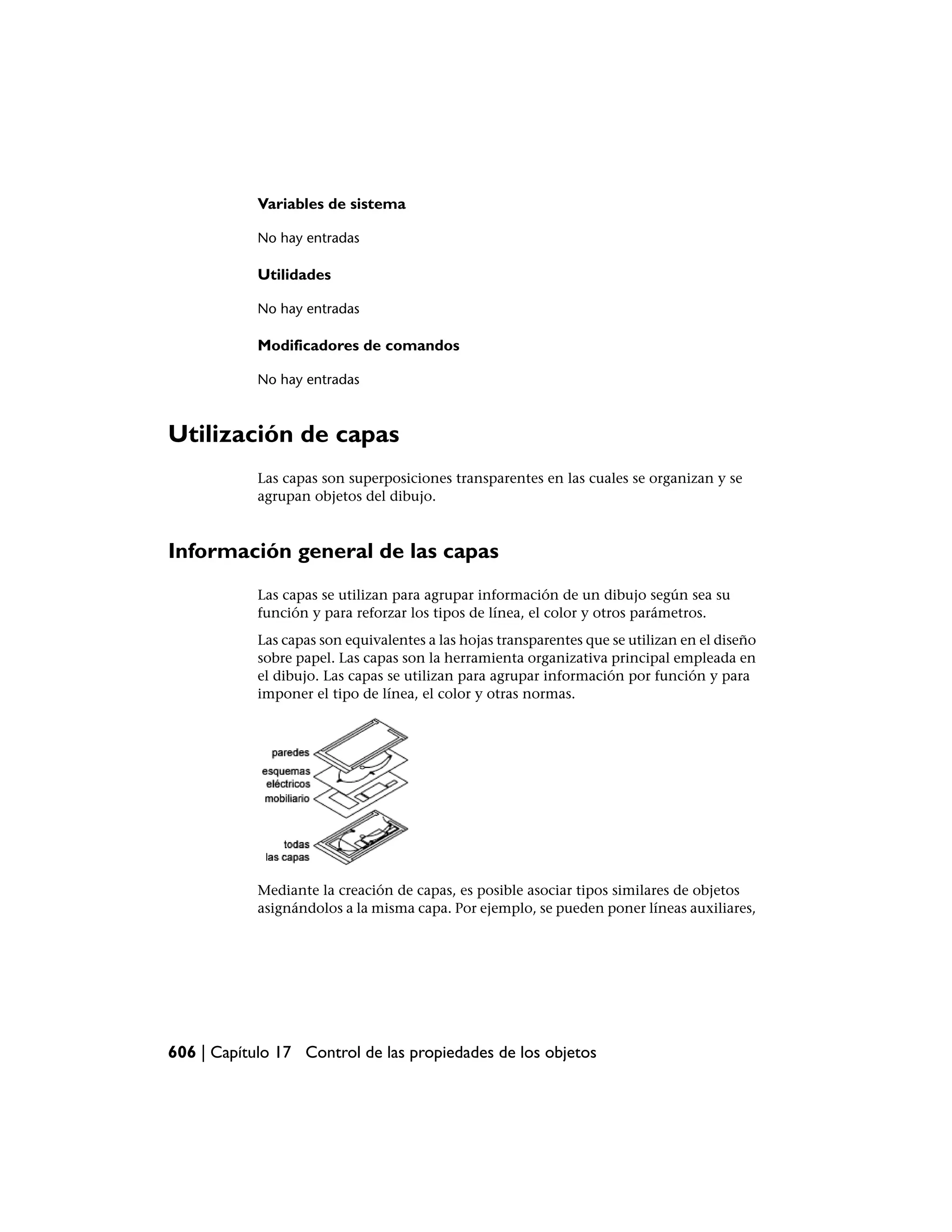Variables de sistema

            No hay entradas

            Utilidades

            No hay entradas

            Modificadores de comandos

            No hay entradas



Utilización de capas
            Las capas son superposiciones transparentes en las cuales se organizan y se
            agrupan objetos del dibujo.



Información general de las capas
            Las capas se utilizan para agrupar información de un dibujo según sea su
            función y para reforzar los tipos de línea, el color y otros parámetros.
            Las capas son equivalentes a las hojas transparentes que se utilizan en el diseño
            sobre papel. Las capas son la herramienta organizativa principal empleada en
            el dibujo. Las capas se utilizan para agrupar información por función y para
            imponer el tipo de línea, el color y otras normas.




            Mediante la creación de capas, es posible asociar tipos similares de objetos
            asignándolos a la misma capa. Por ejemplo, se pueden poner líneas auxiliares,




606 | Capítulo 17 Control de las propiedades de los objetos
 
