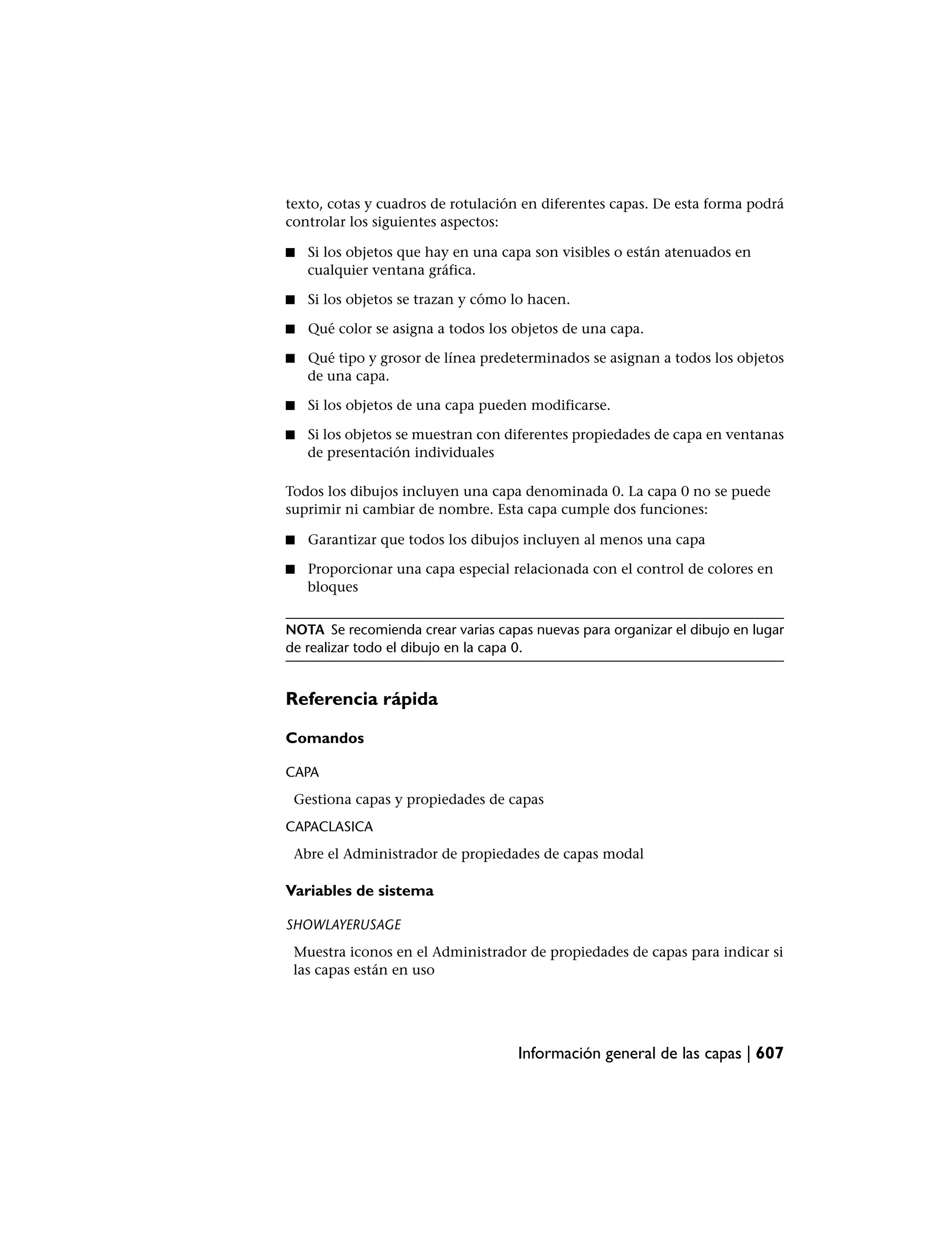 texto, cotas y cuadros de rotulación en diferentes capas. De esta forma podrá
controlar los siguientes aspectos:

■   Si los objetos que hay en una capa son visibles o están atenuados en
    cualquier ventana gráfica.

■   Si los objetos se trazan y cómo lo hacen.

■   Qué color se asigna a todos los objetos de una capa.

■   Qué tipo y grosor de línea predeterminados se asignan a todos los objetos
    de una capa.

■   Si los objetos de una capa pueden modificarse.

■   Si los objetos se muestran con diferentes propiedades de capa en ventanas
    de presentación individuales

Todos los dibujos incluyen una capa denominada 0. La capa 0 no se puede
suprimir ni cambiar de nombre. Esta capa cumple dos funciones:

■   Garantizar que todos los dibujos incluyen al menos una capa

■   Proporcionar una capa especial relacionada con el control de colores en
    bloques


NOTA Se recomienda crear varias capas nuevas para organizar el dibujo en lugar
de realizar todo el dibujo en la capa 0.


Referencia rápida

Comandos

CAPA
 Gestiona capas y propiedades de capas
CAPACLASICA
 Abre el Administrador de propiedades de capas modal

Variables de sistema

SHOWLAYERUSAGE
 Muestra iconos en el Administrador de propiedades de capas para indicar si
 las capas están en uso




                                    Información general de las capas | 607
 