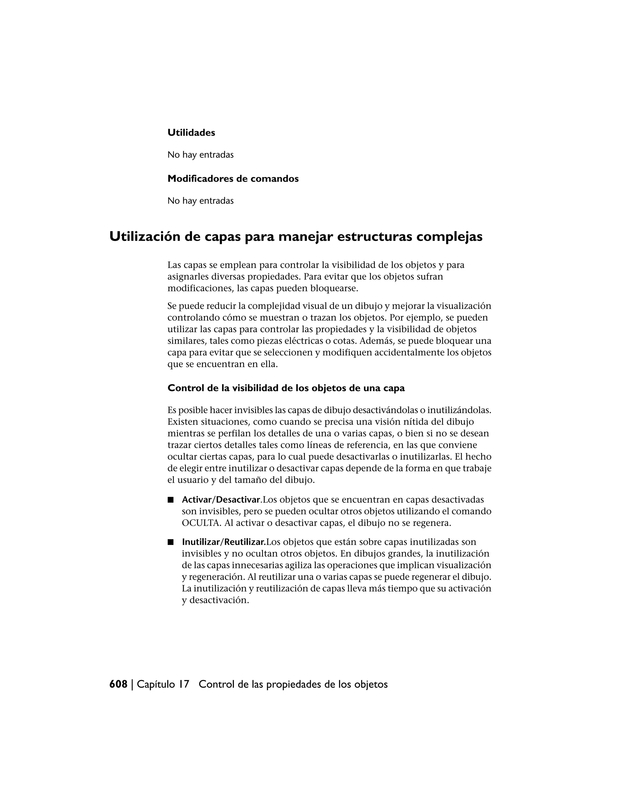 Utilidades

            No hay entradas

            Modificadores de comandos

            No hay entradas



Utilización de capas para manejar estructuras complejas
            Las capas se emplean para controlar la visibilidad de los objetos y para
            asignarles diversas propiedades. Para evitar que los objetos sufran
            modificaciones, las capas pueden bloquearse.
            Se puede reducir la complejidad visual de un dibujo y mejorar la visualización
            controlando cómo se muestran o trazan los objetos. Por ejemplo, se pueden
            utilizar las capas para controlar las propiedades y la visibilidad de objetos
            similares, tales como piezas eléctricas o cotas. Además, se puede bloquear una
            capa para evitar que se seleccionen y modifiquen accidentalmente los objetos
            que se encuentran en ella.

            Control de la visibilidad de los objetos de una capa

            Es posible hacer invisibles las capas de dibujo desactivándolas o inutilizándolas.
            Existen situaciones, como cuando se precisa una visión nítida del dibujo
            mientras se perfilan los detalles de una o varias capas, o bien si no se desean
            trazar ciertos detalles tales como líneas de referencia, en las que conviene
            ocultar ciertas capas, para lo cual puede desactivarlas o inutilizarlas. El hecho
            de elegir entre inutilizar o desactivar capas depende de la forma en que trabaje
            el usuario y del tamaño del dibujo.

            ■   Activar/Desactivar.Los objetos que se encuentran en capas desactivadas
                son invisibles, pero se pueden ocultar otros objetos utilizando el comando
                OCULTA. Al activar o desactivar capas, el dibujo no se regenera.

            ■   Inutilizar/Reutilizar.Los objetos que están sobre capas inutilizadas son
                invisibles y no ocultan otros objetos. En dibujos grandes, la inutilización
                de las capas innecesarias agiliza las operaciones que implican visualización
                y regeneración. Al reutilizar una o varias capas se puede regenerar el dibujo.
                La inutilización y reutilización de capas lleva más tiempo que su activación
                y desactivación.




608 | Capítulo 17 Control de las propiedades de los objetos
 