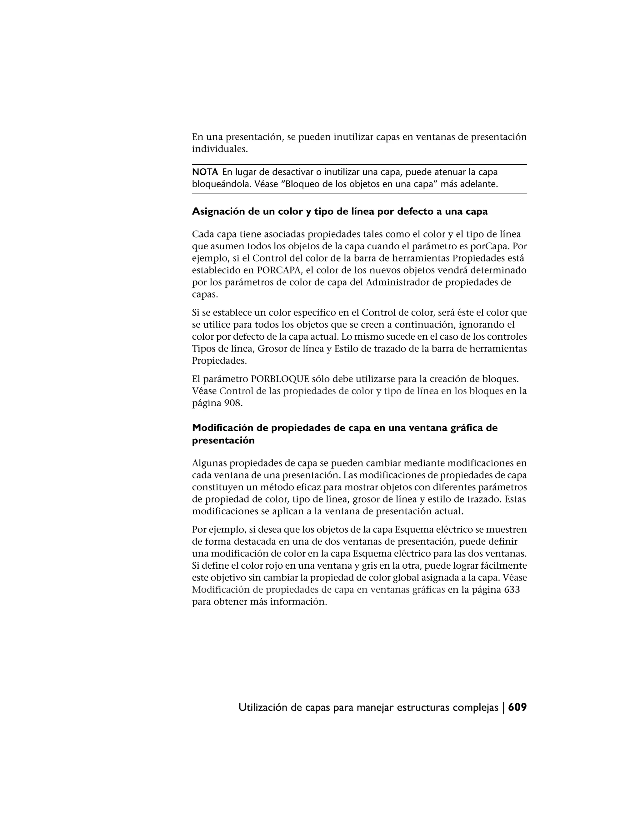 En una presentación, se pueden inutilizar capas en ventanas de presentación
individuales.

NOTA En lugar de desactivar o inutilizar una capa, puede atenuar la capa
bloqueándola. Véase “Bloqueo de los objetos en una capa” más adelante.

Asignación de un color y tipo de línea por defecto a una capa

Cada capa tiene asociadas propiedades tales como el color y el tipo de línea
que asumen todos los objetos de la capa cuando el parámetro es porCapa. Por
ejemplo, si el Control del color de la barra de herramientas Propiedades está
establecido en PORCAPA, el color de los nuevos objetos vendrá determinado
por los parámetros de color de capa del Administrador de propiedades de
capas.
Si se establece un color específico en el Control de color, será éste el color que
se utilice para todos los objetos que se creen a continuación, ignorando el
color por defecto de la capa actual. Lo mismo sucede en el caso de los controles
Tipos de línea, Grosor de línea y Estilo de trazado de la barra de herramientas
Propiedades.
El parámetro PORBLOQUE sólo debe utilizarse para la creación de bloques.
Véase Control de las propiedades de color y tipo de línea en los bloques en la
página 908.

Modificación de propiedades de capa en una ventana gráfica de
presentación

Algunas propiedades de capa se pueden cambiar mediante modificaciones en
cada ventana de una presentación. Las modificaciones de propiedades de capa
constituyen un método eficaz para mostrar objetos con diferentes parámetros
de propiedad de color, tipo de línea, grosor de línea y estilo de trazado. Estas
modificaciones se aplican a la ventana de presentación actual.
Por ejemplo, si desea que los objetos de la capa Esquema eléctrico se muestren
de forma destacada en una de dos ventanas de presentación, puede definir
una modificación de color en la capa Esquema eléctrico para las dos ventanas.
Si define el color rojo en una ventana y gris en la otra, puede lograr fácilmente
este objetivo sin cambiar la propiedad de color global asignada a la capa. Véase
Modificación de propiedades de capa en ventanas gráficas en la página 633
para obtener más información.




           Utilización de capas para manejar estructuras complejas | 609
 