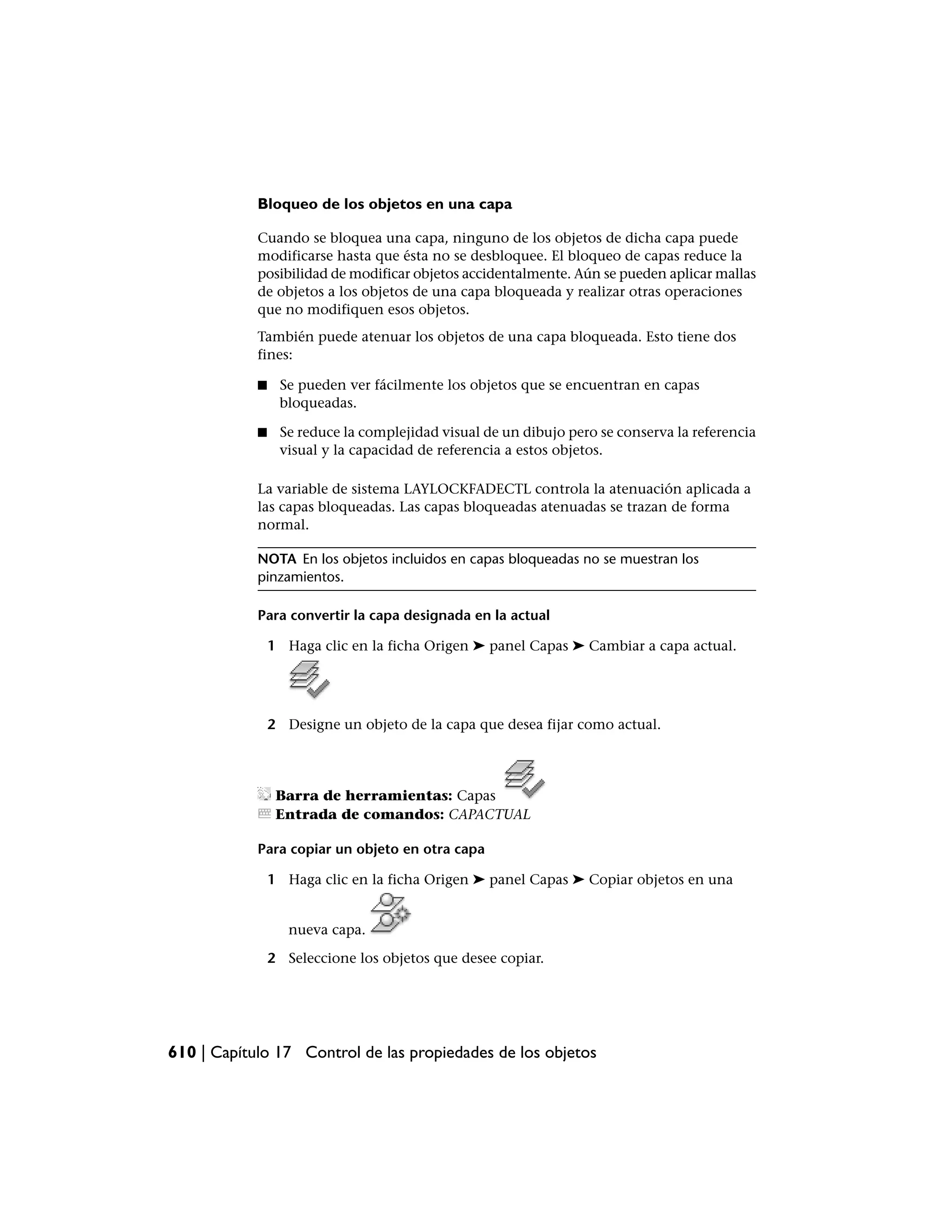 Bloqueo de los objetos en una capa

            Cuando se bloquea una capa, ninguno de los objetos de dicha capa puede
            modificarse hasta que ésta no se desbloquee. El bloqueo de capas reduce la
            posibilidad de modificar objetos accidentalmente. Aún se pueden aplicar mallas
            de objetos a los objetos de una capa bloqueada y realizar otras operaciones
            que no modifiquen esos objetos.
            También puede atenuar los objetos de una capa bloqueada. Esto tiene dos
            fines:

            ■    Se pueden ver fácilmente los objetos que se encuentran en capas
                 bloqueadas.

            ■    Se reduce la complejidad visual de un dibujo pero se conserva la referencia
                 visual y la capacidad de referencia a estos objetos.

            La variable de sistema LAYLOCKFADECTL controla la atenuación aplicada a
            las capas bloqueadas. Las capas bloqueadas atenuadas se trazan de forma
            normal.

            NOTA En los objetos incluidos en capas bloqueadas no se muestran los
            pinzamientos.

            Para convertir la capa designada en la actual

                1 Haga clic en la ficha Origen ➤ panel Capas ➤ Cambiar a capa actual.




                2 Designe un objeto de la capa que desea fijar como actual.




                 Barra de herramientas: Capas
                 Entrada de comandos: CAPACTUAL

            Para copiar un objeto en otra capa

                1 Haga clic en la ficha Origen ➤ panel Capas ➤ Copiar objetos en una


                   nueva capa.

                2 Seleccione los objetos que desee copiar.




610 | Capítulo 17 Control de las propiedades de los objetos
 