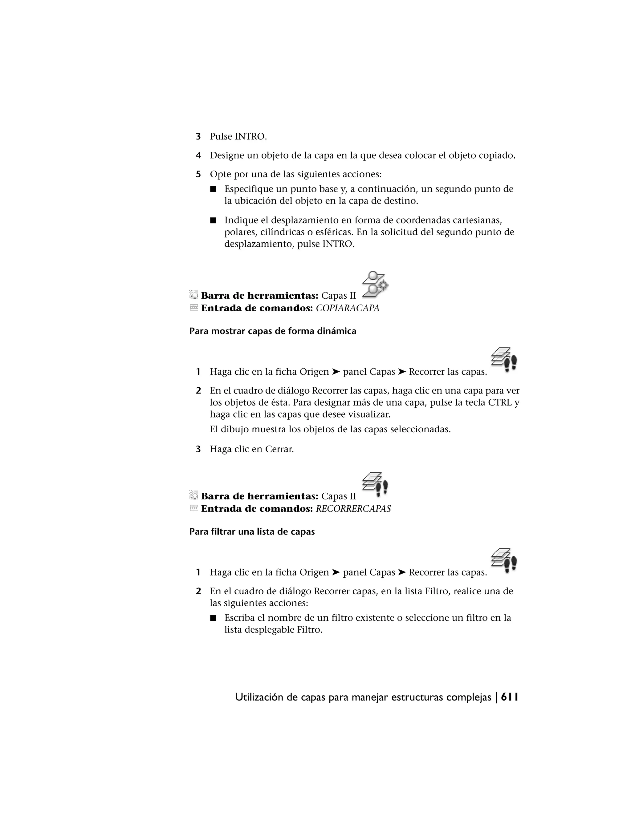 3 Pulse INTRO.

 4 Designe un objeto de la capa en la que desea colocar el objeto copiado.

 5 Opte por una de las siguientes acciones:
     ■   Especifique un punto base y, a continuación, un segundo punto de
         la ubicación del objeto en la capa de destino.

     ■   Indique el desplazamiento en forma de coordenadas cartesianas,
         polares, cilíndricas o esféricas. En la solicitud del segundo punto de
         desplazamiento, pulse INTRO.




  Barra de herramientas: Capas II
  Entrada de comandos: COPIARACAPA

Para mostrar capas de forma dinámica



 1 Haga clic en la ficha Origen ➤ panel Capas ➤ Recorrer las capas.

 2 En el cuadro de diálogo Recorrer las capas, haga clic en una capa para ver
   los objetos de ésta. Para designar más de una capa, pulse la tecla CTRL y
   haga clic en las capas que desee visualizar.
     El dibujo muestra los objetos de las capas seleccionadas.

 3 Haga clic en Cerrar.




  Barra de herramientas: Capas II
  Entrada de comandos: RECORRERCAPAS

Para filtrar una lista de capas



 1 Haga clic en la ficha Origen ➤ panel Capas ➤ Recorrer las capas.

 2 En el cuadro de diálogo Recorrer capas, en la lista Filtro, realice una de
   las siguientes acciones:
     ■   Escriba el nombre de un filtro existente o seleccione un filtro en la
         lista desplegable Filtro.




           Utilización de capas para manejar estructuras complejas | 611
 