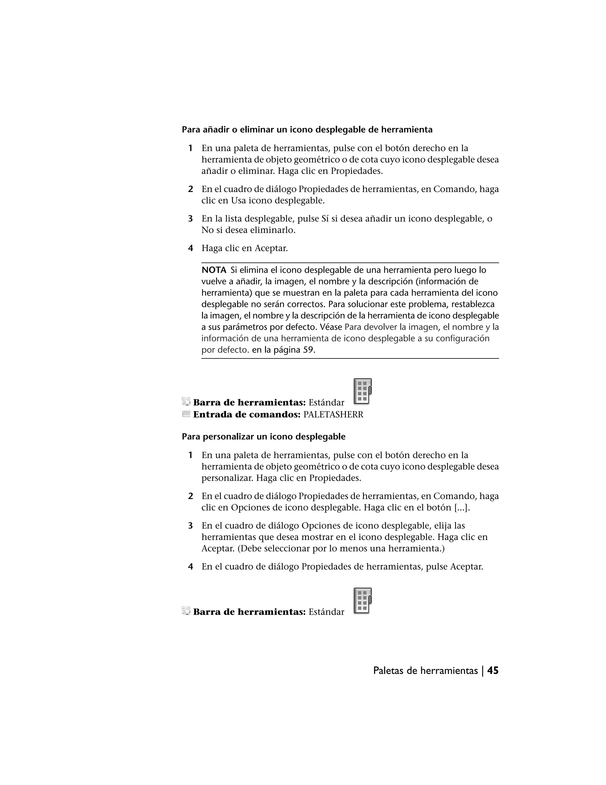 Para añadir o eliminar un icono desplegable de herramienta

 1 En una paleta de herramientas, pulse con el botón derecho en la
   herramienta de objeto geométrico o de cota cuyo icono desplegable desea
   añadir o eliminar. Haga clic en Propiedades.

 2 En el cuadro de diálogo Propiedades de herramientas, en Comando, haga
   clic en Usa icono desplegable.

 3 En la lista desplegable, pulse Sí si desea añadir un icono desplegable, o
   No si desea eliminarlo.

 4 Haga clic en Aceptar.

    NOTA Si elimina el icono desplegable de una herramienta pero luego lo
    vuelve a añadir, la imagen, el nombre y la descripción (información de
    herramienta) que se muestran en la paleta para cada herramienta del icono
    desplegable no serán correctos. Para solucionar este problema, restablezca
    la imagen, el nombre y la descripción de la herramienta de icono desplegable
    a sus parámetros por defecto. Véase Para devolver la imagen, el nombre y la
    información de una herramienta de icono desplegable a su configuración
    por defecto. en la página 59.




  Barra de herramientas: Estándar
  Entrada de comandos: PALETASHERR

Para personalizar un icono desplegable

 1 En una paleta de herramientas, pulse con el botón derecho en la
   herramienta de objeto geométrico o de cota cuyo icono desplegable desea
   personalizar. Haga clic en Propiedades.

 2 En el cuadro de diálogo Propiedades de herramientas, en Comando, haga
   clic en Opciones de icono desplegable. Haga clic en el botón [...].

 3 En el cuadro de diálogo Opciones de icono desplegable, elija las
   herramientas que desea mostrar en el icono desplegable. Haga clic en
   Aceptar. (Debe seleccionar por lo menos una herramienta.)

 4 En el cuadro de diálogo Propiedades de herramientas, pulse Aceptar.




  Barra de herramientas: Estándar




                                               Paletas de herramientas | 45
 