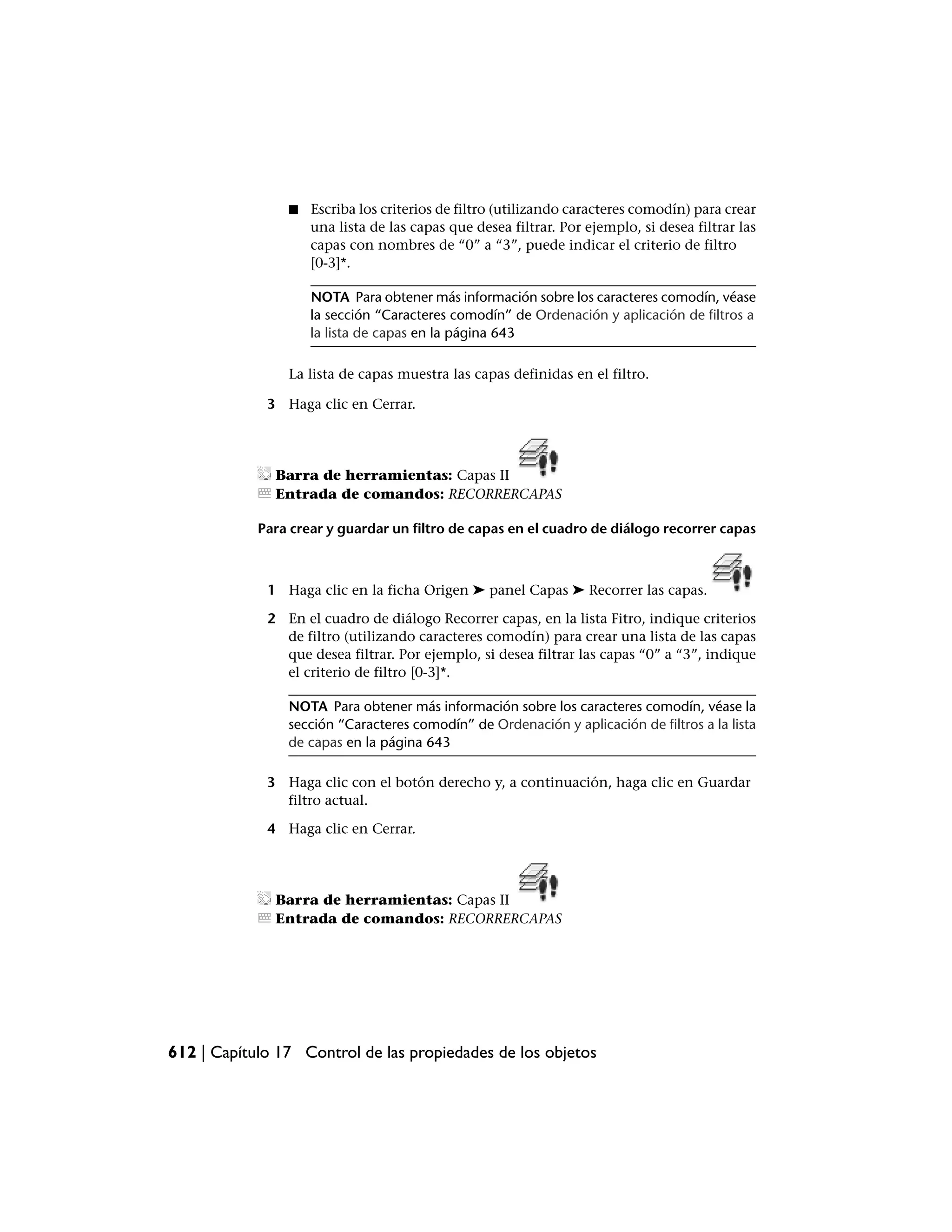 ■   Escriba los criterios de filtro (utilizando caracteres comodín) para crear
                    una lista de las capas que desea filtrar. Por ejemplo, si desea filtrar las
                    capas con nombres de “0” a “3”, puede indicar el criterio de filtro
                    [0-3]*.

                    NOTA Para obtener más información sobre los caracteres comodín, véase
                    la sección “Caracteres comodín” de Ordenación y aplicación de filtros a
                    la lista de capas en la página 643

                La lista de capas muestra las capas definidas en el filtro.

             3 Haga clic en Cerrar.




              Barra de herramientas: Capas II
              Entrada de comandos: RECORRERCAPAS

            Para crear y guardar un filtro de capas en el cuadro de diálogo recorrer capas



             1 Haga clic en la ficha Origen ➤ panel Capas ➤ Recorrer las capas.

             2 En el cuadro de diálogo Recorrer capas, en la lista Fitro, indique criterios
               de filtro (utilizando caracteres comodín) para crear una lista de las capas
               que desea filtrar. Por ejemplo, si desea filtrar las capas “0” a “3”, indique
               el criterio de filtro [0-3]*.

                NOTA Para obtener más información sobre los caracteres comodín, véase la
                sección “Caracteres comodín” de Ordenación y aplicación de filtros a la lista
                de capas en la página 643

             3 Haga clic con el botón derecho y, a continuación, haga clic en Guardar
               filtro actual.

             4 Haga clic en Cerrar.




              Barra de herramientas: Capas II
              Entrada de comandos: RECORRERCAPAS




612 | Capítulo 17 Control de las propiedades de los objetos
 