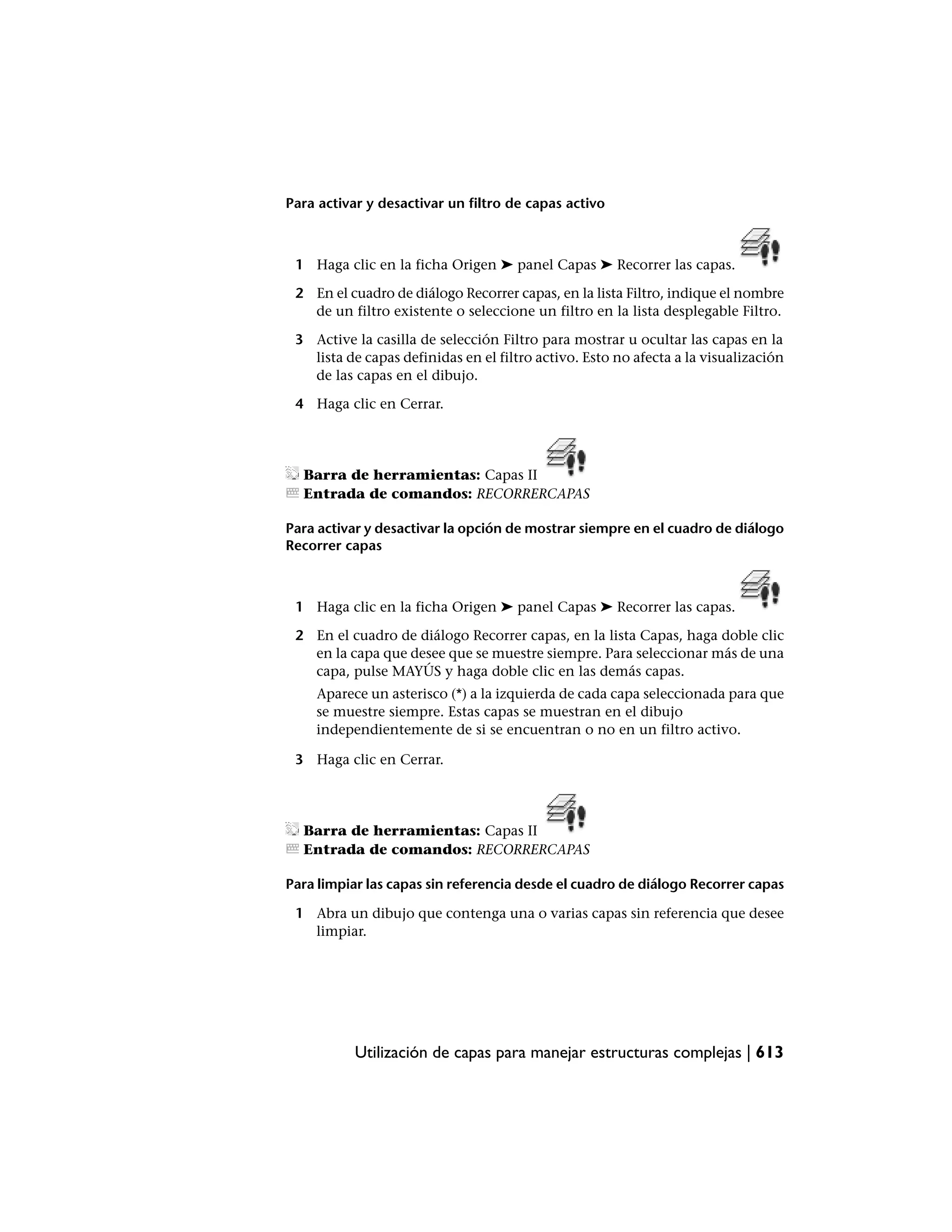 Para activar y desactivar un filtro de capas activo



 1 Haga clic en la ficha Origen ➤ panel Capas ➤ Recorrer las capas.

 2 En el cuadro de diálogo Recorrer capas, en la lista Filtro, indique el nombre
   de un filtro existente o seleccione un filtro en la lista desplegable Filtro.

 3 Active la casilla de selección Filtro para mostrar u ocultar las capas en la
   lista de capas definidas en el filtro activo. Esto no afecta a la visualización
   de las capas en el dibujo.

 4 Haga clic en Cerrar.




  Barra de herramientas: Capas II
  Entrada de comandos: RECORRERCAPAS

Para activar y desactivar la opción de mostrar siempre en el cuadro de diálogo
Recorrer capas



 1 Haga clic en la ficha Origen ➤ panel Capas ➤ Recorrer las capas.

 2 En el cuadro de diálogo Recorrer capas, en la lista Capas, haga doble clic
   en la capa que desee que se muestre siempre. Para seleccionar más de una
   capa, pulse MAYÚS y haga doble clic en las demás capas.
    Aparece un asterisco (*) a la izquierda de cada capa seleccionada para que
    se muestre siempre. Estas capas se muestran en el dibujo
    independientemente de si se encuentran o no en un filtro activo.

 3 Haga clic en Cerrar.




  Barra de herramientas: Capas II
  Entrada de comandos: RECORRERCAPAS

Para limpiar las capas sin referencia desde el cuadro de diálogo Recorrer capas

 1 Abra un dibujo que contenga una o varias capas sin referencia que desee
   limpiar.




           Utilización de capas para manejar estructuras complejas | 613
 
