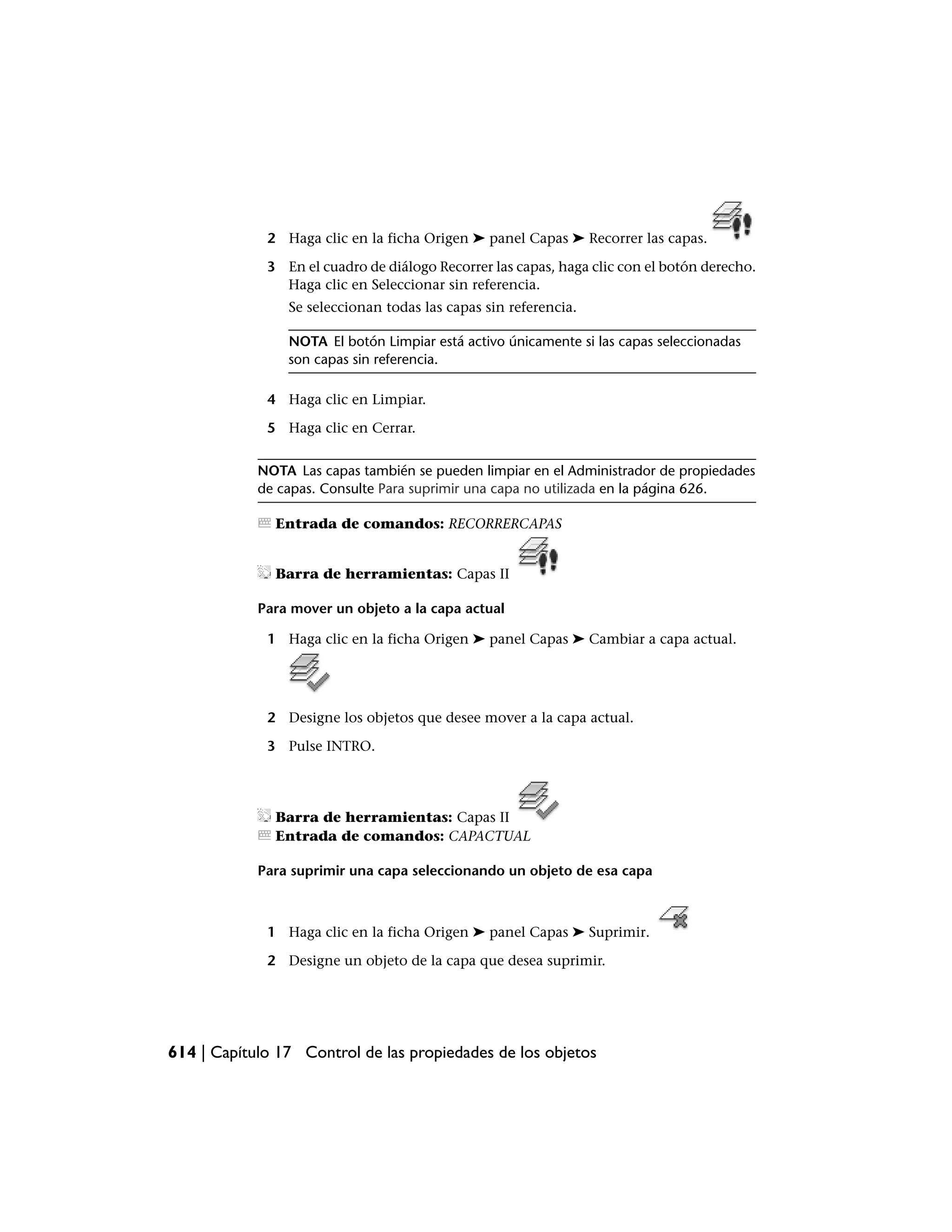 2 Haga clic en la ficha Origen ➤ panel Capas ➤ Recorrer las capas.

             3 En el cuadro de diálogo Recorrer las capas, haga clic con el botón derecho.
               Haga clic en Seleccionar sin referencia.
                Se seleccionan todas las capas sin referencia.

                NOTA El botón Limpiar está activo únicamente si las capas seleccionadas
                son capas sin referencia.

             4 Haga clic en Limpiar.

             5 Haga clic en Cerrar.


            NOTA Las capas también se pueden limpiar en el Administrador de propiedades
            de capas. Consulte Para suprimir una capa no utilizada en la página 626.

              Entrada de comandos: RECORRERCAPAS


              Barra de herramientas: Capas II

            Para mover un objeto a la capa actual

             1 Haga clic en la ficha Origen ➤ panel Capas ➤ Cambiar a capa actual.




             2 Designe los objetos que desee mover a la capa actual.

             3 Pulse INTRO.




              Barra de herramientas: Capas II
              Entrada de comandos: CAPACTUAL

            Para suprimir una capa seleccionando un objeto de esa capa



             1 Haga clic en la ficha Origen ➤ panel Capas ➤ Suprimir.

             2 Designe un objeto de la capa que desea suprimir.




614 | Capítulo 17 Control de las propiedades de los objetos
 