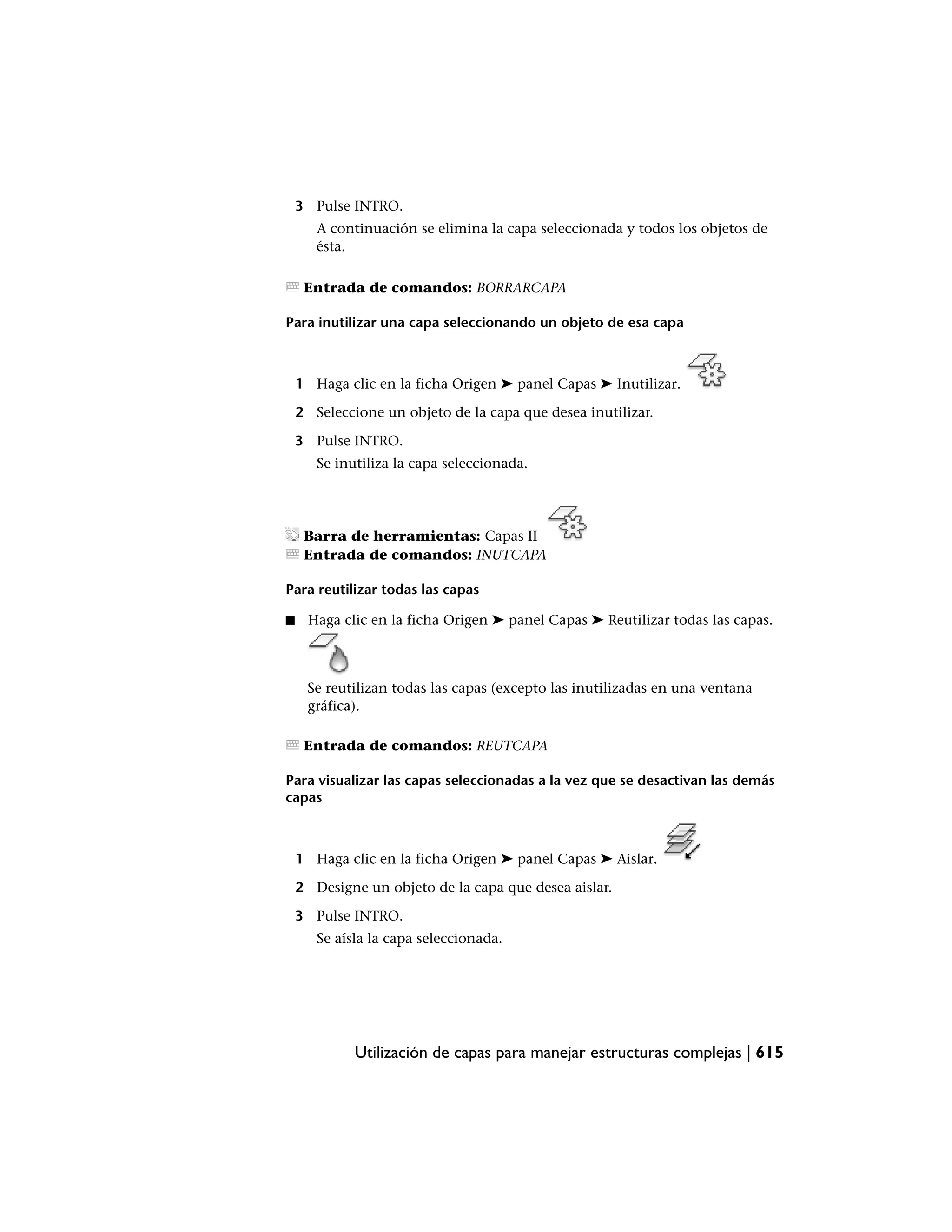 3 Pulse INTRO.
       A continuación se elimina la capa seleccionada y todos los objetos de
       ésta.

     Entrada de comandos: BORRARCAPA

Para inutilizar una capa seleccionando un objeto de esa capa



    1 Haga clic en la ficha Origen ➤ panel Capas ➤ Inutilizar.

    2 Seleccione un objeto de la capa que desea inutilizar.

    3 Pulse INTRO.
       Se inutiliza la capa seleccionada.




     Barra de herramientas: Capas II
     Entrada de comandos: INUTCAPA

Para reutilizar todas las capas

■    Haga clic en la ficha Origen ➤ panel Capas ➤ Reutilizar todas las capas.



     Se reutilizan todas las capas (excepto las inutilizadas en una ventana
     gráfica).

     Entrada de comandos: REUTCAPA

Para visualizar las capas seleccionadas a la vez que se desactivan las demás
capas



    1 Haga clic en la ficha Origen ➤ panel Capas ➤ Aislar.

    2 Designe un objeto de la capa que desea aislar.

    3 Pulse INTRO.
       Se aísla la capa seleccionada.




             Utilización de capas para manejar estructuras complejas | 615
 