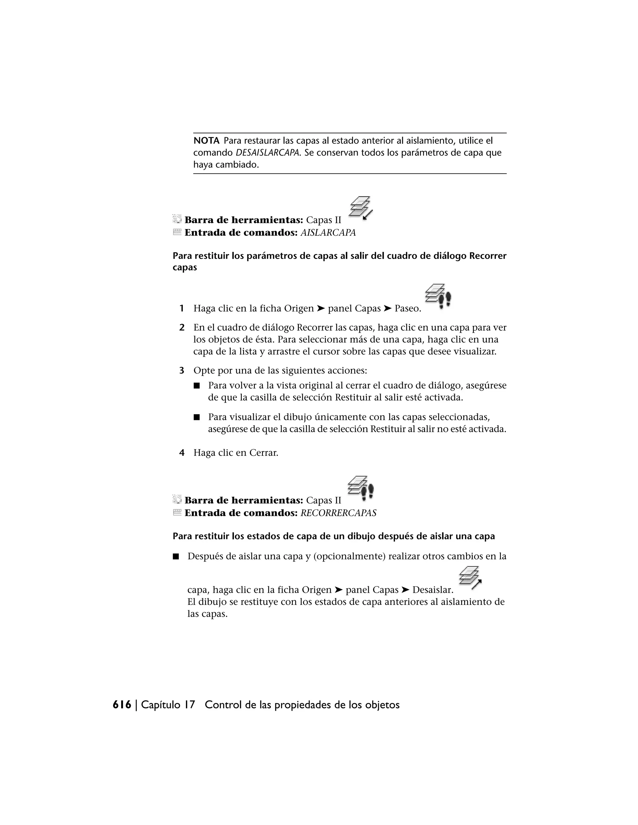 NOTA Para restaurar las capas al estado anterior al aislamiento, utilice el
                   comando DESAISLARCAPA. Se conservan todos los parámetros de capa que
                   haya cambiado.




                 Barra de herramientas: Capas II
                 Entrada de comandos: AISLARCAPA

            Para restituir los parámetros de capas al salir del cuadro de diálogo Recorrer
            capas



                1 Haga clic en la ficha Origen ➤ panel Capas ➤ Paseo.

                2 En el cuadro de diálogo Recorrer las capas, haga clic en una capa para ver
                  los objetos de ésta. Para seleccionar más de una capa, haga clic en una
                  capa de la lista y arrastre el cursor sobre las capas que desee visualizar.

                3 Opte por una de las siguientes acciones:
                   ■   Para volver a la vista original al cerrar el cuadro de diálogo, asegúrese
                       de que la casilla de selección Restituir al salir esté activada.

                   ■   Para visualizar el dibujo únicamente con las capas seleccionadas,
                       asegúrese de que la casilla de selección Restituir al salir no esté activada.

                4 Haga clic en Cerrar.




                 Barra de herramientas: Capas II
                 Entrada de comandos: RECORRERCAPAS

            Para restituir los estados de capa de un dibujo después de aislar una capa

            ■     Después de aislar una capa y (opcionalmente) realizar otros cambios en la


                 capa, haga clic en la ficha Origen ➤ panel Capas ➤ Desaislar.
                 El dibujo se restituye con los estados de capa anteriores al aislamiento de
                 las capas.




616 | Capítulo 17 Control de las propiedades de los objetos
 