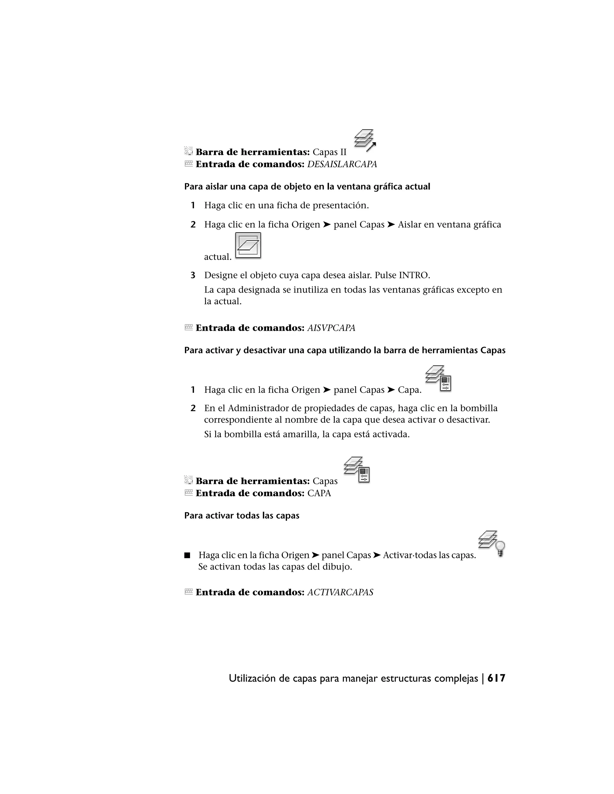 Barra de herramientas: Capas II
     Entrada de comandos: DESAISLARCAPA

Para aislar una capa de objeto en la ventana gráfica actual

    1 Haga clic en una ficha de presentación.

    2 Haga clic en la ficha Origen ➤ panel Capas ➤ Aislar en ventana gráfica


       actual.

    3 Designe el objeto cuya capa desea aislar. Pulse INTRO.
       La capa designada se inutiliza en todas las ventanas gráficas excepto en
       la actual.

     Entrada de comandos: AISVPCAPA

Para activar y desactivar una capa utilizando la barra de herramientas Capas



    1 Haga clic en la ficha Origen ➤ panel Capas ➤ Capa.

    2 En el Administrador de propiedades de capas, haga clic en la bombilla
      correspondiente al nombre de la capa que desea activar o desactivar.
       Si la bombilla está amarilla, la capa está activada.




     Barra de herramientas: Capas
     Entrada de comandos: CAPA

Para activar todas las capas



■    Haga clic en la ficha Origen ➤ panel Capas ➤ Activar·todas las capas.
     Se activan todas las capas del dibujo.

     Entrada de comandos: ACTIVARCAPAS




             Utilización de capas para manejar estructuras complejas | 617
 