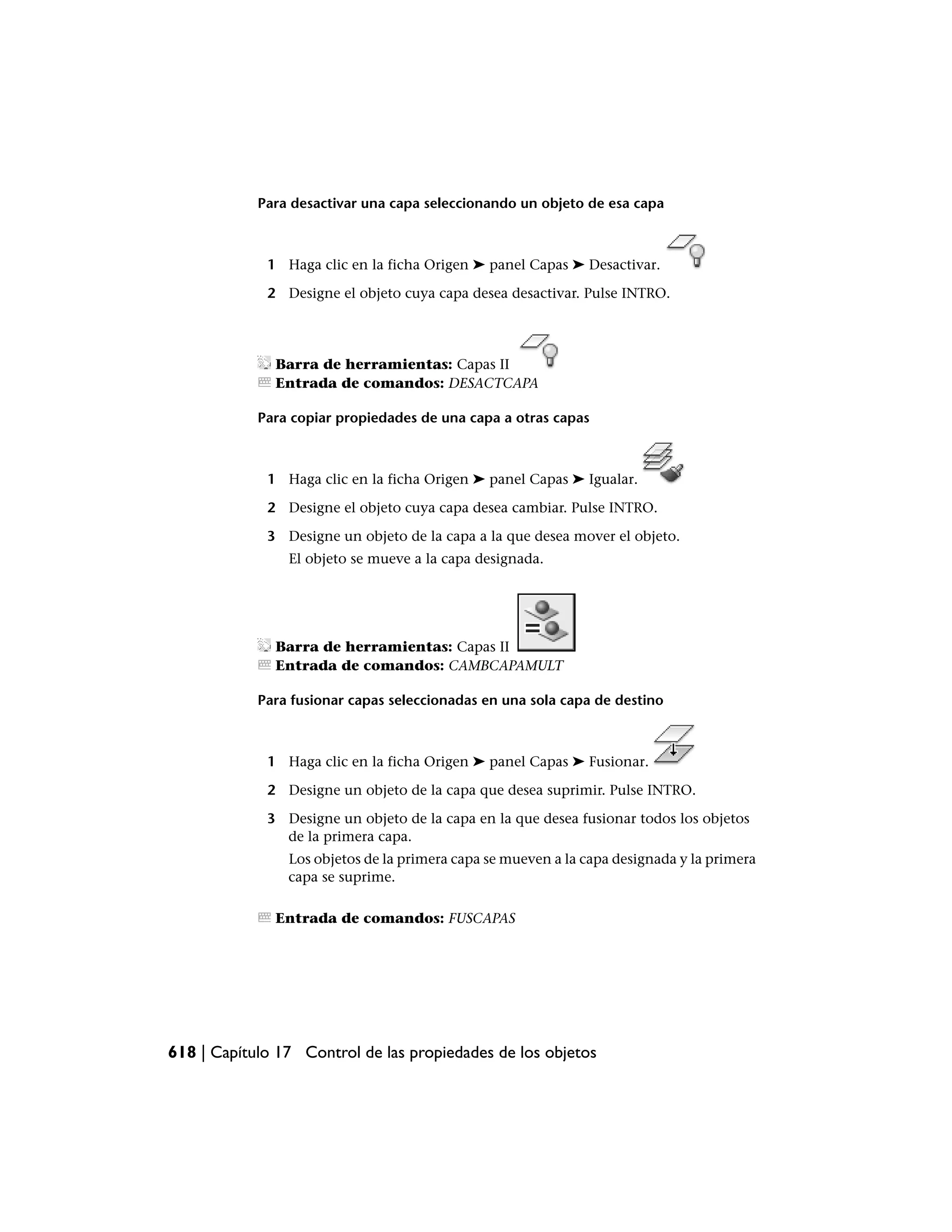 Para desactivar una capa seleccionando un objeto de esa capa



             1 Haga clic en la ficha Origen ➤ panel Capas ➤ Desactivar.

             2 Designe el objeto cuya capa desea desactivar. Pulse INTRO.




              Barra de herramientas: Capas II
              Entrada de comandos: DESACTCAPA

            Para copiar propiedades de una capa a otras capas



             1 Haga clic en la ficha Origen ➤ panel Capas ➤ Igualar.

             2 Designe el objeto cuya capa desea cambiar. Pulse INTRO.

             3 Designe un objeto de la capa a la que desea mover el objeto.
                El objeto se mueve a la capa designada.




              Barra de herramientas: Capas II
              Entrada de comandos: CAMBCAPAMULT

            Para fusionar capas seleccionadas en una sola capa de destino



             1 Haga clic en la ficha Origen ➤ panel Capas ➤ Fusionar.

             2 Designe un objeto de la capa que desea suprimir. Pulse INTRO.

             3 Designe un objeto de la capa en la que desea fusionar todos los objetos
               de la primera capa.
                Los objetos de la primera capa se mueven a la capa designada y la primera
                capa se suprime.

              Entrada de comandos: FUSCAPAS




618 | Capítulo 17 Control de las propiedades de los objetos
 
