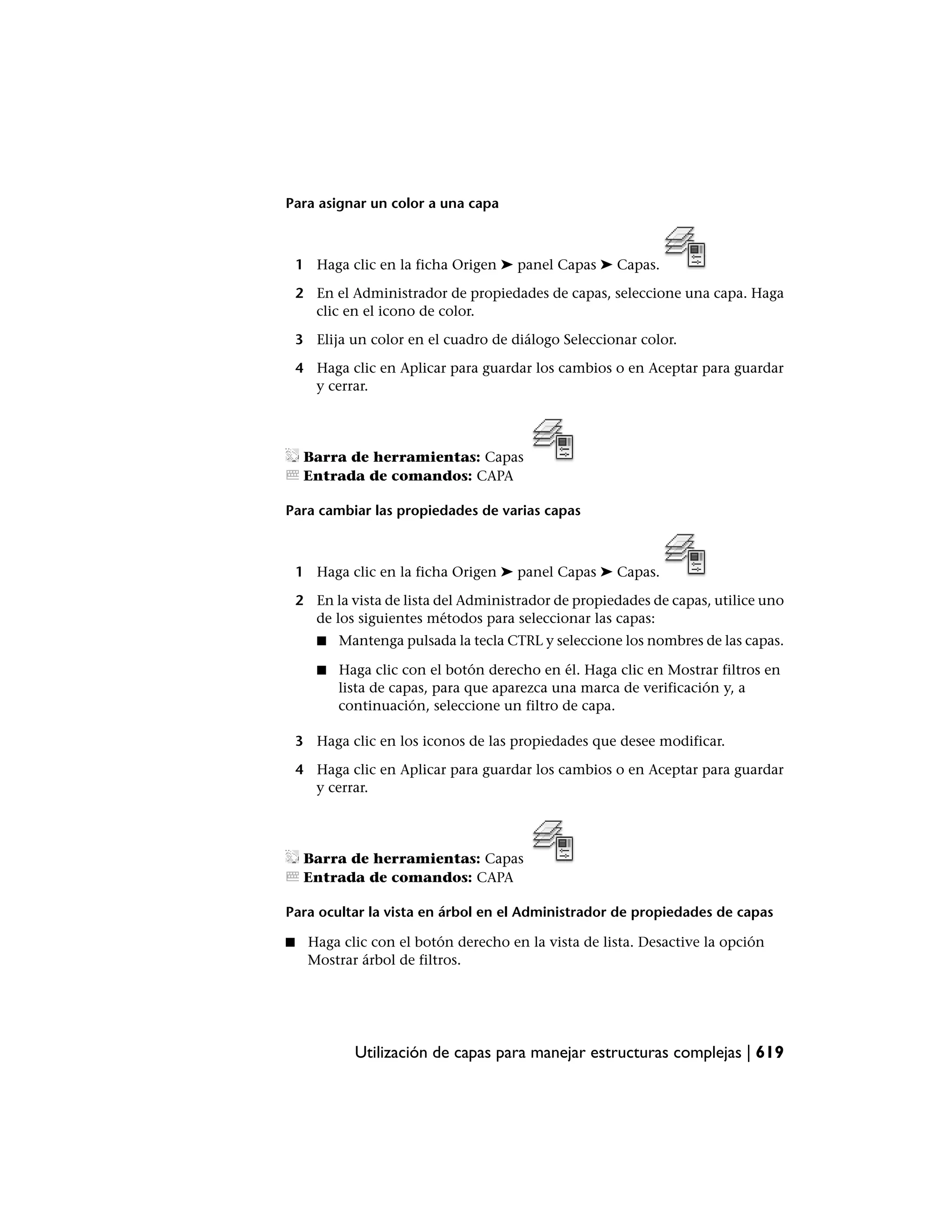 Para asignar un color a una capa



    1 Haga clic en la ficha Origen ➤ panel Capas ➤ Capas.

    2 En el Administrador de propiedades de capas, seleccione una capa. Haga
      clic en el icono de color.

    3 Elija un color en el cuadro de diálogo Seleccionar color.

    4 Haga clic en Aplicar para guardar los cambios o en Aceptar para guardar
      y cerrar.




     Barra de herramientas: Capas
     Entrada de comandos: CAPA

Para cambiar las propiedades de varias capas



    1 Haga clic en la ficha Origen ➤ panel Capas ➤ Capas.

    2 En la vista de lista del Administrador de propiedades de capas, utilice uno
      de los siguientes métodos para seleccionar las capas:
       ■   Mantenga pulsada la tecla CTRL y seleccione los nombres de las capas.

       ■   Haga clic con el botón derecho en él. Haga clic en Mostrar filtros en
           lista de capas, para que aparezca una marca de verificación y, a
           continuación, seleccione un filtro de capa.

    3 Haga clic en los iconos de las propiedades que desee modificar.

    4 Haga clic en Aplicar para guardar los cambios o en Aceptar para guardar
      y cerrar.




     Barra de herramientas: Capas
     Entrada de comandos: CAPA

Para ocultar la vista en árbol en el Administrador de propiedades de capas

■    Haga clic con el botón derecho en la vista de lista. Desactive la opción
     Mostrar árbol de filtros.




             Utilización de capas para manejar estructuras complejas | 619
 