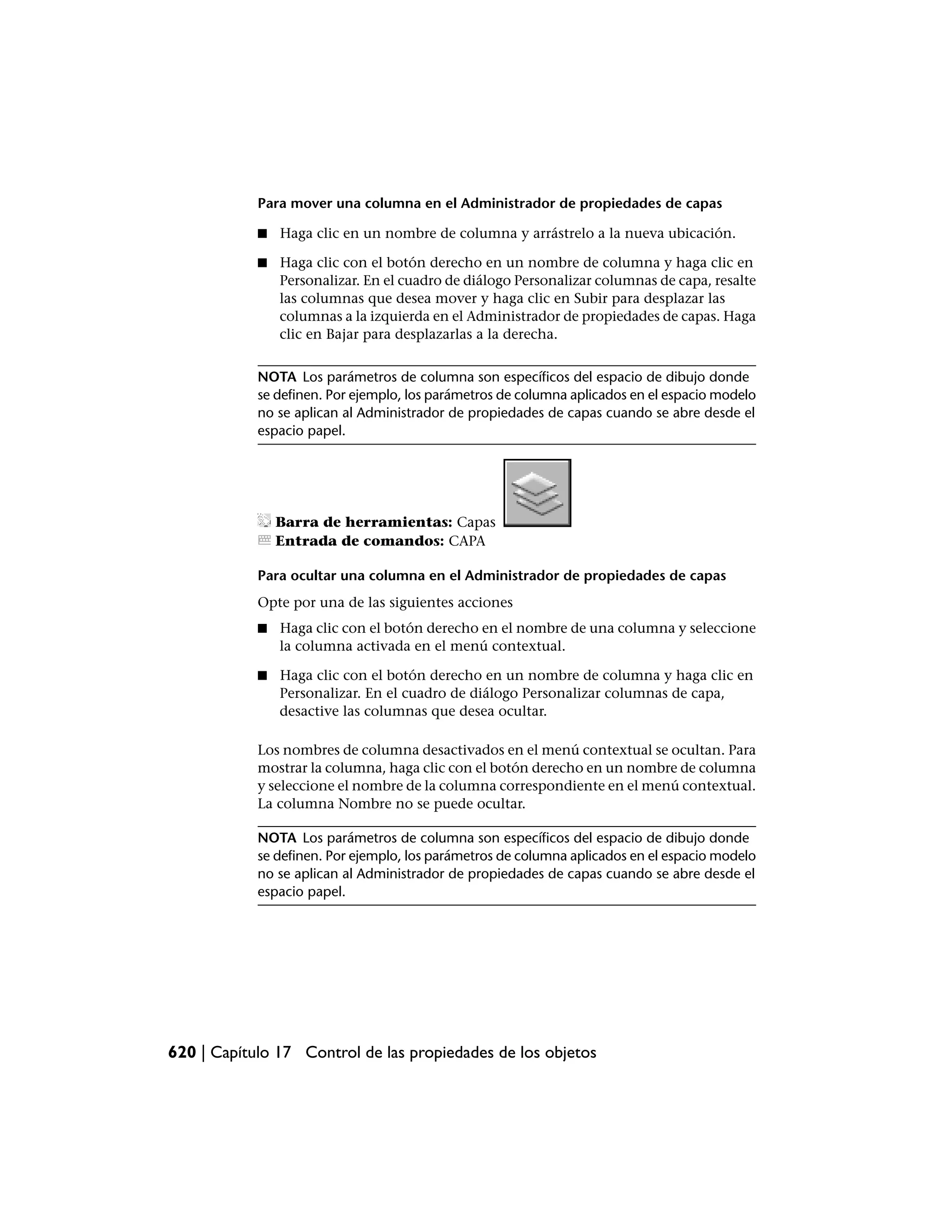 Para mover una columna en el Administrador de propiedades de capas

            ■   Haga clic en un nombre de columna y arrástrelo a la nueva ubicación.

            ■   Haga clic con el botón derecho en un nombre de columna y haga clic en
                Personalizar. En el cuadro de diálogo Personalizar columnas de capa, resalte
                las columnas que desea mover y haga clic en Subir para desplazar las
                columnas a la izquierda en el Administrador de propiedades de capas. Haga
                clic en Bajar para desplazarlas a la derecha.


            NOTA Los parámetros de columna son específicos del espacio de dibujo donde
            se definen. Por ejemplo, los parámetros de columna aplicados en el espacio modelo
            no se aplican al Administrador de propiedades de capas cuando se abre desde el
            espacio papel.




                Barra de herramientas: Capas
                Entrada de comandos: CAPA

            Para ocultar una columna en el Administrador de propiedades de capas
            Opte por una de las siguientes acciones
            ■   Haga clic con el botón derecho en el nombre de una columna y seleccione
                la columna activada en el menú contextual.

            ■   Haga clic con el botón derecho en un nombre de columna y haga clic en
                Personalizar. En el cuadro de diálogo Personalizar columnas de capa,
                desactive las columnas que desea ocultar.

            Los nombres de columna desactivados en el menú contextual se ocultan. Para
            mostrar la columna, haga clic con el botón derecho en un nombre de columna
            y seleccione el nombre de la columna correspondiente en el menú contextual.
            La columna Nombre no se puede ocultar.

            NOTA Los parámetros de columna son específicos del espacio de dibujo donde
            se definen. Por ejemplo, los parámetros de columna aplicados en el espacio modelo
            no se aplican al Administrador de propiedades de capas cuando se abre desde el
            espacio papel.




620 | Capítulo 17 Control de las propiedades de los objetos
 
