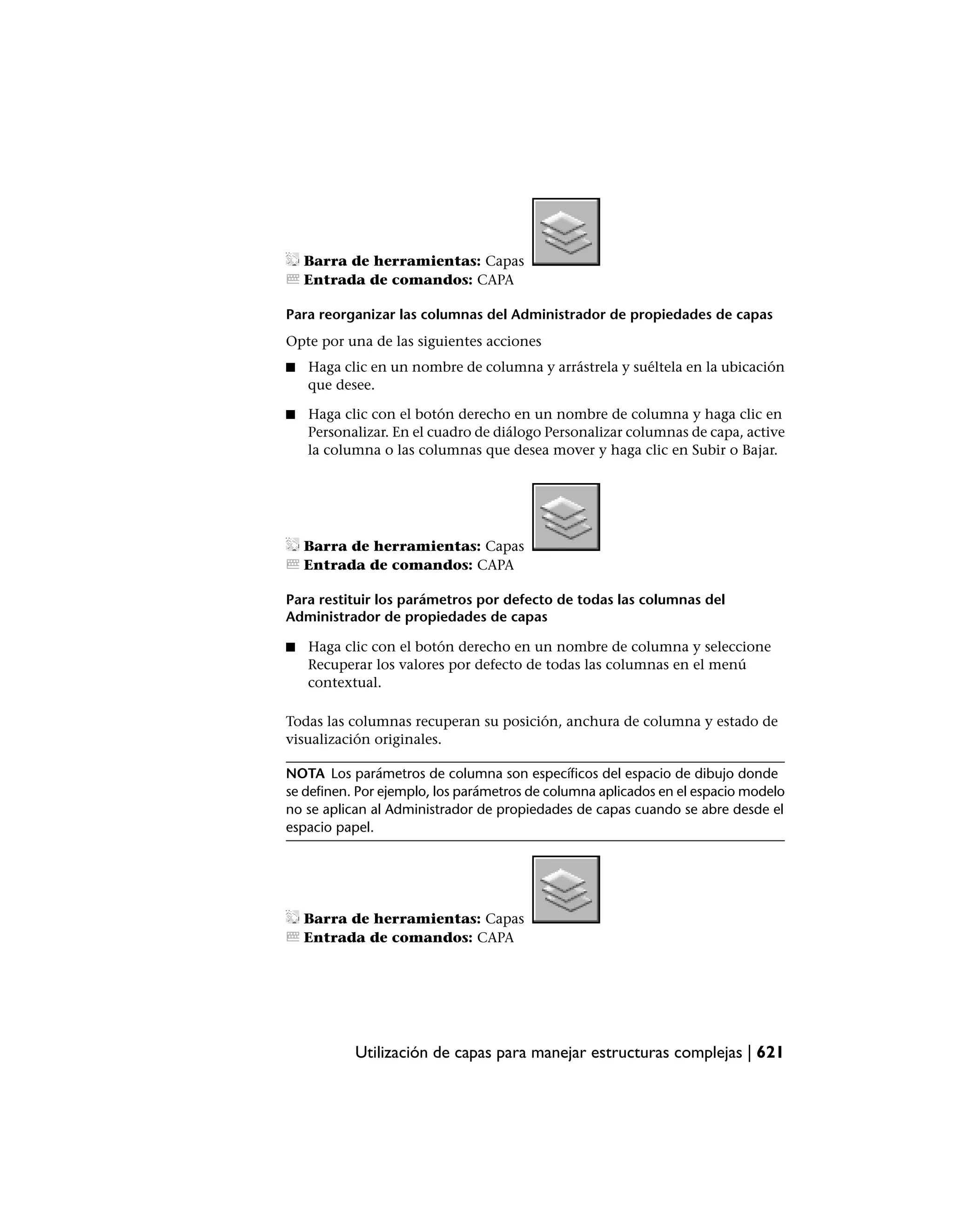 Barra de herramientas: Capas
    Entrada de comandos: CAPA

Para reorganizar las columnas del Administrador de propiedades de capas
Opte por una de las siguientes acciones
■   Haga clic en un nombre de columna y arrástrela y suéltela en la ubicación
    que desee.

■   Haga clic con el botón derecho en un nombre de columna y haga clic en
    Personalizar. En el cuadro de diálogo Personalizar columnas de capa, active
    la columna o las columnas que desea mover y haga clic en Subir o Bajar.




    Barra de herramientas: Capas
    Entrada de comandos: CAPA

Para restituir los parámetros por defecto de todas las columnas del
Administrador de propiedades de capas

■   Haga clic con el botón derecho en un nombre de columna y seleccione
    Recuperar los valores por defecto de todas las columnas en el menú
    contextual.

Todas las columnas recuperan su posición, anchura de columna y estado de
visualización originales.

NOTA Los parámetros de columna son específicos del espacio de dibujo donde
se definen. Por ejemplo, los parámetros de columna aplicados en el espacio modelo
no se aplican al Administrador de propiedades de capas cuando se abre desde el
espacio papel.




    Barra de herramientas: Capas
    Entrada de comandos: CAPA




           Utilización de capas para manejar estructuras complejas | 621
 