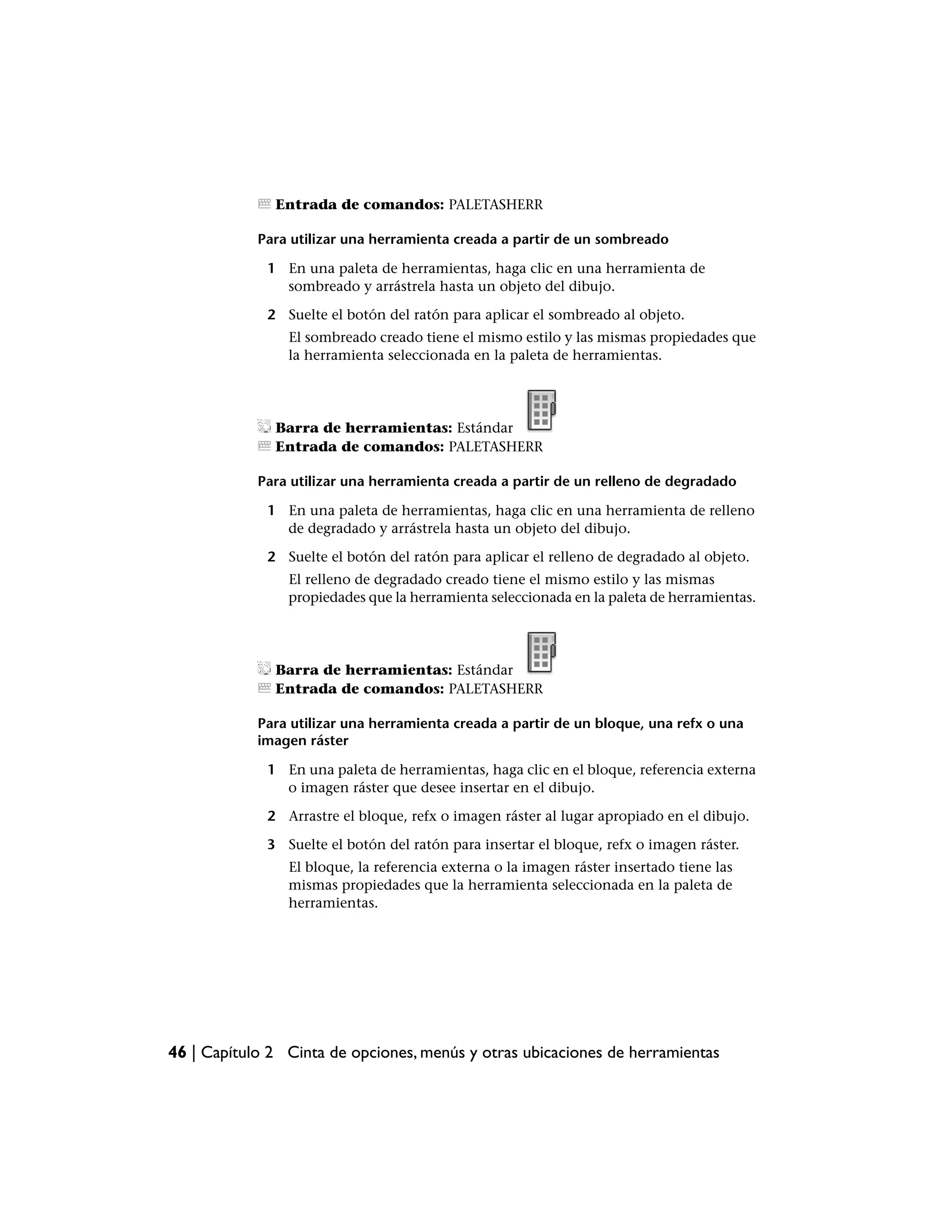 Entrada de comandos: PALETASHERR

            Para utilizar una herramienta creada a partir de un sombreado

             1 En una paleta de herramientas, haga clic en una herramienta de
               sombreado y arrástrela hasta un objeto del dibujo.

             2 Suelte el botón del ratón para aplicar el sombreado al objeto.
                El sombreado creado tiene el mismo estilo y las mismas propiedades que
                la herramienta seleccionada en la paleta de herramientas.




              Barra de herramientas: Estándar
              Entrada de comandos: PALETASHERR

            Para utilizar una herramienta creada a partir de un relleno de degradado

             1 En una paleta de herramientas, haga clic en una herramienta de relleno
               de degradado y arrástrela hasta un objeto del dibujo.

             2 Suelte el botón del ratón para aplicar el relleno de degradado al objeto.
                El relleno de degradado creado tiene el mismo estilo y las mismas
                propiedades que la herramienta seleccionada en la paleta de herramientas.




              Barra de herramientas: Estándar
              Entrada de comandos: PALETASHERR

            Para utilizar una herramienta creada a partir de un bloque, una refx o una
            imagen ráster

             1 En una paleta de herramientas, haga clic en el bloque, referencia externa
               o imagen ráster que desee insertar en el dibujo.

             2 Arrastre el bloque, refx o imagen ráster al lugar apropiado en el dibujo.

             3 Suelte el botón del ratón para insertar el bloque, refx o imagen ráster.
                El bloque, la referencia externa o la imagen ráster insertado tiene las
                mismas propiedades que la herramienta seleccionada en la paleta de
                herramientas.




46 | Capítulo 2 Cinta de opciones, menús y otras ubicaciones de herramientas
 