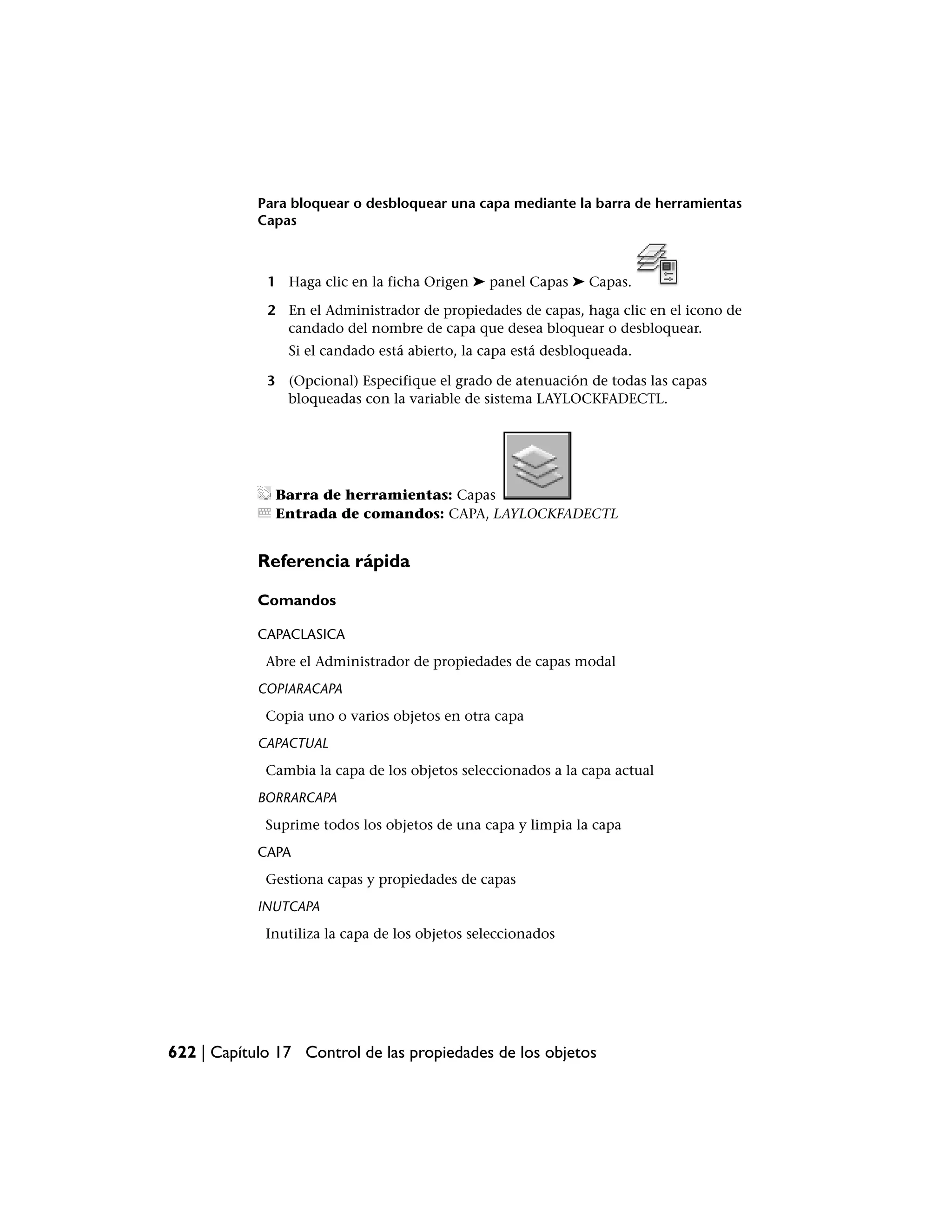 Para bloquear o desbloquear una capa mediante la barra de herramientas
            Capas



             1 Haga clic en la ficha Origen ➤ panel Capas ➤ Capas.

             2 En el Administrador de propiedades de capas, haga clic en el icono de
               candado del nombre de capa que desea bloquear o desbloquear.
                Si el candado está abierto, la capa está desbloqueada.

             3 (Opcional) Especifique el grado de atenuación de todas las capas
               bloqueadas con la variable de sistema LAYLOCKFADECTL.




              Barra de herramientas: Capas
              Entrada de comandos: CAPA, LAYLOCKFADECTL


            Referencia rápida

            Comandos

            CAPACLASICA
             Abre el Administrador de propiedades de capas modal
            COPIARACAPA
             Copia uno o varios objetos en otra capa
            CAPACTUAL
             Cambia la capa de los objetos seleccionados a la capa actual
            BORRARCAPA
             Suprime todos los objetos de una capa y limpia la capa
            CAPA
             Gestiona capas y propiedades de capas
            INUTCAPA
             Inutiliza la capa de los objetos seleccionados




622 | Capítulo 17 Control de las propiedades de los objetos
 