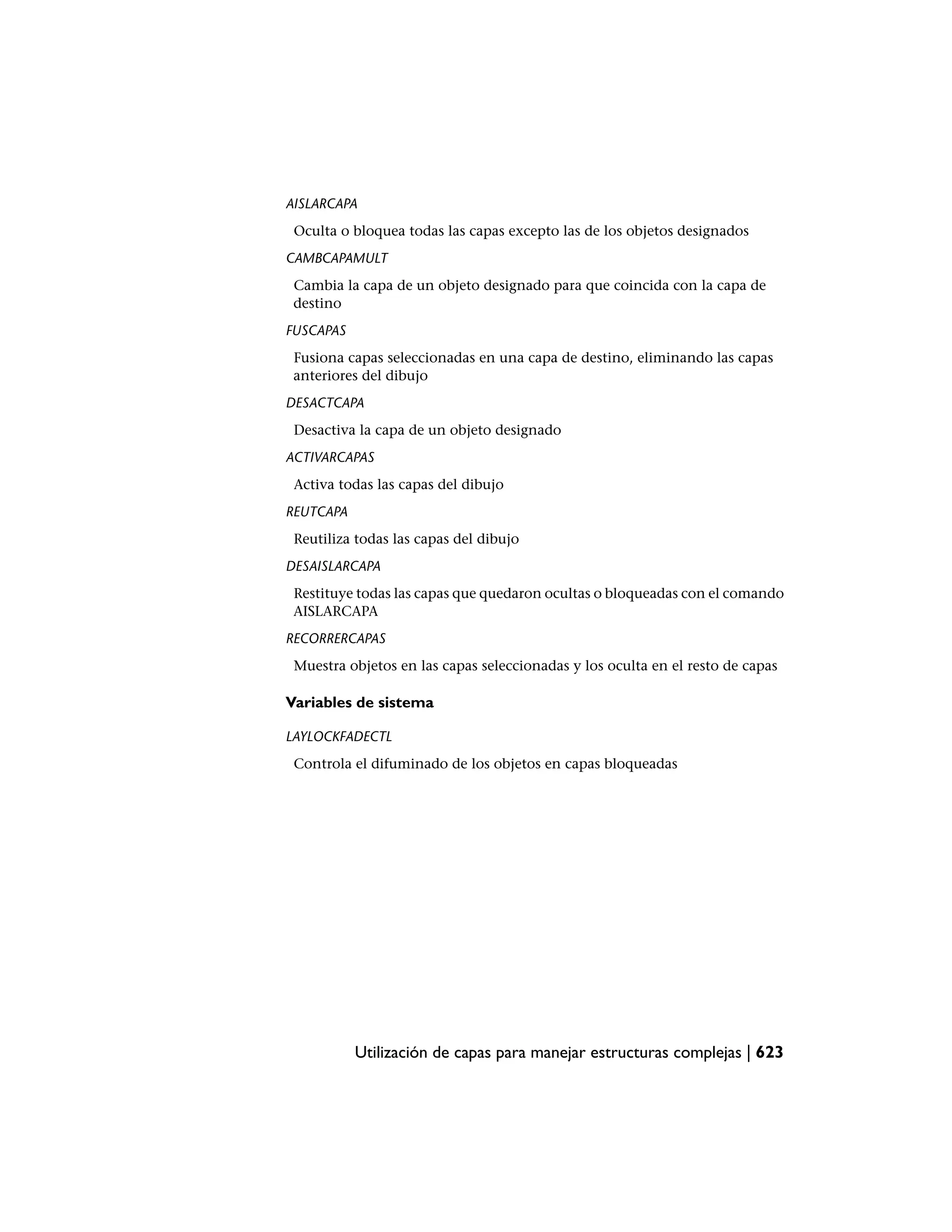 AISLARCAPA
 Oculta o bloquea todas las capas excepto las de los objetos designados
CAMBCAPAMULT
 Cambia la capa de un objeto designado para que coincida con la capa de
 destino
FUSCAPAS
 Fusiona capas seleccionadas en una capa de destino, eliminando las capas
 anteriores del dibujo
DESACTCAPA
 Desactiva la capa de un objeto designado
ACTIVARCAPAS
 Activa todas las capas del dibujo
REUTCAPA
 Reutiliza todas las capas del dibujo
DESAISLARCAPA
 Restituye todas las capas que quedaron ocultas o bloqueadas con el comando
 AISLARCAPA
RECORRERCAPAS
 Muestra objetos en las capas seleccionadas y los oculta en el resto de capas

Variables de sistema

LAYLOCKFADECTL
 Controla el difuminado de los objetos en capas bloqueadas




           Utilización de capas para manejar estructuras complejas | 623
 
