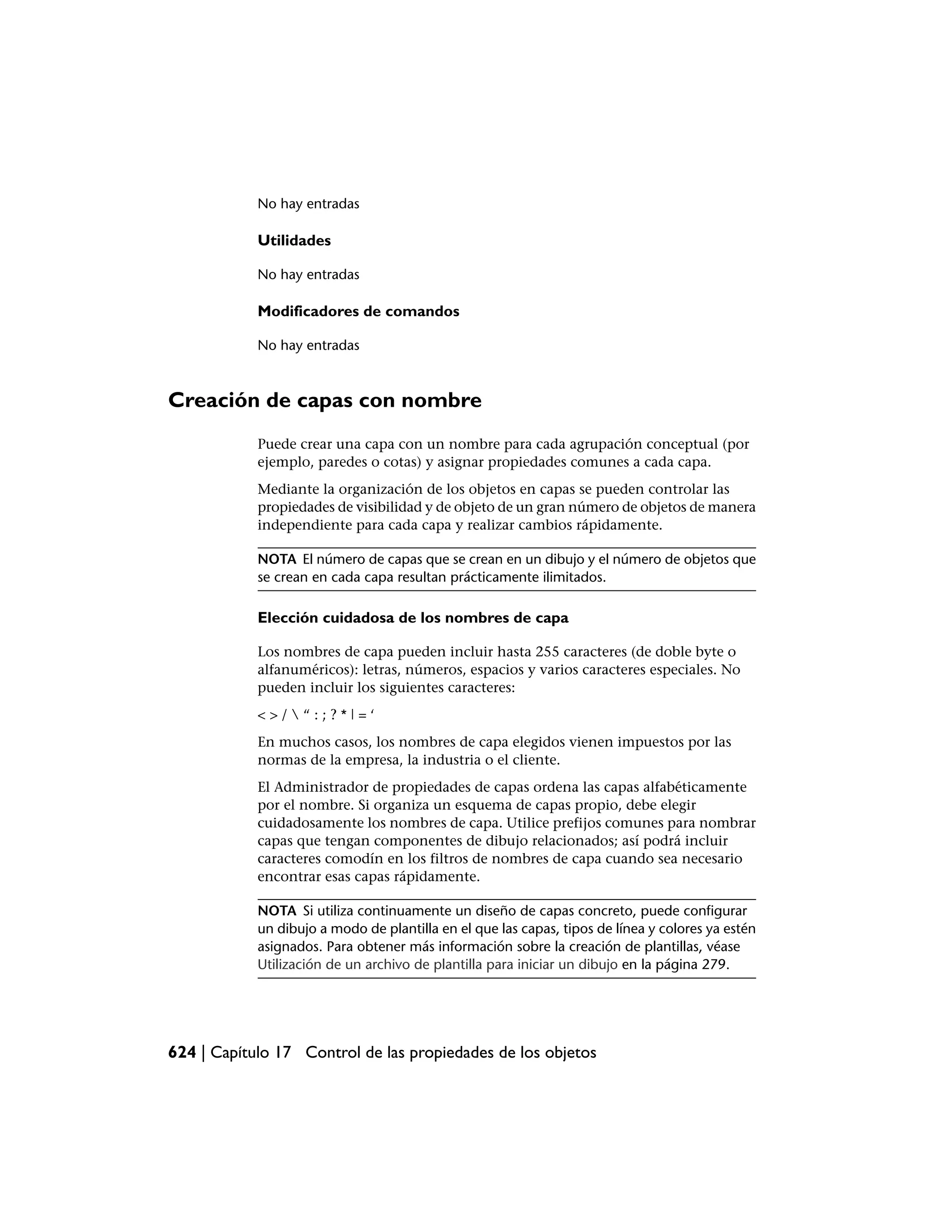 No hay entradas

            Utilidades

            No hay entradas

            Modificadores de comandos

            No hay entradas



Creación de capas con nombre
            Puede crear una capa con un nombre para cada agrupación conceptual (por
            ejemplo, paredes o cotas) y asignar propiedades comunes a cada capa.
            Mediante la organización de los objetos en capas se pueden controlar las
            propiedades de visibilidad y de objeto de un gran número de objetos de manera
            independiente para cada capa y realizar cambios rápidamente.

            NOTA El número de capas que se crean en un dibujo y el número de objetos que
            se crean en cada capa resultan prácticamente ilimitados.

            Elección cuidadosa de los nombres de capa

            Los nombres de capa pueden incluir hasta 255 caracteres (de doble byte o
            alfanuméricos): letras, números, espacios y varios caracteres especiales. No
            pueden incluir los siguientes caracteres:
            <>/“:;?*|=‘
            En muchos casos, los nombres de capa elegidos vienen impuestos por las
            normas de la empresa, la industria o el cliente.
            El Administrador de propiedades de capas ordena las capas alfabéticamente
            por el nombre. Si organiza un esquema de capas propio, debe elegir
            cuidadosamente los nombres de capa. Utilice prefijos comunes para nombrar
            capas que tengan componentes de dibujo relacionados; así podrá incluir
            caracteres comodín en los filtros de nombres de capa cuando sea necesario
            encontrar esas capas rápidamente.

            NOTA Si utiliza continuamente un diseño de capas concreto, puede configurar
            un dibujo a modo de plantilla en el que las capas, tipos de línea y colores ya estén
            asignados. Para obtener más información sobre la creación de plantillas, véase
            Utilización de un archivo de plantilla para iniciar un dibujo en la página 279.




624 | Capítulo 17 Control de las propiedades de los objetos
 