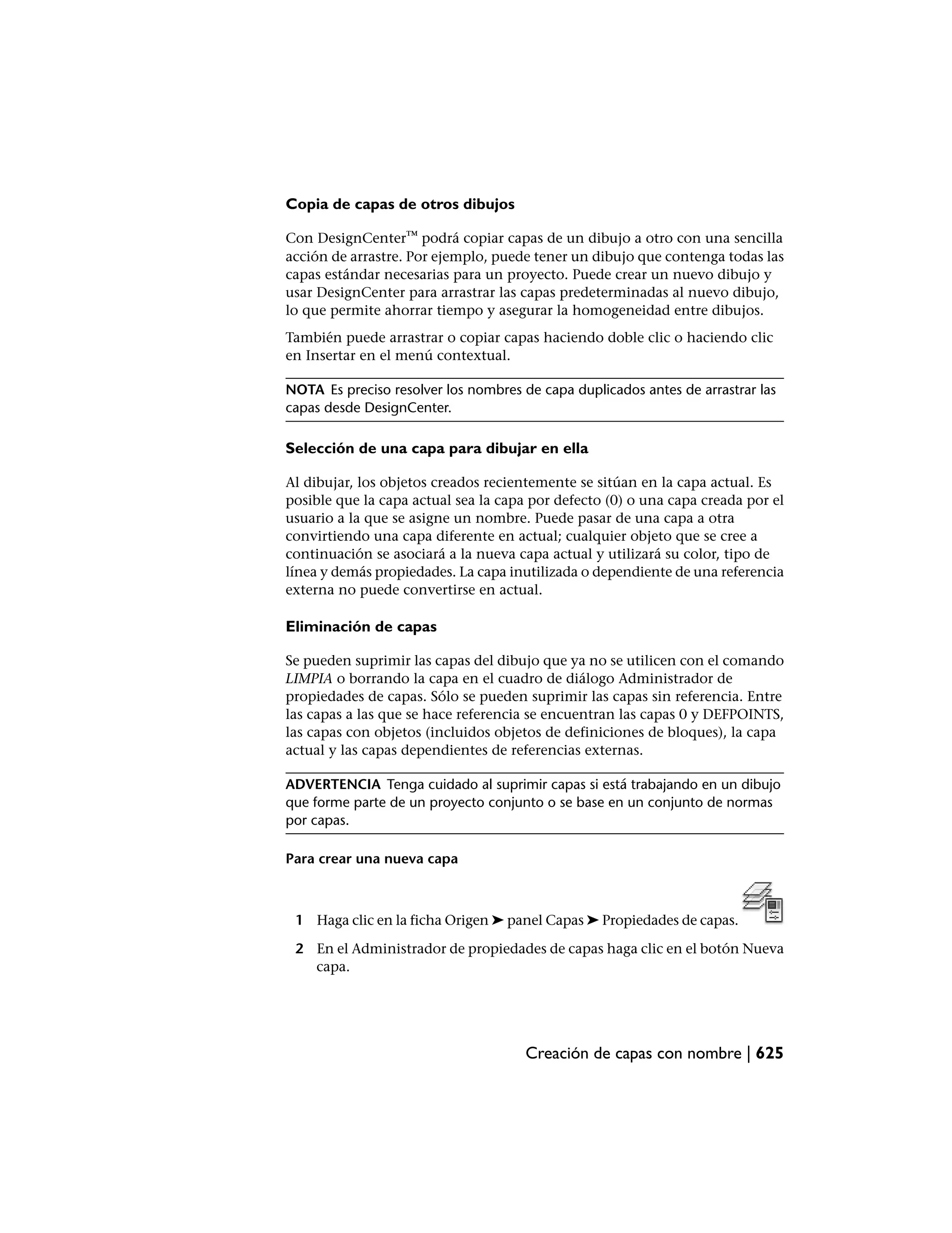Copia de capas de otros dibujos

Con DesignCenter™ podrá copiar capas de un dibujo a otro con una sencilla
acción de arrastre. Por ejemplo, puede tener un dibujo que contenga todas las
capas estándar necesarias para un proyecto. Puede crear un nuevo dibujo y
usar DesignCenter para arrastrar las capas predeterminadas al nuevo dibujo,
lo que permite ahorrar tiempo y asegurar la homogeneidad entre dibujos.
También puede arrastrar o copiar capas haciendo doble clic o haciendo clic
en Insertar en el menú contextual.

NOTA Es preciso resolver los nombres de capa duplicados antes de arrastrar las
capas desde DesignCenter.

Selección de una capa para dibujar en ella

Al dibujar, los objetos creados recientemente se sitúan en la capa actual. Es
posible que la capa actual sea la capa por defecto (0) o una capa creada por el
usuario a la que se asigne un nombre. Puede pasar de una capa a otra
convirtiendo una capa diferente en actual; cualquier objeto que se cree a
continuación se asociará a la nueva capa actual y utilizará su color, tipo de
línea y demás propiedades. La capa inutilizada o dependiente de una referencia
externa no puede convertirse en actual.

Eliminación de capas

Se pueden suprimir las capas del dibujo que ya no se utilicen con el comando
LIMPIA o borrando la capa en el cuadro de diálogo Administrador de
propiedades de capas. Sólo se pueden suprimir las capas sin referencia. Entre
las capas a las que se hace referencia se encuentran las capas 0 y DEFPOINTS,
las capas con objetos (incluidos objetos de definiciones de bloques), la capa
actual y las capas dependientes de referencias externas.

ADVERTENCIA Tenga cuidado al suprimir capas si está trabajando en un dibujo
que forme parte de un proyecto conjunto o se base en un conjunto de normas
por capas.

Para crear una nueva capa



 1 Haga clic en la ficha Origen ➤ panel Capas ➤ Propiedades de capas.

 2 En el Administrador de propiedades de capas haga clic en el botón Nueva
   capa.




                                      Creación de capas con nombre | 625
 