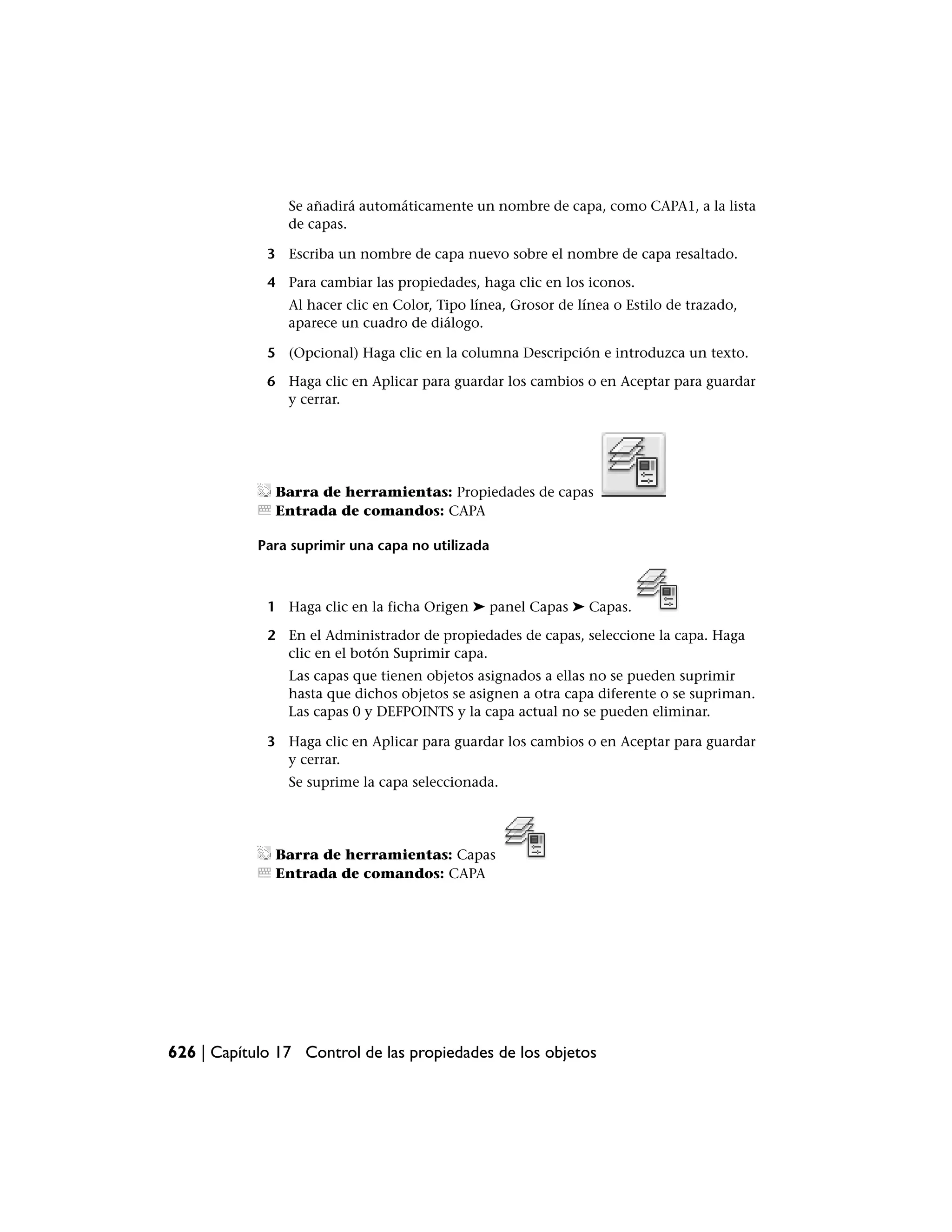 Se añadirá automáticamente un nombre de capa, como CAPA1, a la lista
                de capas.

             3 Escriba un nombre de capa nuevo sobre el nombre de capa resaltado.

             4 Para cambiar las propiedades, haga clic en los iconos.
                Al hacer clic en Color, Tipo línea, Grosor de línea o Estilo de trazado,
                aparece un cuadro de diálogo.

             5 (Opcional) Haga clic en la columna Descripción e introduzca un texto.

             6 Haga clic en Aplicar para guardar los cambios o en Aceptar para guardar
               y cerrar.




              Barra de herramientas: Propiedades de capas
              Entrada de comandos: CAPA

            Para suprimir una capa no utilizada



             1 Haga clic en la ficha Origen ➤ panel Capas ➤ Capas.

             2 En el Administrador de propiedades de capas, seleccione la capa. Haga
               clic en el botón Suprimir capa.
                Las capas que tienen objetos asignados a ellas no se pueden suprimir
                hasta que dichos objetos se asignen a otra capa diferente o se supriman.
                Las capas 0 y DEFPOINTS y la capa actual no se pueden eliminar.

             3 Haga clic en Aplicar para guardar los cambios o en Aceptar para guardar
               y cerrar.
                Se suprime la capa seleccionada.




              Barra de herramientas: Capas
              Entrada de comandos: CAPA




626 | Capítulo 17 Control de las propiedades de los objetos
 