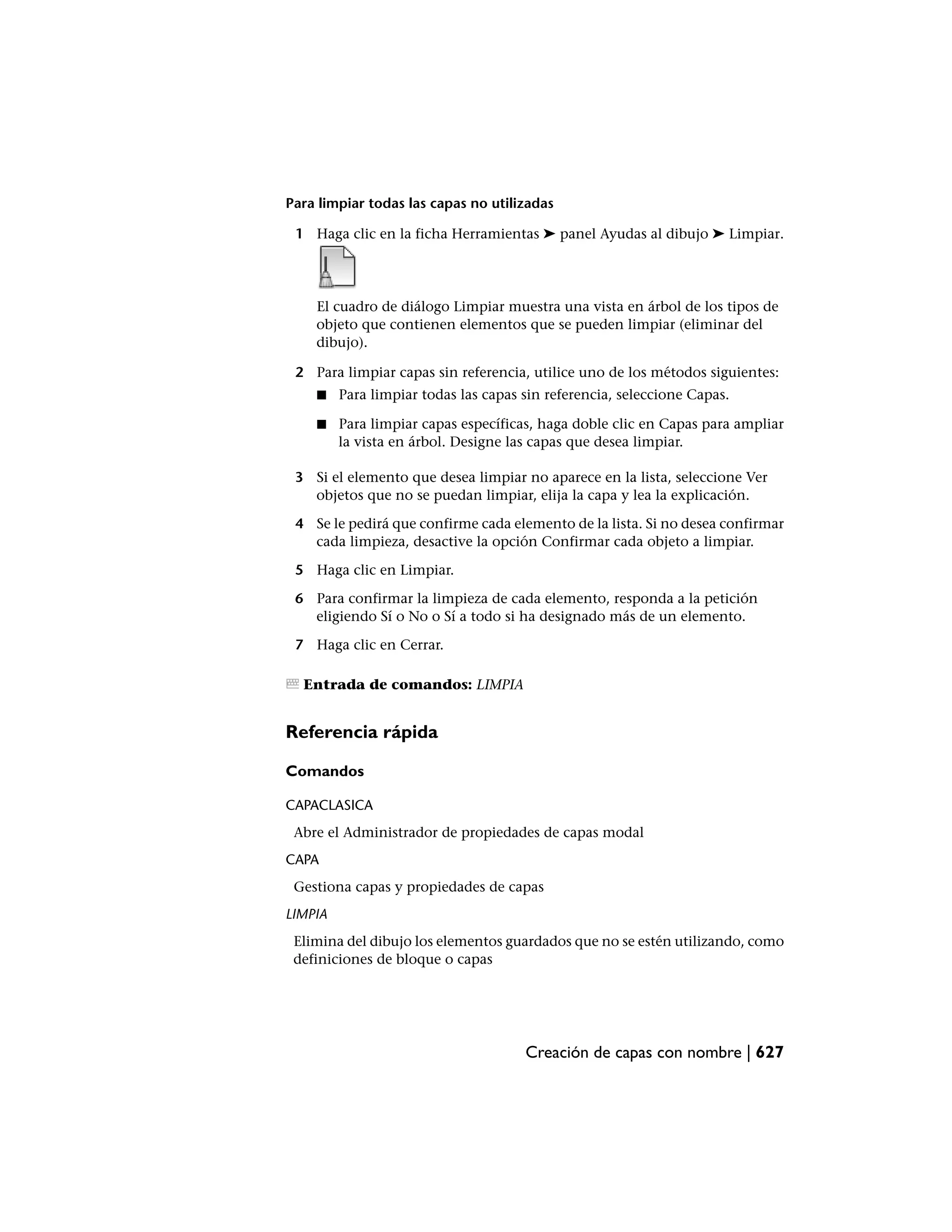 Para limpiar todas las capas no utilizadas

 1 Haga clic en la ficha Herramientas ➤ panel Ayudas al dibujo ➤ Limpiar.




    El cuadro de diálogo Limpiar muestra una vista en árbol de los tipos de
    objeto que contienen elementos que se pueden limpiar (eliminar del
    dibujo).

 2 Para limpiar capas sin referencia, utilice uno de los métodos siguientes:
    ■    Para limpiar todas las capas sin referencia, seleccione Capas.

    ■    Para limpiar capas específicas, haga doble clic en Capas para ampliar
         la vista en árbol. Designe las capas que desea limpiar.

 3 Si el elemento que desea limpiar no aparece en la lista, seleccione Ver
   objetos que no se puedan limpiar, elija la capa y lea la explicación.

 4 Se le pedirá que confirme cada elemento de la lista. Si no desea confirmar
   cada limpieza, desactive la opción Confirmar cada objeto a limpiar.

 5 Haga clic en Limpiar.

 6 Para confirmar la limpieza de cada elemento, responda a la petición
   eligiendo Sí o No o Sí a todo si ha designado más de un elemento.

 7 Haga clic en Cerrar.

  Entrada de comandos: LIMPIA


Referencia rápida

Comandos

CAPACLASICA
 Abre el Administrador de propiedades de capas modal
CAPA
 Gestiona capas y propiedades de capas
LIMPIA
 Elimina del dibujo los elementos guardados que no se estén utilizando, como
 definiciones de bloque o capas




                                      Creación de capas con nombre | 627
 